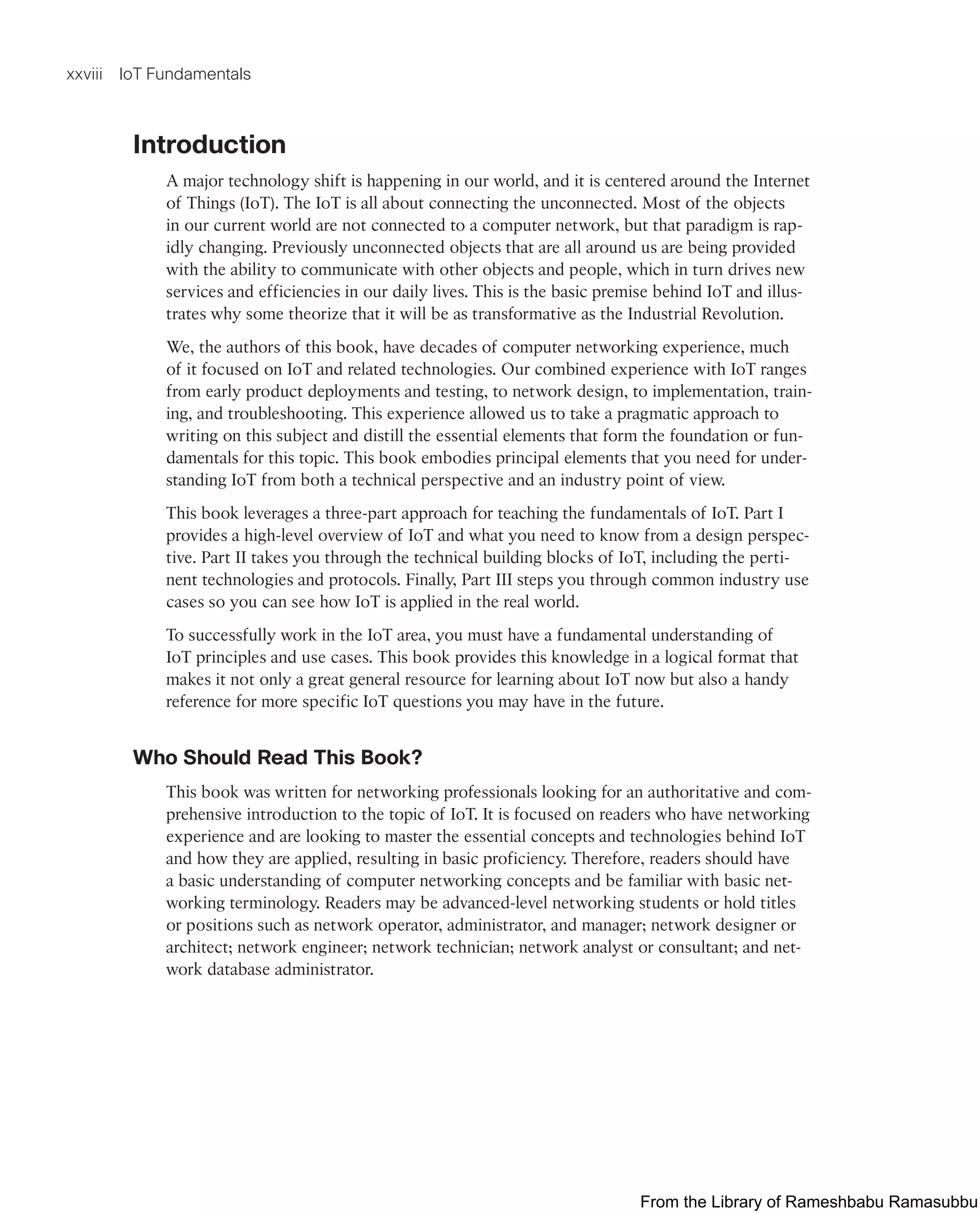 xxviii IoT Fundamentals
Introduction
A major technology shift is happening in our world, and it is centered around the Internet
of Things (IoT). The IoT is all about connecting the unconnected. Most of the objects
in our current world are not connected to a computer network, but that paradigm is rap-
idly changing. Previously unconnected objects that are all around us are being provided
with the ability to communicate with other objects and people, which in turn drives new
services and efficiencies in our daily lives. This is the basic premise behind IoT and illus-
trates why some theorize that it will be as transformative as the Industrial Revolution.
We, the authors of this book, have decades of computer networking experience, much
of it focused on IoT and related technologies. Our combined experience with IoT ranges
from early product deployments and testing, to network design, to implementation, train-
ing, and troubleshooting. This experience allowed us to take a pragmatic approach to
writing on this subject and distill the essential elements that form the foundation or fun-
damentals for this topic. This book embodies principal elements that you need for under-
standing IoT from both a technical perspective and an industry point of view.
This book leverages a three-part approach for teaching the fundamentals of IoT. Part I
provides a high-level overview of IoT and what you need to know from a design perspec-
tive. Part II takes you through the technical building blocks of IoT, including the perti-
nent technologies and protocols. Finally, Part III steps you through common industry use
cases so you can see how IoT is applied in the real world.
To successfully work in the IoT area, you must have a fundamental understanding of
IoT principles and use cases. This book provides this knowledge in a logical format that
makes it not only a great general resource for learning about IoT now but also a handy
reference for more specific IoT questions you may have in the future.
Who Should Read This Book?
This book was written for networking professionals looking for an authoritative and com-
prehensive introduction to the topic of IoT. It is focused on readers who have networking
experience and are looking to master the essential concepts and technologies behind IoT
and how they are applied, resulting in basic proficiency. Therefore, readers should have
a basic understanding of computer networking concepts and be familiar with basic net-
working terminology. Readers may be advanced-level networking students or hold titles
or positions such as network operator, administrator, and manager; network designer or
architect; network engineer; network technician; network analyst or consultant; and net-
work database administrator.
From the Library of Rameshbabu Ramasubbu
 