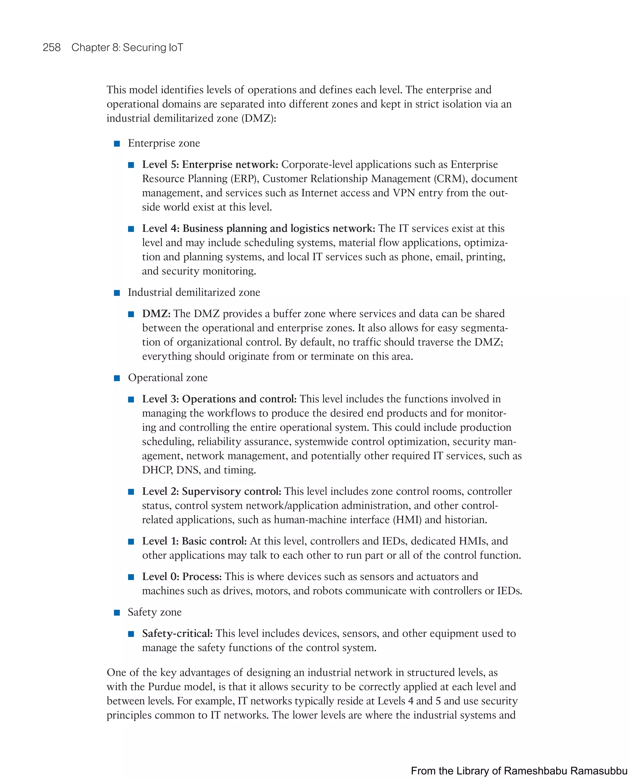 258 Chapter 8: Securing IoT
This model identifies levels of operations and defines each level. The enterprise and
operational domains are separated into different zones and kept in strict isolation via an
industrial demilitarized zone (DMZ):
■ Enterprise zone
■ Level 5: Enterprise network: Corporate-level applications such as Enterprise
Resource Planning (ERP), Customer Relationship Management (CRM), document
management, and services such as Internet access and VPN entry from the out-
side world exist at this level.
■ Level 4: Business planning and logistics network: The IT services exist at this
level and may include scheduling systems, material flow applications, optimiza-
tion and planning systems, and local IT services such as phone, email, printing,
and security monitoring.
■ Industrial demilitarized zone
■ DMZ: The DMZ provides a buffer zone where services and data can be shared
between the operational and enterprise zones. It also allows for easy segmenta-
tion of organizational control. By default, no traffic should traverse the DMZ;
everything should originate from or terminate on this area.
■ Operational zone
■ Level 3: Operations and control: This level includes the functions involved in
managing the workflows to produce the desired end products and for monitor-
ing and controlling the entire operational system. This could include production
scheduling, reliability assurance, systemwide control optimization, security man-
agement, network management, and potentially other required IT services, such as
DHCP, DNS, and timing.
■ Level 2: Supervisory control: This level includes zone control rooms, controller
status, control system network/application administration, and other control-
related applications, such as human-machine interface (HMI) and historian.
■ Level 1: Basic control: At this level, controllers and IEDs, dedicated HMIs, and
other applications may talk to each other to run part or all of the control function.
■ Level 0: Process: This is where devices such as sensors and actuators and
machines such as drives, motors, and robots communicate with controllers or IEDs.
■ Safety zone
■ Safety-critical: This level includes devices, sensors, and other equipment used to
manage the safety functions of the control system.
One of the key advantages of designing an industrial network in structured levels, as
with the Purdue model, is that it allows security to be correctly applied at each level and
between levels. For example, IT networks typically reside at Levels 4 and 5 and use security
principles common to IT networks. The lower levels are where the industrial systems and
From the Library of Rameshbabu Ramasubbu
 