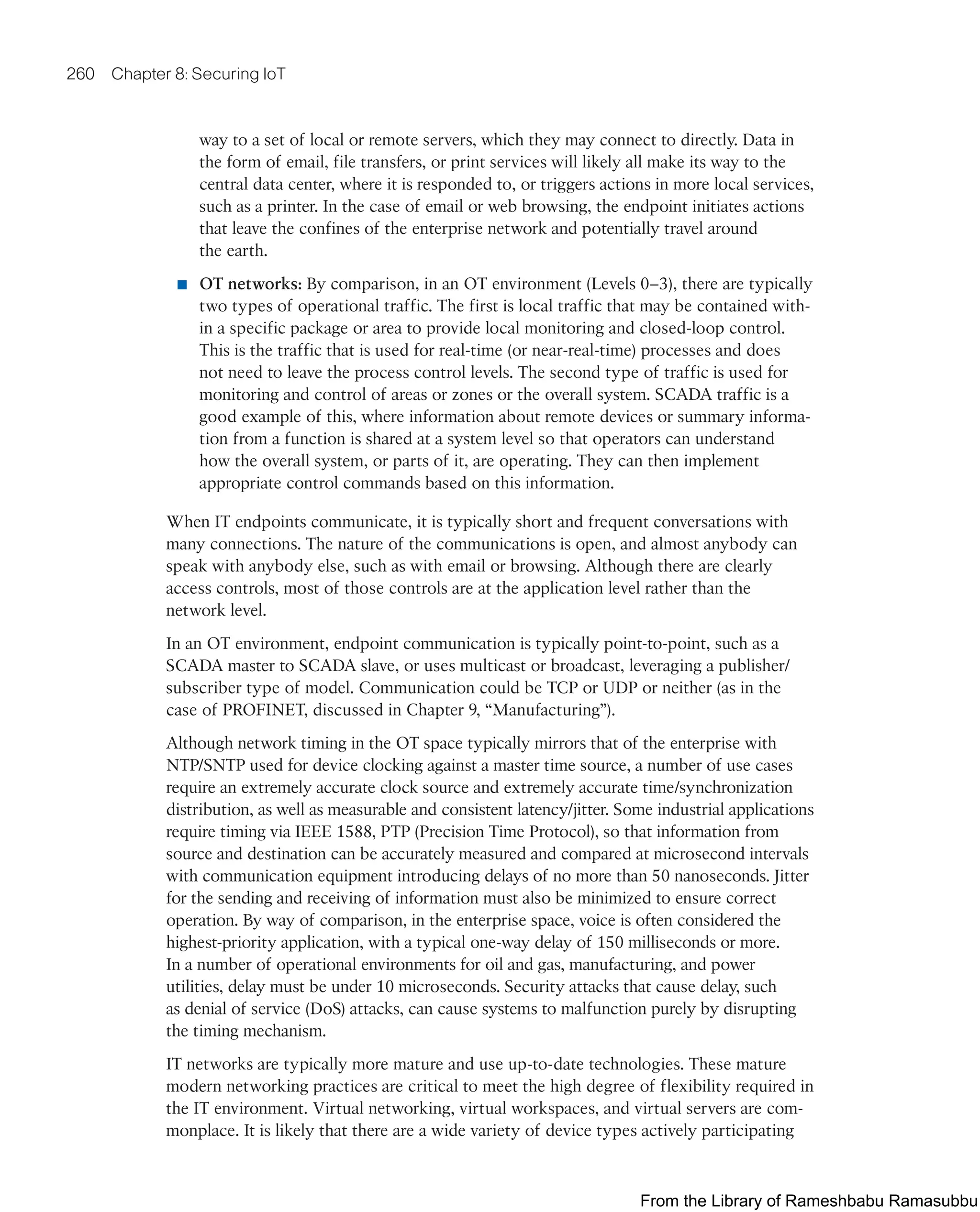260 Chapter 8: Securing IoT
way to a set of local or remote servers, which they may connect to directly. Data in
the form of email, file transfers, or print services will likely all make its way to the
central data center, where it is responded to, or triggers actions in more local services,
such as a printer. In the case of email or web browsing, the endpoint initiates actions
that leave the confines of the enterprise network and potentially travel around
the earth.
■ OT networks: By comparison, in an OT environment (Levels 0–3), there are typically
two types of operational traffic. The first is local traffic that may be contained with-
in a specific package or area to provide local monitoring and closed-loop control.
This is the traffic that is used for real-time (or near-real-time) processes and does
not need to leave the process control levels. The second type of traffic is used for
monitoring and control of areas or zones or the overall system. SCADA traffic is a
good example of this, where information about remote devices or summary informa-
tion from a function is shared at a system level so that operators can understand
how the overall system, or parts of it, are operating. They can then implement
appropriate control commands based on this information.
When IT endpoints communicate, it is typically short and frequent conversations with
many connections. The nature of the communications is open, and almost anybody can
speak with anybody else, such as with email or browsing. Although there are clearly
access controls, most of those controls are at the application level rather than the
network level.
In an OT environment, endpoint communication is typically point-to-point, such as a
SCADA master to SCADA slave, or uses multicast or broadcast, leveraging a publisher/
subscriber type of model. Communication could be TCP or UDP or neither (as in the
case of PROFINET, discussed in Chapter 9, “Manufacturing”).
Although network timing in the OT space typically mirrors that of the enterprise with
NTP/SNTP used for device clocking against a master time source, a number of use cases
require an extremely accurate clock source and extremely accurate time/synchronization
distribution, as well as measurable and consistent latency/jitter. Some industrial applications
require timing via IEEE 1588, PTP (Precision Time Protocol), so that information from
source and destination can be accurately measured and compared at microsecond intervals
with communication equipment introducing delays of no more than 50 nanoseconds. Jitter
for the sending and receiving of information must also be minimized to ensure correct
operation. By way of comparison, in the enterprise space, voice is often considered the
highest-priority application, with a typical one-way delay of 150 milliseconds or more.
In a number of operational environments for oil and gas, manufacturing, and power
utilities, delay must be under 10 microseconds. Security attacks that cause delay, such
as denial of service (DoS) attacks, can cause systems to malfunction purely by disrupting
the timing mechanism.
IT networks are typically more mature and use up-to-date technologies. These mature
modern networking practices are critical to meet the high degree of flexibility required in
the IT environment. Virtual networking, virtual workspaces, and virtual servers are com-
monplace. It is likely that there are a wide variety of device types actively participating
From the Library of Rameshbabu Ramasubbu
 