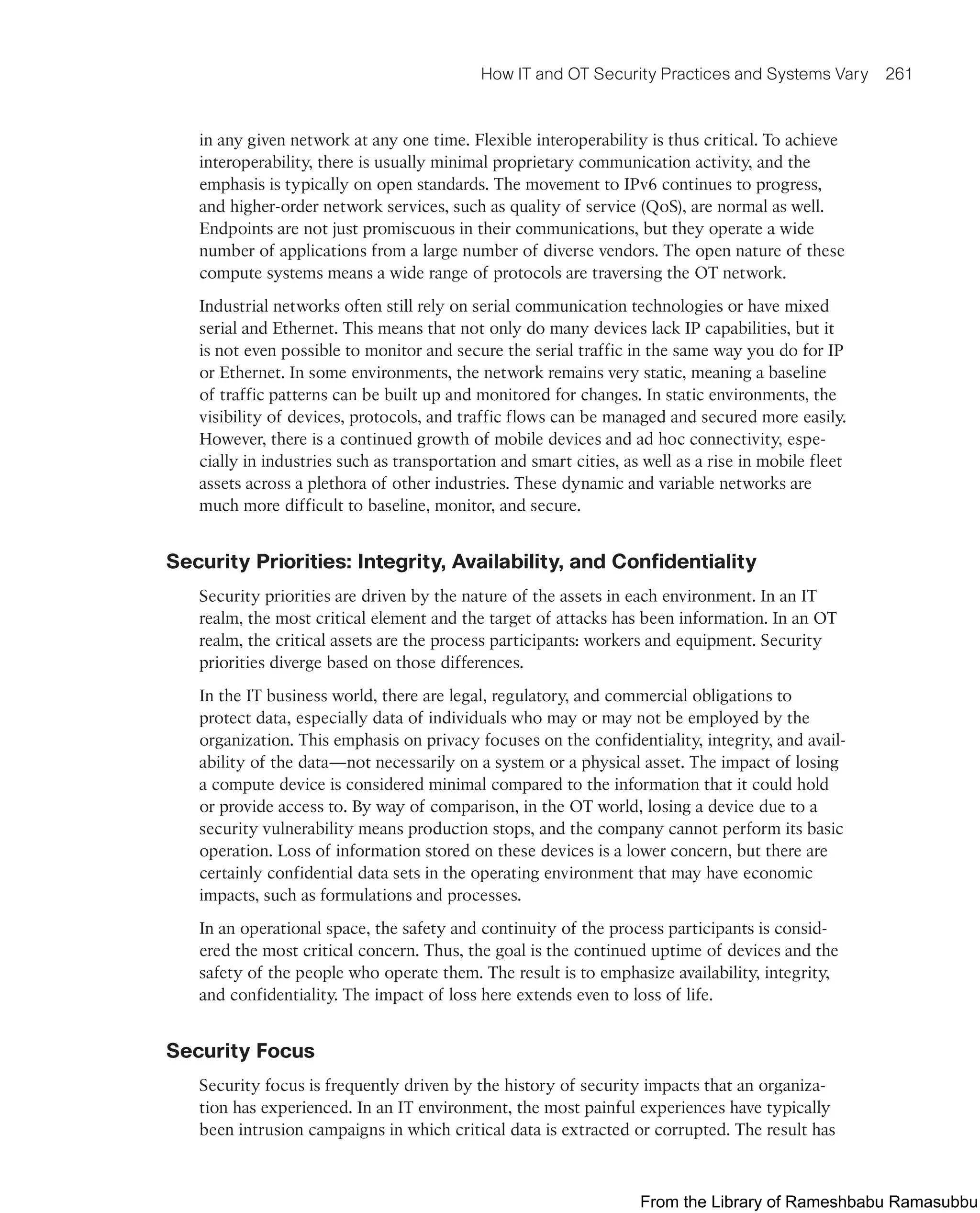 How IT and OT Security Practices and Systems Vary 261
in any given network at any one time. Flexible interoperability is thus critical. To achieve
interoperability, there is usually minimal proprietary communication activity, and the
emphasis is typically on open standards. The movement to IPv6 continues to progress,
and higher-order network services, such as quality of service (QoS), are normal as well.
Endpoints are not just promiscuous in their communications, but they operate a wide
number of applications from a large number of diverse vendors. The open nature of these
compute systems means a wide range of protocols are traversing the OT network.
Industrial networks often still rely on serial communication technologies or have mixed
serial and Ethernet. This means that not only do many devices lack IP capabilities, but it
is not even possible to monitor and secure the serial traffic in the same way you do for IP
or Ethernet. In some environments, the network remains very static, meaning a baseline
of traffic patterns can be built up and monitored for changes. In static environments, the
visibility of devices, protocols, and traffic flows can be managed and secured more easily.
However, there is a continued growth of mobile devices and ad hoc connectivity, espe-
cially in industries such as transportation and smart cities, as well as a rise in mobile fleet
assets across a plethora of other industries. These dynamic and variable networks are
much more difficult to baseline, monitor, and secure.
Security Priorities: Integrity, Availability, and Confidentiality
Security priorities are driven by the nature of the assets in each environment. In an IT
realm, the most critical element and the target of attacks has been information. In an OT
realm, the critical assets are the process participants: workers and equipment. Security
priorities diverge based on those differences.
In the IT business world, there are legal, regulatory, and commercial obligations to
protect data, especially data of individuals who may or may not be employed by the
organization. This emphasis on privacy focuses on the confidentiality, integrity, and avail-
ability of the data—not necessarily on a system or a physical asset. The impact of losing
a compute device is considered minimal compared to the information that it could hold
or provide access to. By way of comparison, in the OT world, losing a device due to a
security vulnerability means production stops, and the company cannot perform its basic
operation. Loss of information stored on these devices is a lower concern, but there are
certainly confidential data sets in the operating environment that may have economic
impacts, such as formulations and processes.
In an operational space, the safety and continuity of the process participants is consid-
ered the most critical concern. Thus, the goal is the continued uptime of devices and the
safety of the people who operate them. The result is to emphasize availability, integrity,
and confidentiality. The impact of loss here extends even to loss of life.
Security Focus
Security focus is frequently driven by the history of security impacts that an organiza-
tion has experienced. In an IT environment, the most painful experiences have typically
been intrusion campaigns in which critical data is extracted or corrupted. The result has
From the Library of Rameshbabu Ramasubbu
 