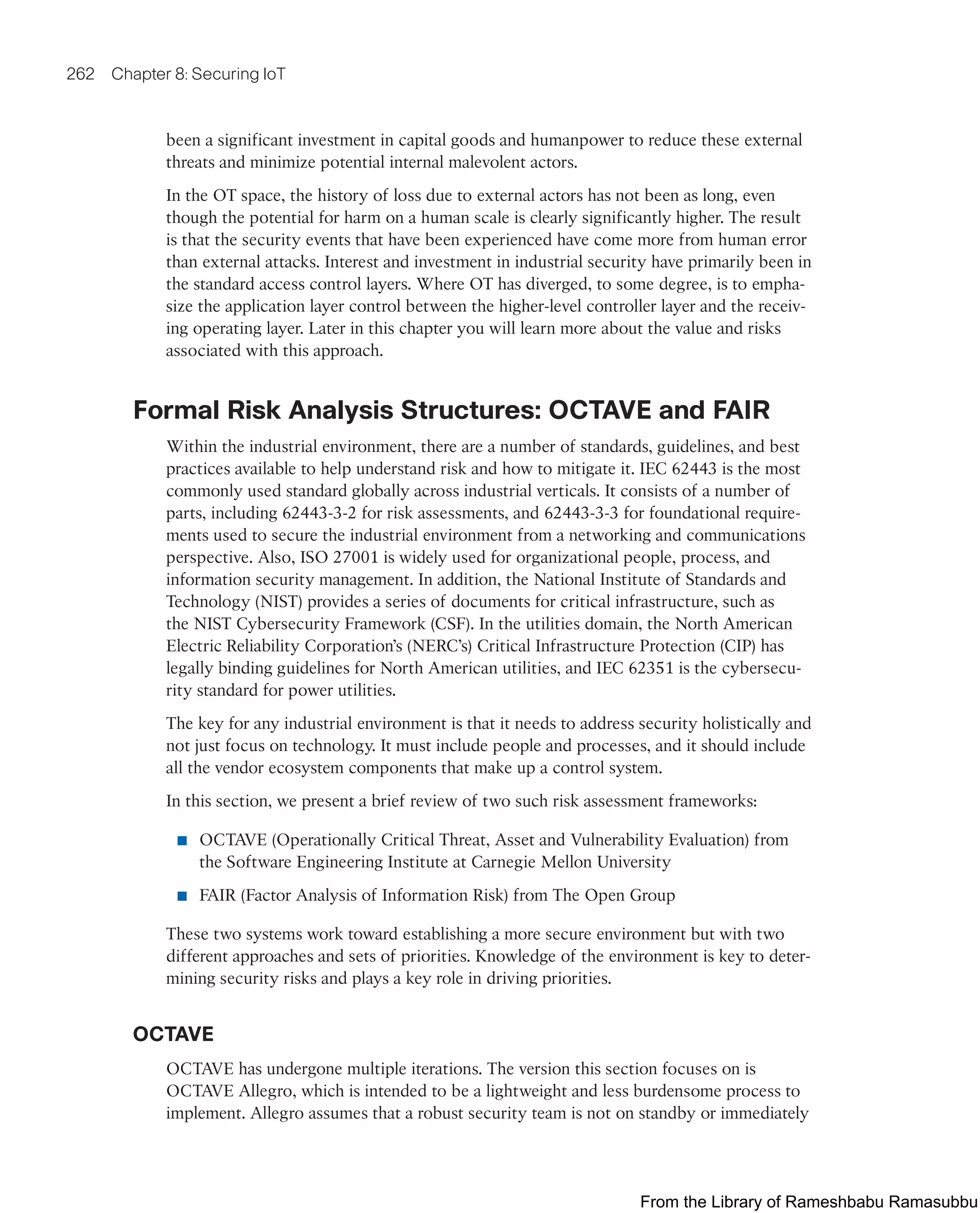 262 Chapter 8: Securing IoT
been a significant investment in capital goods and humanpower to reduce these external
threats and minimize potential internal malevolent actors.
In the OT space, the history of loss due to external actors has not been as long, even
though the potential for harm on a human scale is clearly significantly higher. The result
is that the security events that have been experienced have come more from human error
than external attacks. Interest and investment in industrial security have primarily been in
the standard access control layers. Where OT has diverged, to some degree, is to empha-
size the application layer control between the higher-level controller layer and the receiv-
ing operating layer. Later in this chapter you will learn more about the value and risks
associated with this approach.
Formal Risk Analysis Structures: OCTAVE and FAIR
Within the industrial environment, there are a number of standards, guidelines, and best
practices available to help understand risk and how to mitigate it. IEC 62443 is the most
commonly used standard globally across industrial verticals. It consists of a number of
parts, including 62443-3-2 for risk assessments, and 62443-3-3 for foundational require-
ments used to secure the industrial environment from a networking and communications
perspective. Also, ISO 27001 is widely used for organizational people, process, and
information security management. In addition, the National Institute of Standards and
Technology (NIST) provides a series of documents for critical infrastructure, such as
the NIST Cybersecurity Framework (CSF). In the utilities domain, the North American
Electric Reliability Corporation’s (NERC’s) Critical Infrastructure Protection (CIP) has
legally binding guidelines for North American utilities, and IEC 62351 is the cybersecu-
rity standard for power utilities.
The key for any industrial environment is that it needs to address security holistically and
not just focus on technology. It must include people and processes, and it should include
all the vendor ecosystem components that make up a control system.
In this section, we present a brief review of two such risk assessment frameworks:
■ OCTAVE (Operationally Critical Threat, Asset and Vulnerability Evaluation) from
the Software Engineering Institute at Carnegie Mellon University
■ FAIR (Factor Analysis of Information Risk) from The Open Group
These two systems work toward establishing a more secure environment but with two
different approaches and sets of priorities. Knowledge of the environment is key to deter-
mining security risks and plays a key role in driving priorities.
OCTAVE
OCTAVE has undergone multiple iterations. The version this section focuses on is
OCTAVE Allegro, which is intended to be a lightweight and less burdensome process to
implement. Allegro assumes that a robust security team is not on standby or immediately
From the Library of Rameshbabu Ramasubbu
 