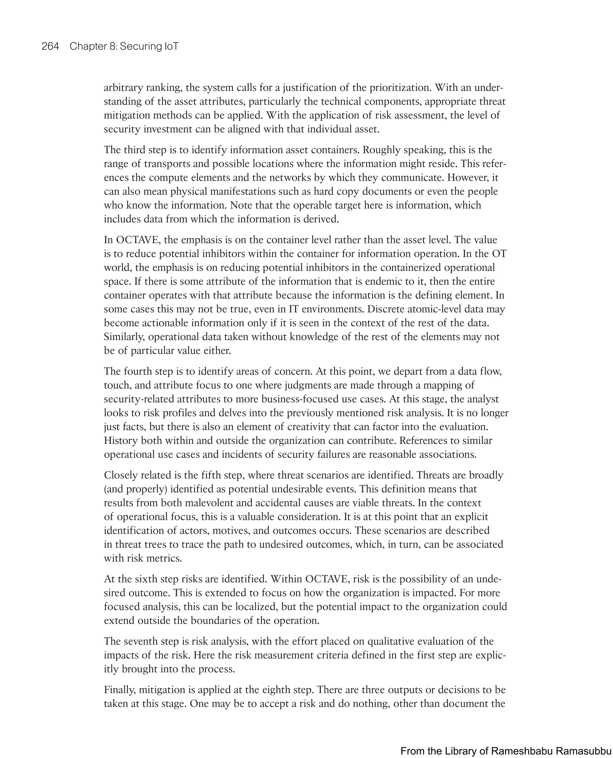 264 Chapter 8: Securing IoT
arbitrary ranking, the system calls for a justification of the prioritization. With an under-
standing of the asset attributes, particularly the technical components, appropriate threat
mitigation methods can be applied. With the application of risk assessment, the level of
security investment can be aligned with that individual asset.
The third step is to identify information asset containers. Roughly speaking, this is the
range of transports and possible locations where the information might reside. This refer-
ences the compute elements and the networks by which they communicate. However, it
can also mean physical manifestations such as hard copy documents or even the people
who know the information. Note that the operable target here is information, which
includes data from which the information is derived.
In OCTAVE, the emphasis is on the container level rather than the asset level. The value
is to reduce potential inhibitors within the container for information operation. In the OT
world, the emphasis is on reducing potential inhibitors in the containerized operational
space. If there is some attribute of the information that is endemic to it, then the entire
container operates with that attribute because the information is the defining element. In
some cases this may not be true, even in IT environments. Discrete atomic-level data may
become actionable information only if it is seen in the context of the rest of the data.
Similarly, operational data taken without knowledge of the rest of the elements may not
be of particular value either.
The fourth step is to identify areas of concern. At this point, we depart from a data flow,
touch, and attribute focus to one where judgments are made through a mapping of
security-related attributes to more business-focused use cases. At this stage, the analyst
looks to risk profiles and delves into the previously mentioned risk analysis. It is no longer
just facts, but there is also an element of creativity that can factor into the evaluation.
History both within and outside the organization can contribute. References to similar
operational use cases and incidents of security failures are reasonable associations.
Closely related is the fifth step, where threat scenarios are identified. Threats are broadly
(and properly) identified as potential undesirable events. This definition means that
results from both malevolent and accidental causes are viable threats. In the context
of operational focus, this is a valuable consideration. It is at this point that an explicit
identification of actors, motives, and outcomes occurs. These scenarios are described
in threat trees to trace the path to undesired outcomes, which, in turn, can be associated
with risk metrics.
At the sixth step risks are identified. Within OCTAVE, risk is the possibility of an unde-
sired outcome. This is extended to focus on how the organization is impacted. For more
focused analysis, this can be localized, but the potential impact to the organization could
extend outside the boundaries of the operation.
The seventh step is risk analysis, with the effort placed on qualitative evaluation of the
impacts of the risk. Here the risk measurement criteria defined in the first step are explic-
itly brought into the process.
Finally, mitigation is applied at the eighth step. There are three outputs or decisions to be
taken at this stage. One may be to accept a risk and do nothing, other than document the
From the Library of Rameshbabu Ramasubbu
 