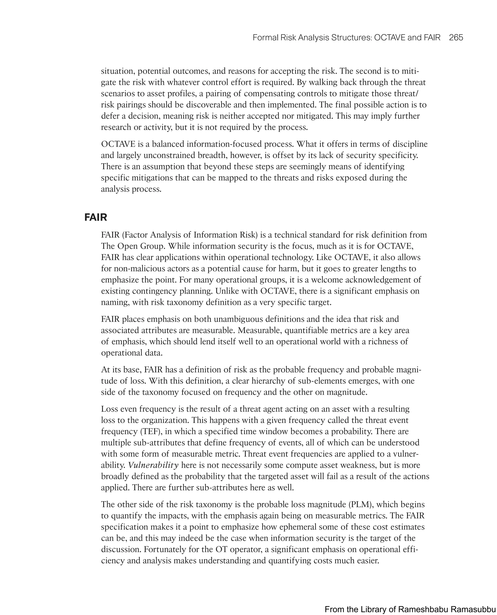 Formal Risk Analysis Structures: OCTAVE and FAIR 265
situation, potential outcomes, and reasons for accepting the risk. The second is to miti-
gate the risk with whatever control effort is required. By walking back through the threat
scenarios to asset profiles, a pairing of compensating controls to mitigate those threat/
risk pairings should be discoverable and then implemented. The final possible action is to
defer a decision, meaning risk is neither accepted nor mitigated. This may imply further
research or activity, but it is not required by the process.
OCTAVE is a balanced information-focused process. What it offers in terms of discipline
and largely unconstrained breadth, however, is offset by its lack of security specificity.
There is an assumption that beyond these steps are seemingly means of identifying
specific mitigations that can be mapped to the threats and risks exposed during the
analysis process.
FAIR
FAIR (Factor Analysis of Information Risk) is a technical standard for risk definition from
The Open Group. While information security is the focus, much as it is for OCTAVE,
FAIR has clear applications within operational technology. Like OCTAVE, it also allows
for non-malicious actors as a potential cause for harm, but it goes to greater lengths to
emphasize the point. For many operational groups, it is a welcome acknowledgement of
existing contingency planning. Unlike with OCTAVE, there is a significant emphasis on
naming, with risk taxonomy definition as a very specific target.
FAIR places emphasis on both unambiguous definitions and the idea that risk and
associated attributes are measurable. Measurable, quantifiable metrics are a key area
of emphasis, which should lend itself well to an operational world with a richness of
operational data.
At its base, FAIR has a definition of risk as the probable frequency and probable magni-
tude of loss. With this definition, a clear hierarchy of sub-elements emerges, with one
side of the taxonomy focused on frequency and the other on magnitude.
Loss even frequency is the result of a threat agent acting on an asset with a resulting
loss to the organization. This happens with a given frequency called the threat event
frequency (TEF), in which a specified time window becomes a probability. There are
multiple sub-attributes that define frequency of events, all of which can be understood
with some form of measurable metric. Threat event frequencies are applied to a vulner-
ability. Vulnerability here is not necessarily some compute asset weakness, but is more
broadly defined as the probability that the targeted asset will fail as a result of the actions
applied. There are further sub-attributes here as well.
The other side of the risk taxonomy is the probable loss magnitude (PLM), which begins
to quantify the impacts, with the emphasis again being on measurable metrics. The FAIR
specification makes it a point to emphasize how ephemeral some of these cost estimates
can be, and this may indeed be the case when information security is the target of the
discussion. Fortunately for the OT operator, a significant emphasis on operational effi-
ciency and analysis makes understanding and quantifying costs much easier.
From the Library of Rameshbabu Ramasubbu
 
