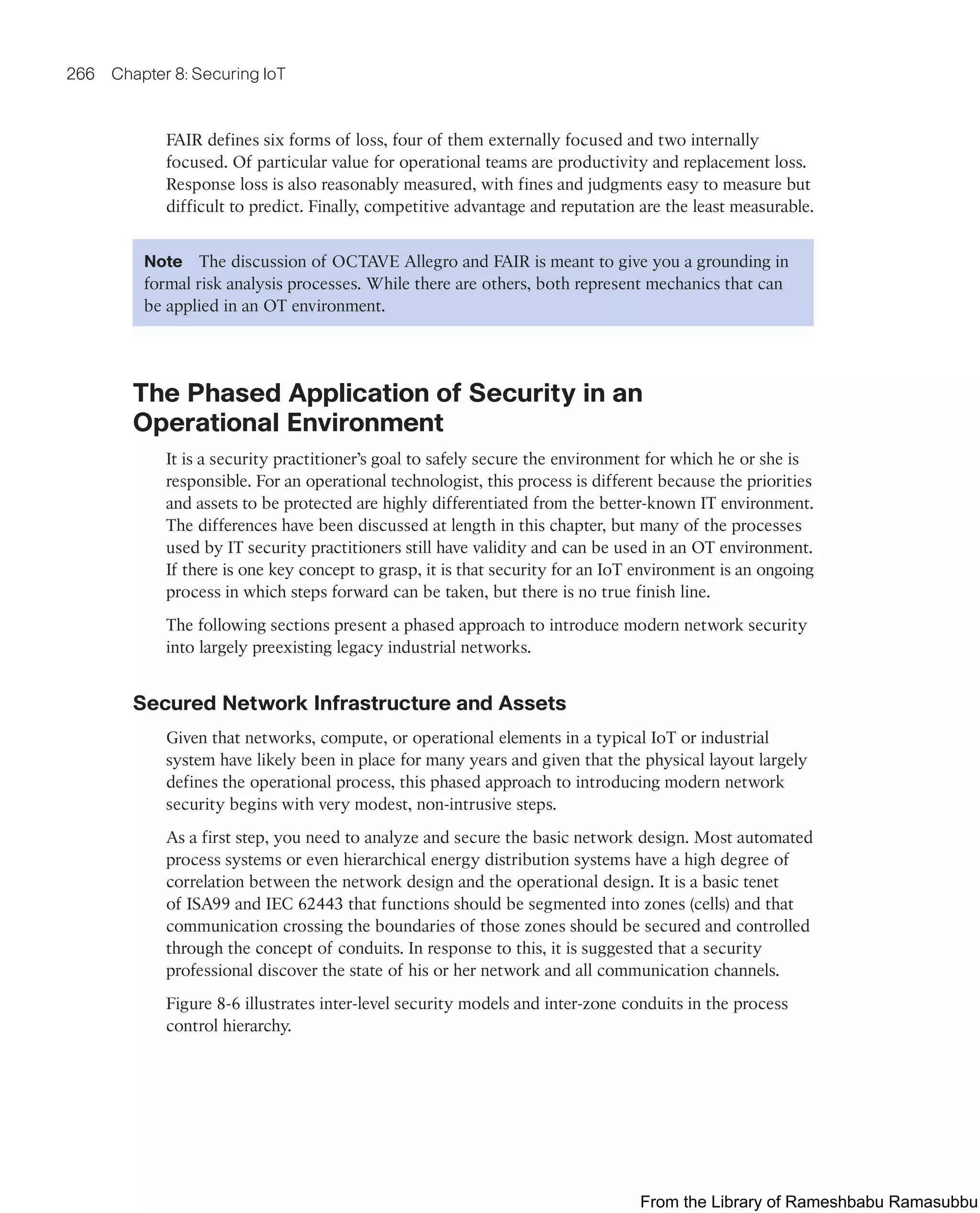 266 Chapter 8: Securing IoT
FAIR defines six forms of loss, four of them externally focused and two internally
focused. Of particular value for operational teams are productivity and replacement loss.
Response loss is also reasonably measured, with fines and judgments easy to measure but
difficult to predict. Finally, competitive advantage and reputation are the least measurable.
Note The discussion of OCTAVE Allegro and FAIR is meant to give you a grounding in
formal risk analysis processes. While there are others, both represent mechanics that can
be applied in an OT environment.
The Phased Application of Security in an
Operational Environment
It is a security practitioner’s goal to safely secure the environment for which he or she is
responsible. For an operational technologist, this process is different because the priorities
and assets to be protected are highly differentiated from the better-known IT environment.
The differences have been discussed at length in this chapter, but many of the processes
used by IT security practitioners still have validity and can be used in an OT environment.
If there is one key concept to grasp, it is that security for an IoT environment is an ongoing
process in which steps forward can be taken, but there is no true finish line.
The following sections present a phased approach to introduce modern network security
into largely preexisting legacy industrial networks.
Secured Network Infrastructure and Assets
Given that networks, compute, or operational elements in a typical IoT or industrial
system have likely been in place for many years and given that the physical layout largely
defines the operational process, this phased approach to introducing modern network
security begins with very modest, non-intrusive steps.
As a first step, you need to analyze and secure the basic network design. Most automated
process systems or even hierarchical energy distribution systems have a high degree of
correlation between the network design and the operational design. It is a basic tenet
of ISA99 and IEC 62443 that functions should be segmented into zones (cells) and that
communication crossing the boundaries of those zones should be secured and controlled
through the concept of conduits. In response to this, it is suggested that a security
professional discover the state of his or her network and all communication channels.
Figure 8-6 illustrates inter-level security models and inter-zone conduits in the process
control hierarchy.
From the Library of Rameshbabu Ramasubbu
 