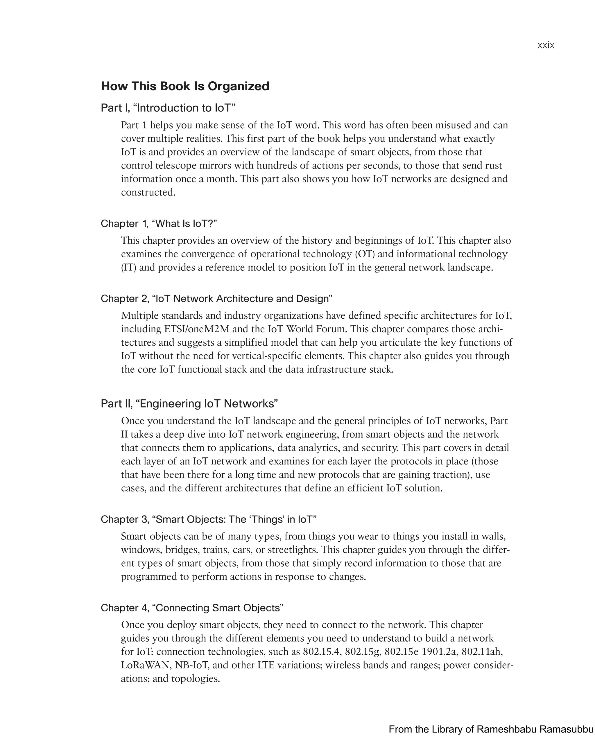 xxix
How This Book Is Organized
Part I, “Introduction to IoT”
Part 1 helps you make sense of the IoT word. This word has often been misused and can
cover multiple realities. This first part of the book helps you understand what exactly
IoT is and provides an overview of the landscape of smart objects, from those that
control telescope mirrors with hundreds of actions per seconds, to those that send rust
information once a month. This part also shows you how IoT networks are designed and
constructed.
Chapter 1, “What Is IoT?”
This chapter provides an overview of the history and beginnings of IoT. This chapter also
examines the convergence of operational technology (OT) and informational technology
(IT) and provides a reference model to position IoT in the general network landscape.
Chapter 2, “IoT Network Architecture and Design”
Multiple standards and industry organizations have defined specific architectures for IoT,
including ETSI/oneM2M and the IoT World Forum. This chapter compares those archi-
tectures and suggests a simplified model that can help you articulate the key functions of
IoT without the need for vertical-specific elements. This chapter also guides you through
the core IoT functional stack and the data infrastructure stack.
Part II, “Engineering IoT Networks”
Once you understand the IoT landscape and the general principles of IoT networks, Part
II takes a deep dive into IoT network engineering, from smart objects and the network
that connects them to applications, data analytics, and security. This part covers in detail
each layer of an IoT network and examines for each layer the protocols in place (those
that have been there for a long time and new protocols that are gaining traction), use
cases, and the different architectures that define an efficient IoT solution.
Chapter 3, “Smart Objects: The ‘Things’ in IoT”
Smart objects can be of many types, from things you wear to things you install in walls,
windows, bridges, trains, cars, or streetlights. This chapter guides you through the differ-
ent types of smart objects, from those that simply record information to those that are
programmed to perform actions in response to changes.
Chapter 4, “Connecting Smart Objects”
Once you deploy smart objects, they need to connect to the network. This chapter
guides you through the different elements you need to understand to build a network
for IoT: connection technologies, such as 802.15.4, 802.15g, 802.15e 1901.2a, 802.11ah,
LoRaWAN, NB-IoT, and other LTE variations; wireless bands and ranges; power consider-
ations; and topologies.
From the Library of Rameshbabu Ramasubbu
 