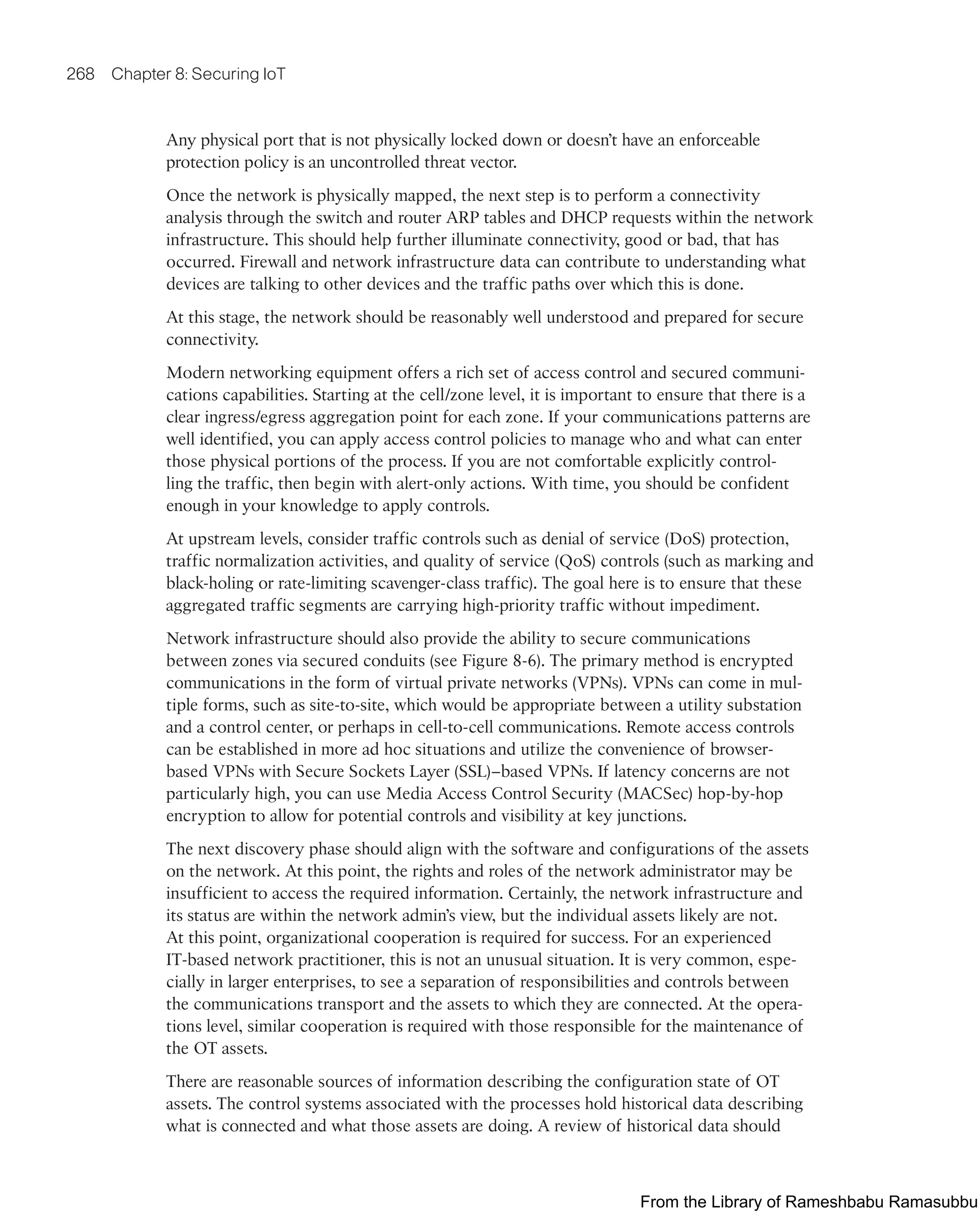 268 Chapter 8: Securing IoT
Any physical port that is not physically locked down or doesn’t have an enforceable
protection policy is an uncontrolled threat vector.
Once the network is physically mapped, the next step is to perform a connectivity
analysis through the switch and router ARP tables and DHCP requests within the network
infrastructure. This should help further illuminate connectivity, good or bad, that has
occurred. Firewall and network infrastructure data can contribute to understanding what
devices are talking to other devices and the traffic paths over which this is done.
At this stage, the network should be reasonably well understood and prepared for secure
connectivity.
Modern networking equipment offers a rich set of access control and secured communi-
cations capabilities. Starting at the cell/zone level, it is important to ensure that there is a
clear ingress/egress aggregation point for each zone. If your communications patterns are
well identified, you can apply access control policies to manage who and what can enter
those physical portions of the process. If you are not comfortable explicitly control-
ling the traffic, then begin with alert-only actions. With time, you should be confident
enough in your knowledge to apply controls.
At upstream levels, consider traffic controls such as denial of service (DoS) protection,
traffic normalization activities, and quality of service (QoS) controls (such as marking and
black-holing or rate-limiting scavenger-class traffic). The goal here is to ensure that these
aggregated traffic segments are carrying high-priority traffic without impediment.
Network infrastructure should also provide the ability to secure communications
between zones via secured conduits (see Figure 8-6). The primary method is encrypted
communications in the form of virtual private networks (VPNs). VPNs can come in mul-
tiple forms, such as site-to-site, which would be appropriate between a utility substation
and a control center, or perhaps in cell-to-cell communications. Remote access controls
can be established in more ad hoc situations and utilize the convenience of browser-
based VPNs with Secure Sockets Layer (SSL)–based VPNs. If latency concerns are not
particularly high, you can use Media Access Control Security (MACSec) hop-by-hop
encryption to allow for potential controls and visibility at key junctions.
The next discovery phase should align with the software and configurations of the assets
on the network. At this point, the rights and roles of the network administrator may be
insufficient to access the required information. Certainly, the network infrastructure and
its status are within the network admin’s view, but the individual assets likely are not.
At this point, organizational cooperation is required for success. For an experienced
IT-based network practitioner, this is not an unusual situation. It is very common, espe-
cially in larger enterprises, to see a separation of responsibilities and controls between
the communications transport and the assets to which they are connected. At the opera-
tions level, similar cooperation is required with those responsible for the maintenance of
the OT assets.
There are reasonable sources of information describing the configuration state of OT
assets. The control systems associated with the processes hold historical data describing
what is connected and what those assets are doing. A review of historical data should
From the Library of Rameshbabu Ramasubbu
 