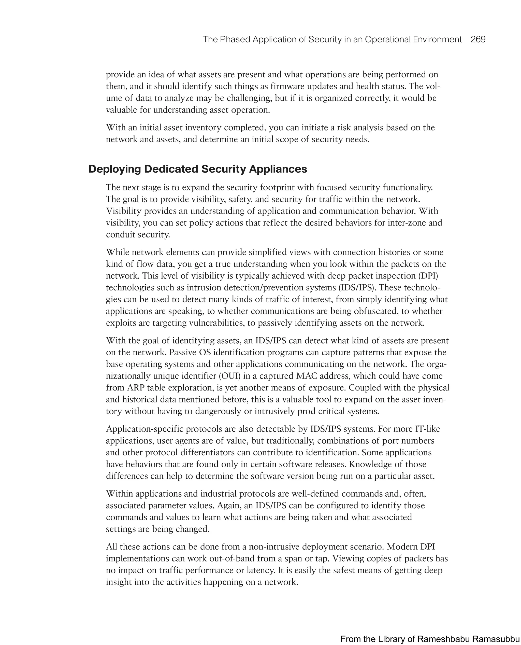The Phased Application of Security in an Operational Environment 269
provide an idea of what assets are present and what operations are being performed on
them, and it should identify such things as firmware updates and health status. The vol-
ume of data to analyze may be challenging, but if it is organized correctly, it would be
valuable for understanding asset operation.
With an initial asset inventory completed, you can initiate a risk analysis based on the
network and assets, and determine an initial scope of security needs.
Deploying Dedicated Security Appliances
The next stage is to expand the security footprint with focused security functionality.
The goal is to provide visibility, safety, and security for traffic within the network.
Visibility provides an understanding of application and communication behavior. With
visibility, you can set policy actions that reflect the desired behaviors for inter-zone and
conduit security.
While network elements can provide simplified views with connection histories or some
kind of flow data, you get a true understanding when you look within the packets on the
network. This level of visibility is typically achieved with deep packet inspection (DPI)
technologies such as intrusion detection/prevention systems (IDS/IPS). These technolo-
gies can be used to detect many kinds of traffic of interest, from simply identifying what
applications are speaking, to whether communications are being obfuscated, to whether
exploits are targeting vulnerabilities, to passively identifying assets on the network.
With the goal of identifying assets, an IDS/IPS can detect what kind of assets are present
on the network. Passive OS identification programs can capture patterns that expose the
base operating systems and other applications communicating on the network. The orga-
nizationally unique identifier (OUI) in a captured MAC address, which could have come
from ARP table exploration, is yet another means of exposure. Coupled with the physical
and historical data mentioned before, this is a valuable tool to expand on the asset inven-
tory without having to dangerously or intrusively prod critical systems.
Application-specific protocols are also detectable by IDS/IPS systems. For more IT-like
applications, user agents are of value, but traditionally, combinations of port numbers
and other protocol differentiators can contribute to identification. Some applications
have behaviors that are found only in certain software releases. Knowledge of those
differences can help to determine the software version being run on a particular asset.
Within applications and industrial protocols are well-defined commands and, often,
associated parameter values. Again, an IDS/IPS can be configured to identify those
commands and values to learn what actions are being taken and what associated
settings are being changed.
All these actions can be done from a non-intrusive deployment scenario. Modern DPI
implementations can work out-of-band from a span or tap. Viewing copies of packets has
no impact on traffic performance or latency. It is easily the safest means of getting deep
insight into the activities happening on a network.
From the Library of Rameshbabu Ramasubbu
 