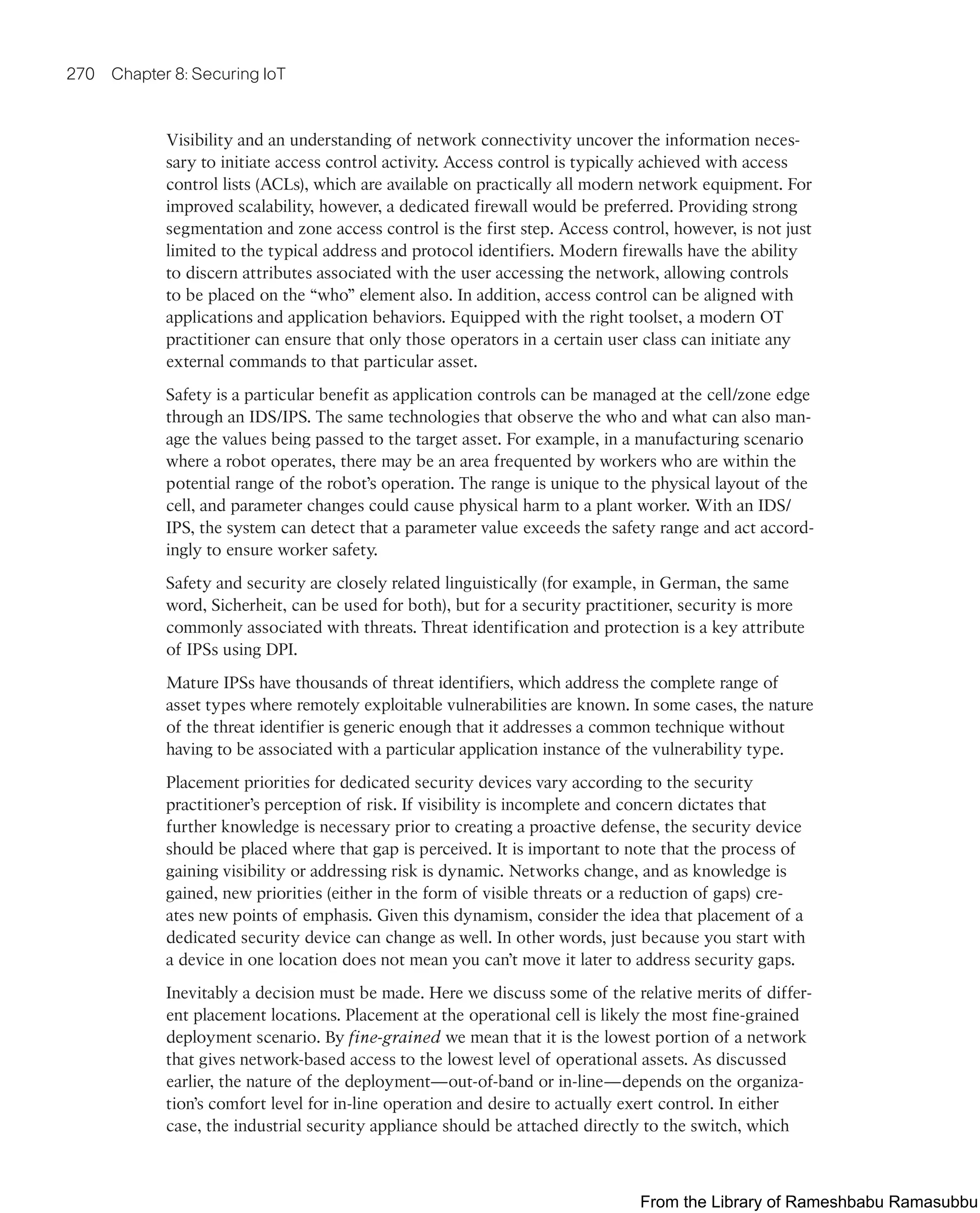 270 Chapter 8: Securing IoT
Visibility and an understanding of network connectivity uncover the information neces-
sary to initiate access control activity. Access control is typically achieved with access
control lists (ACLs), which are available on practically all modern network equipment. For
improved scalability, however, a dedicated firewall would be preferred. Providing strong
segmentation and zone access control is the first step. Access control, however, is not just
limited to the typical address and protocol identifiers. Modern firewalls have the ability
to discern attributes associated with the user accessing the network, allowing controls
to be placed on the “who” element also. In addition, access control can be aligned with
applications and application behaviors. Equipped with the right toolset, a modern OT
practitioner can ensure that only those operators in a certain user class can initiate any
external commands to that particular asset.
Safety is a particular benefit as application controls can be managed at the cell/zone edge
through an IDS/IPS. The same technologies that observe the who and what can also man-
age the values being passed to the target asset. For example, in a manufacturing scenario
where a robot operates, there may be an area frequented by workers who are within the
potential range of the robot’s operation. The range is unique to the physical layout of the
cell, and parameter changes could cause physical harm to a plant worker. With an IDS/
IPS, the system can detect that a parameter value exceeds the safety range and act accord-
ingly to ensure worker safety.
Safety and security are closely related linguistically (for example, in German, the same
word, Sicherheit, can be used for both), but for a security practitioner, security is more
commonly associated with threats. Threat identification and protection is a key attribute
of IPSs using DPI.
Mature IPSs have thousands of threat identifiers, which address the complete range of
asset types where remotely exploitable vulnerabilities are known. In some cases, the nature
of the threat identifier is generic enough that it addresses a common technique without
having to be associated with a particular application instance of the vulnerability type.
Placement priorities for dedicated security devices vary according to the security
practitioner’s perception of risk. If visibility is incomplete and concern dictates that
further knowledge is necessary prior to creating a proactive defense, the security device
should be placed where that gap is perceived. It is important to note that the process of
gaining visibility or addressing risk is dynamic. Networks change, and as knowledge is
gained, new priorities (either in the form of visible threats or a reduction of gaps) cre-
ates new points of emphasis. Given this dynamism, consider the idea that placement of a
dedicated security device can change as well. In other words, just because you start with
a device in one location does not mean you can’t move it later to address security gaps.
Inevitably a decision must be made. Here we discuss some of the relative merits of differ-
ent placement locations. Placement at the operational cell is likely the most fine-grained
deployment scenario. By fine-grained we mean that it is the lowest portion of a network
that gives network-based access to the lowest level of operational assets. As discussed
earlier, the nature of the deployment—out-of-band or in-line—depends on the organiza-
tion’s comfort level for in-line operation and desire to actually exert control. In either
case, the industrial security appliance should be attached directly to the switch, which
From the Library of Rameshbabu Ramasubbu
 
