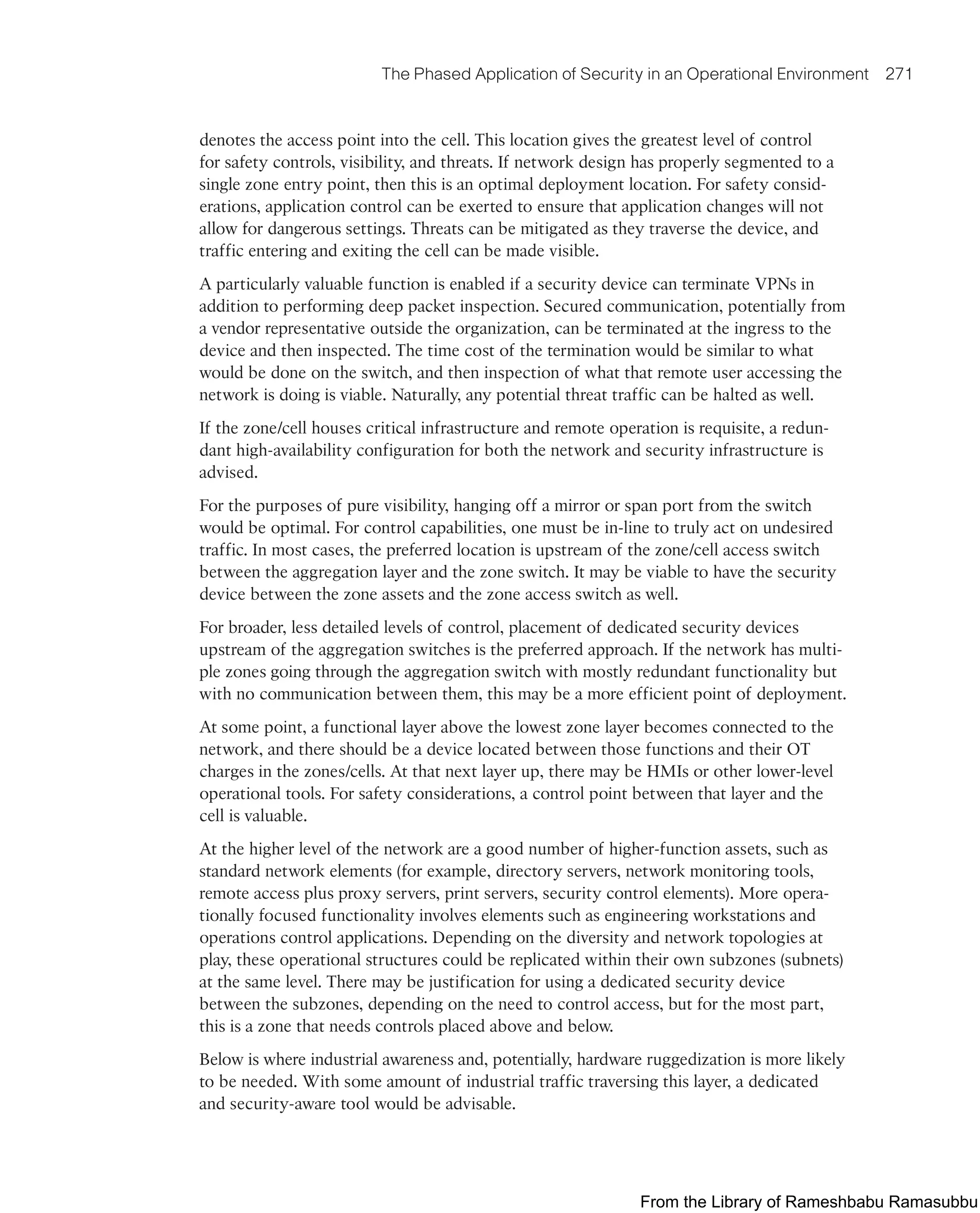 The Phased Application of Security in an Operational Environment 271
denotes the access point into the cell. This location gives the greatest level of control
for safety controls, visibility, and threats. If network design has properly segmented to a
single zone entry point, then this is an optimal deployment location. For safety consid-
erations, application control can be exerted to ensure that application changes will not
allow for dangerous settings. Threats can be mitigated as they traverse the device, and
traffic entering and exiting the cell can be made visible.
A particularly valuable function is enabled if a security device can terminate VPNs in
addition to performing deep packet inspection. Secured communication, potentially from
a vendor representative outside the organization, can be terminated at the ingress to the
device and then inspected. The time cost of the termination would be similar to what
would be done on the switch, and then inspection of what that remote user accessing the
network is doing is viable. Naturally, any potential threat traffic can be halted as well.
If the zone/cell houses critical infrastructure and remote operation is requisite, a redun-
dant high-availability configuration for both the network and security infrastructure is
advised.
For the purposes of pure visibility, hanging off a mirror or span port from the switch
would be optimal. For control capabilities, one must be in-line to truly act on undesired
traffic. In most cases, the preferred location is upstream of the zone/cell access switch
between the aggregation layer and the zone switch. It may be viable to have the security
device between the zone assets and the zone access switch as well.
For broader, less detailed levels of control, placement of dedicated security devices
upstream of the aggregation switches is the preferred approach. If the network has multi-
ple zones going through the aggregation switch with mostly redundant functionality but
with no communication between them, this may be a more efficient point of deployment.
At some point, a functional layer above the lowest zone layer becomes connected to the
network, and there should be a device located between those functions and their OT
charges in the zones/cells. At that next layer up, there may be HMIs or other lower-level
operational tools. For safety considerations, a control point between that layer and the
cell is valuable.
At the higher level of the network are a good number of higher-function assets, such as
standard network elements (for example, directory servers, network monitoring tools,
remote access plus proxy servers, print servers, security control elements). More opera-
tionally focused functionality involves elements such as engineering workstations and
operations control applications. Depending on the diversity and network topologies at
play, these operational structures could be replicated within their own subzones (subnets)
at the same level. There may be justification for using a dedicated security device
between the subzones, depending on the need to control access, but for the most part,
this is a zone that needs controls placed above and below.
Below is where industrial awareness and, potentially, hardware ruggedization is more likely
to be needed. With some amount of industrial traffic traversing this layer, a dedicated
and security-aware tool would be advisable.
From the Library of Rameshbabu Ramasubbu
 