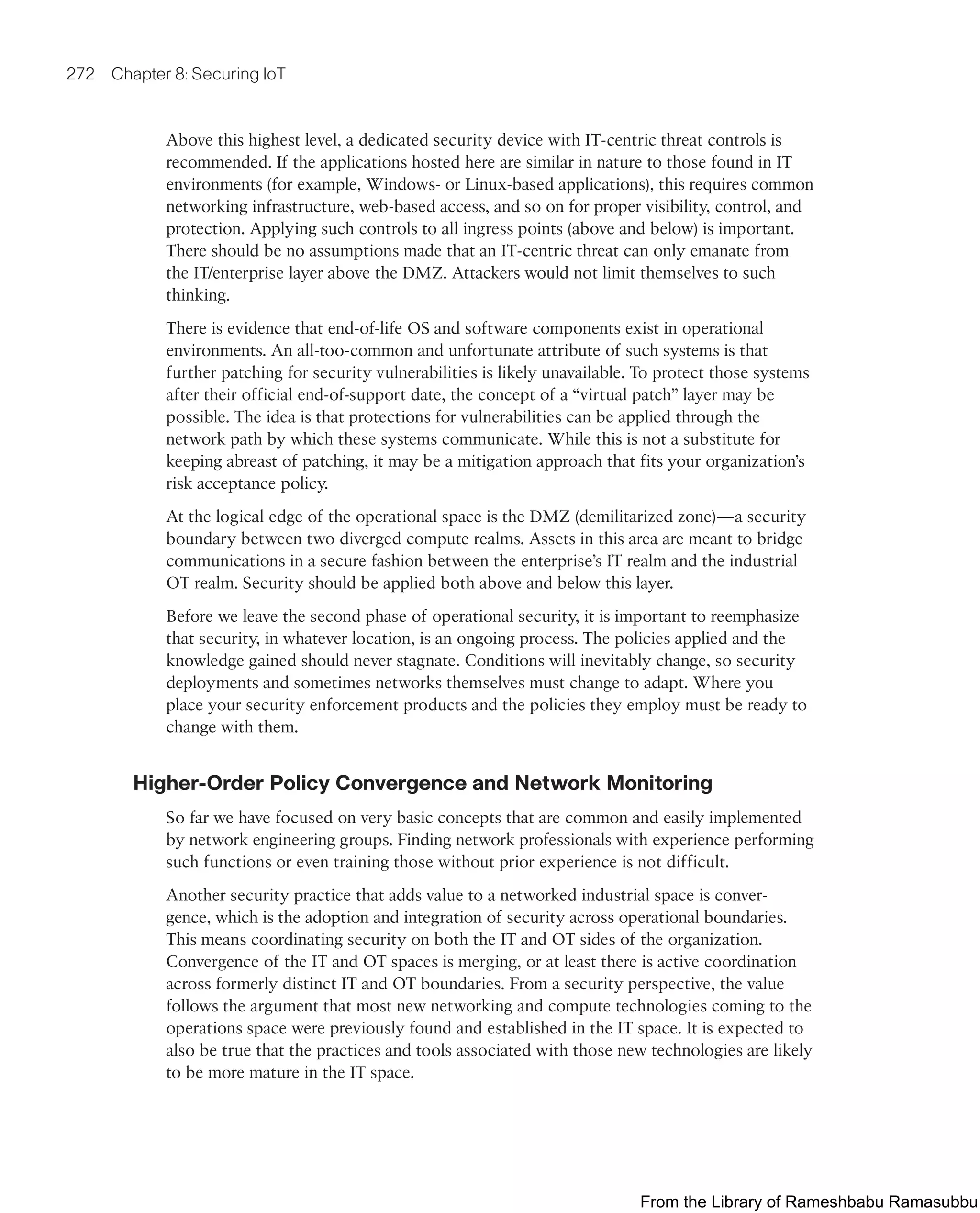 272 Chapter 8: Securing IoT
Above this highest level, a dedicated security device with IT-centric threat controls is
recommended. If the applications hosted here are similar in nature to those found in IT
environments (for example, Windows- or Linux-based applications), this requires common
networking infrastructure, web-based access, and so on for proper visibility, control, and
protection. Applying such controls to all ingress points (above and below) is important.
There should be no assumptions made that an IT-centric threat can only emanate from
the IT/enterprise layer above the DMZ. Attackers would not limit themselves to such
thinking.
There is evidence that end-of-life OS and software components exist in operational
environments. An all-too-common and unfortunate attribute of such systems is that
further patching for security vulnerabilities is likely unavailable. To protect those systems
after their official end-of-support date, the concept of a “virtual patch” layer may be
possible. The idea is that protections for vulnerabilities can be applied through the
network path by which these systems communicate. While this is not a substitute for
keeping abreast of patching, it may be a mitigation approach that fits your organization’s
risk acceptance policy.
At the logical edge of the operational space is the DMZ (demilitarized zone)—a security
boundary between two diverged compute realms. Assets in this area are meant to bridge
communications in a secure fashion between the enterprise’s IT realm and the industrial
OT realm. Security should be applied both above and below this layer.
Before we leave the second phase of operational security, it is important to reemphasize
that security, in whatever location, is an ongoing process. The policies applied and the
knowledge gained should never stagnate. Conditions will inevitably change, so security
deployments and sometimes networks themselves must change to adapt. Where you
place your security enforcement products and the policies they employ must be ready to
change with them.
Higher-Order Policy Convergence and Network Monitoring
So far we have focused on very basic concepts that are common and easily implemented
by network engineering groups. Finding network professionals with experience performing
such functions or even training those without prior experience is not difficult.
Another security practice that adds value to a networked industrial space is conver-
gence, which is the adoption and integration of security across operational boundaries.
This means coordinating security on both the IT and OT sides of the organization.
Convergence of the IT and OT spaces is merging, or at least there is active coordination
across formerly distinct IT and OT boundaries. From a security perspective, the value
follows the argument that most new networking and compute technologies coming to the
operations space were previously found and established in the IT space. It is expected to
also be true that the practices and tools associated with those new technologies are likely
to be more mature in the IT space.
From the Library of Rameshbabu Ramasubbu
 