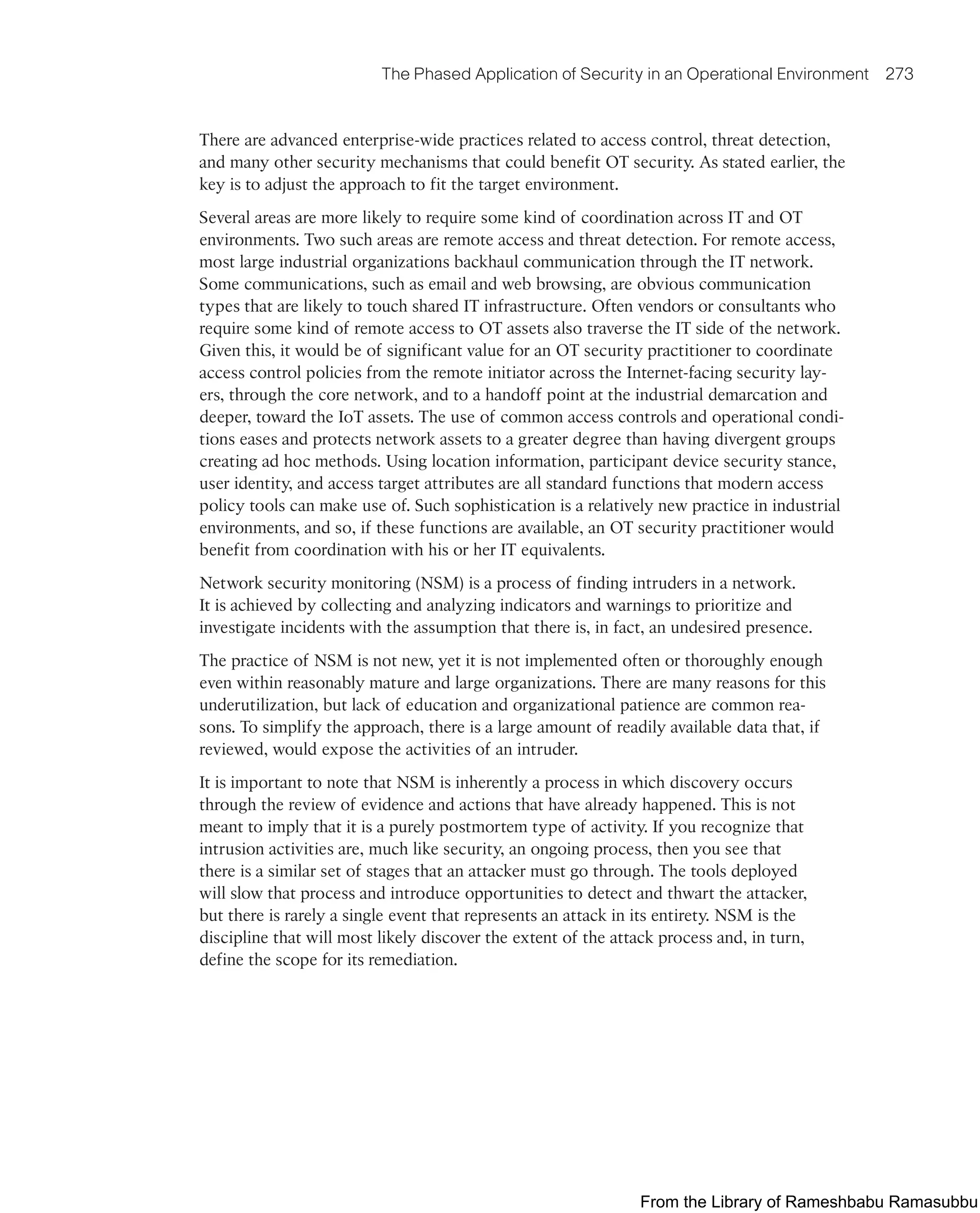 The Phased Application of Security in an Operational Environment 273
There are advanced enterprise-wide practices related to access control, threat detection,
and many other security mechanisms that could benefit OT security. As stated earlier, the
key is to adjust the approach to fit the target environment.
Several areas are more likely to require some kind of coordination across IT and OT
environments. Two such areas are remote access and threat detection. For remote access,
most large industrial organizations backhaul communication through the IT network.
Some communications, such as email and web browsing, are obvious communication
types that are likely to touch shared IT infrastructure. Often vendors or consultants who
require some kind of remote access to OT assets also traverse the IT side of the network.
Given this, it would be of significant value for an OT security practitioner to coordinate
access control policies from the remote initiator across the Internet-facing security lay-
ers, through the core network, and to a handoff point at the industrial demarcation and
deeper, toward the IoT assets. The use of common access controls and operational condi-
tions eases and protects network assets to a greater degree than having divergent groups
creating ad hoc methods. Using location information, participant device security stance,
user identity, and access target attributes are all standard functions that modern access
policy tools can make use of. Such sophistication is a relatively new practice in industrial
environments, and so, if these functions are available, an OT security practitioner would
benefit from coordination with his or her IT equivalents.
Network security monitoring (NSM) is a process of finding intruders in a network.
It is achieved by collecting and analyzing indicators and warnings to prioritize and
investigate incidents with the assumption that there is, in fact, an undesired presence.
The practice of NSM is not new, yet it is not implemented often or thoroughly enough
even within reasonably mature and large organizations. There are many reasons for this
underutilization, but lack of education and organizational patience are common rea-
sons. To simplify the approach, there is a large amount of readily available data that, if
reviewed, would expose the activities of an intruder.
It is important to note that NSM is inherently a process in which discovery occurs
through the review of evidence and actions that have already happened. This is not
meant to imply that it is a purely postmortem type of activity. If you recognize that
intrusion activities are, much like security, an ongoing process, then you see that
there is a similar set of stages that an attacker must go through. The tools deployed
will slow that process and introduce opportunities to detect and thwart the attacker,
but there is rarely a single event that represents an attack in its entirety. NSM is the
discipline that will most likely discover the extent of the attack process and, in turn,
define the scope for its remediation.
From the Library of Rameshbabu Ramasubbu
 