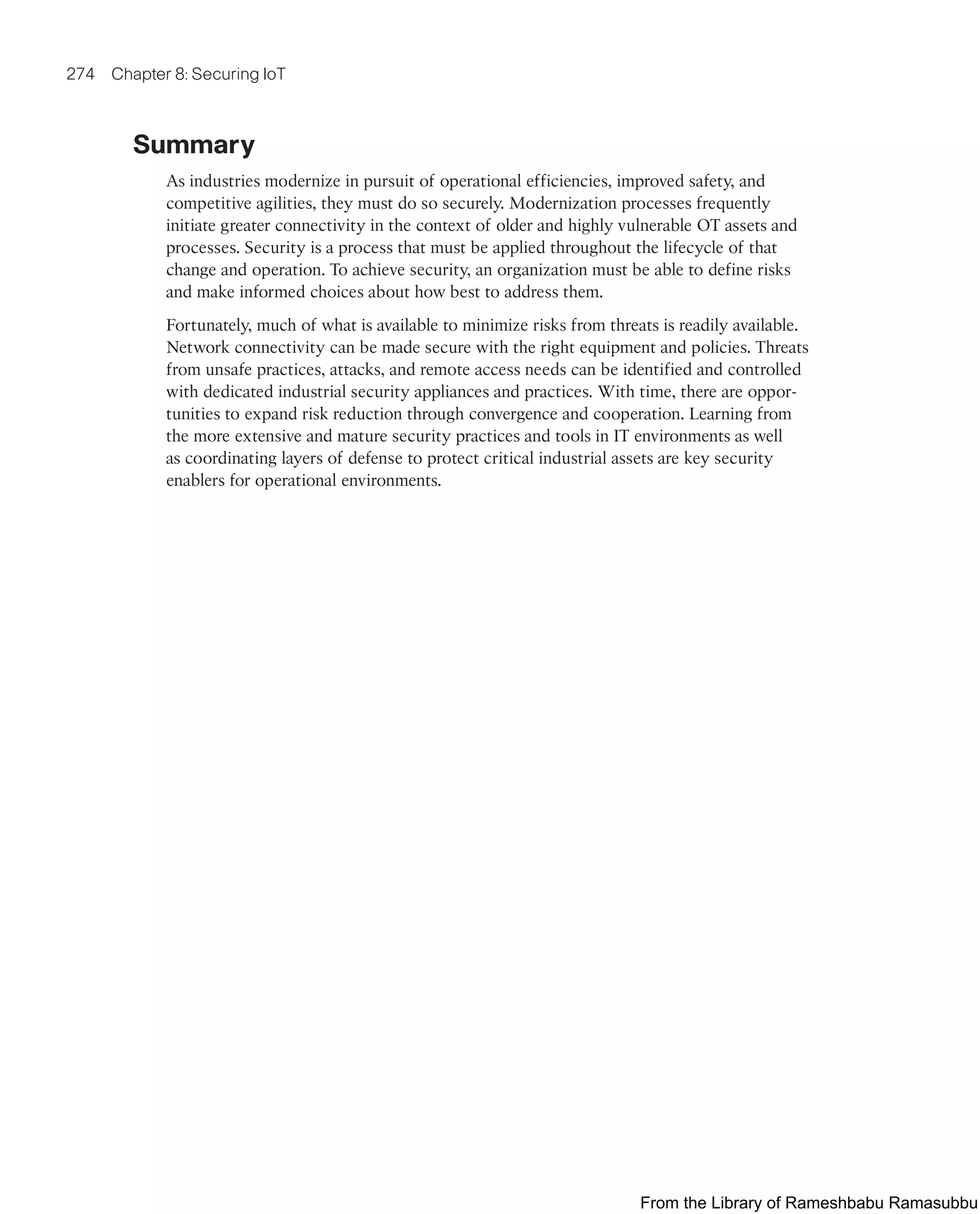 274 Chapter 8: Securing IoT
Summary
As industries modernize in pursuit of operational efficiencies, improved safety, and
competitive agilities, they must do so securely. Modernization processes frequently
initiate greater connectivity in the context of older and highly vulnerable OT assets and
processes. Security is a process that must be applied throughout the lifecycle of that
change and operation. To achieve security, an organization must be able to define risks
and make informed choices about how best to address them.
Fortunately, much of what is available to minimize risks from threats is readily available.
Network connectivity can be made secure with the right equipment and policies. Threats
from unsafe practices, attacks, and remote access needs can be identified and controlled
with dedicated industrial security appliances and practices. With time, there are oppor-
tunities to expand risk reduction through convergence and cooperation. Learning from
the more extensive and mature security practices and tools in IT environments as well
as coordinating layers of defense to protect critical industrial assets are key security
enablers for operational environments.
From the Library of Rameshbabu Ramasubbu
 