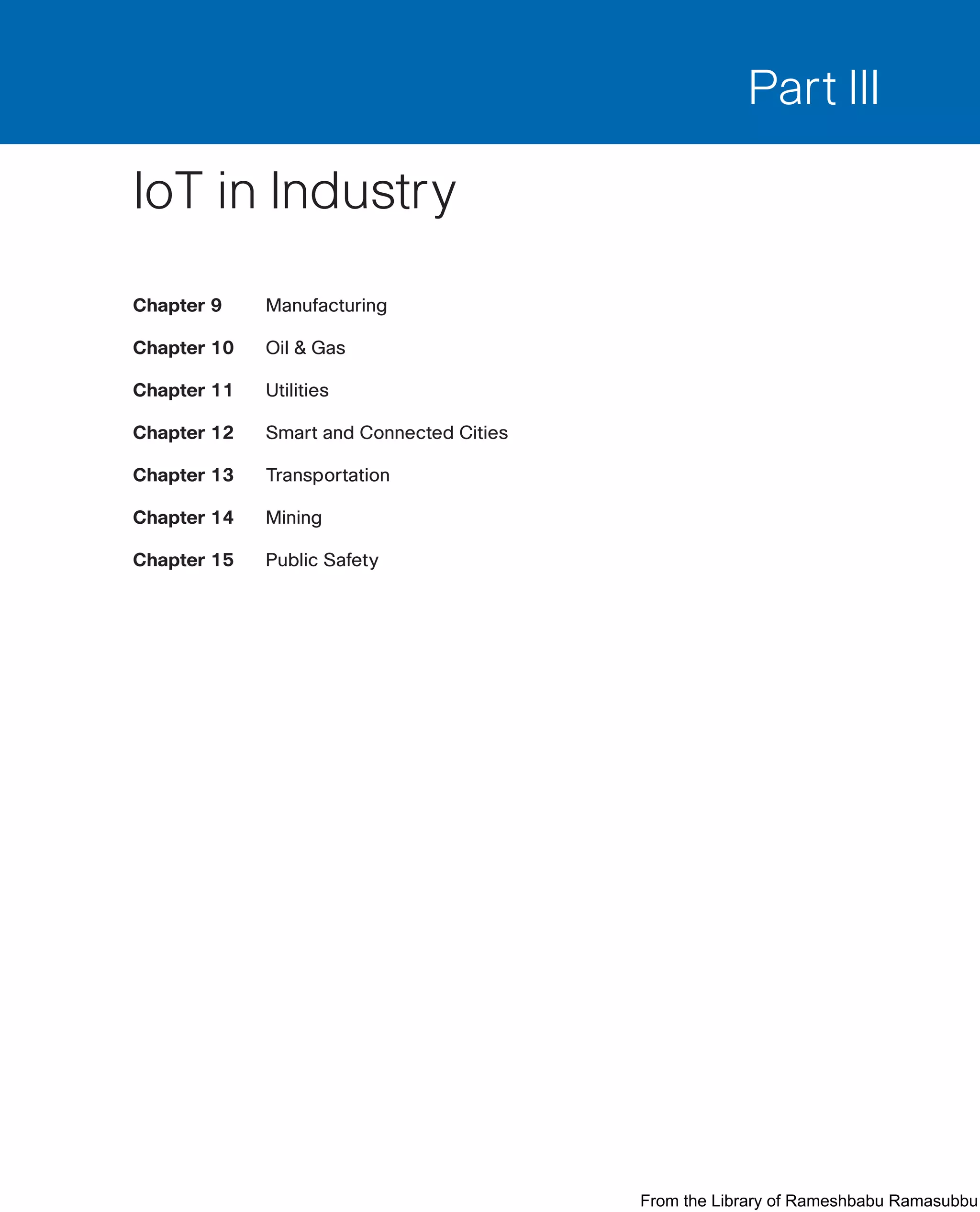 Part III
IoT in Industry
Chapter 9 Manufacturing
Chapter 10 Oil  Gas
Chapter 11 Utilities
Chapter 12 Smart and Connected Cities
Chapter 13 Transportation
Chapter 14 Mining
Chapter 15 Public Safety
From the Library of Rameshbabu Ramasubbu
 