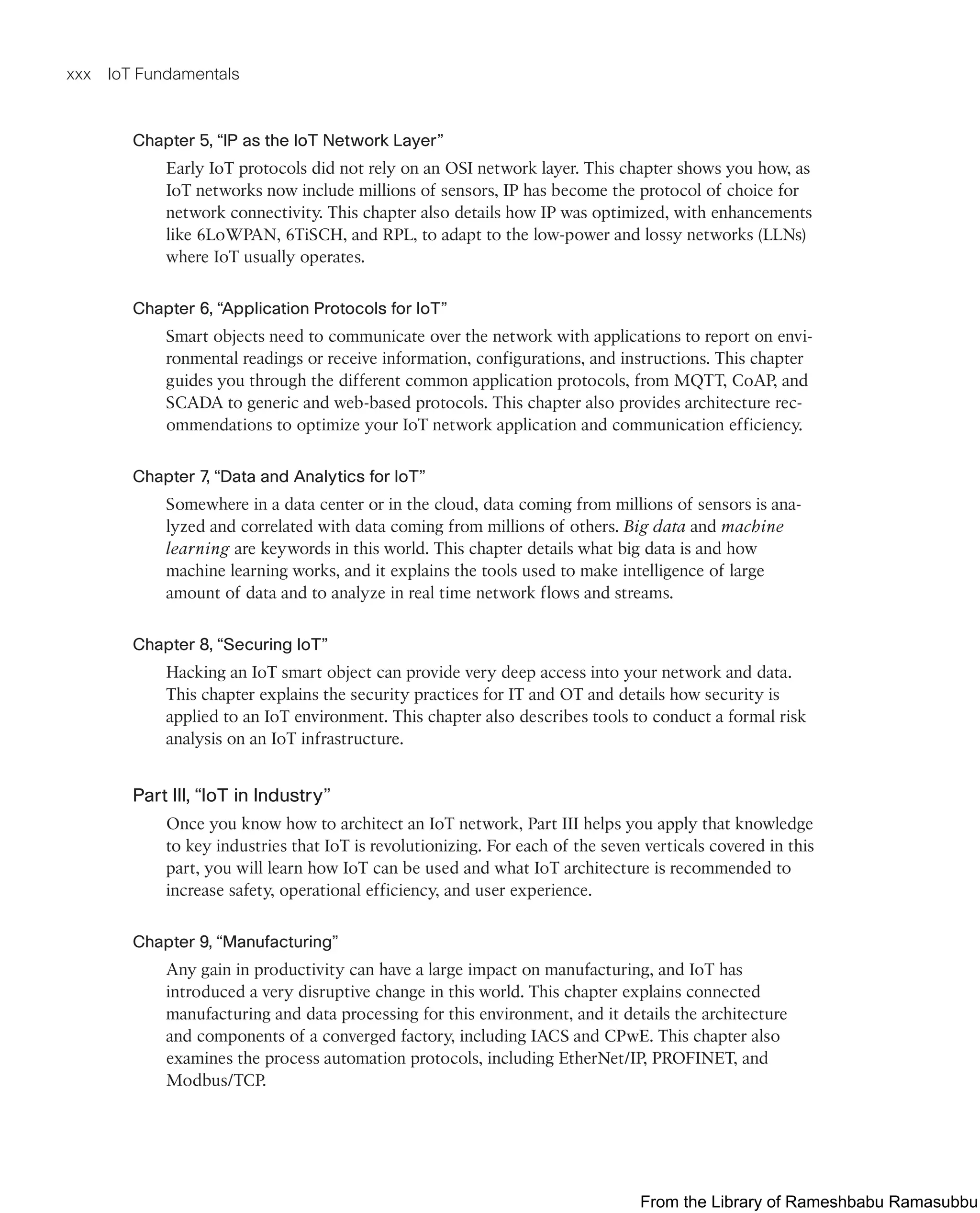 xxx IoT Fundamentals
Chapter 5, “IP as the IoT Network Layer”
Early IoT protocols did not rely on an OSI network layer. This chapter shows you how, as
IoT networks now include millions of sensors, IP has become the protocol of choice for
network connectivity. This chapter also details how IP was optimized, with enhancements
like 6LoWPAN, 6TiSCH, and RPL, to adapt to the low-power and lossy networks (LLNs)
where IoT usually operates.
Chapter 6, “Application Protocols for IoT”
Smart objects need to communicate over the network with applications to report on envi-
ronmental readings or receive information, configurations, and instructions. This chapter
guides you through the different common application protocols, from MQTT, CoAP, and
SCADA to generic and web-based protocols. This chapter also provides architecture rec-
ommendations to optimize your IoT network application and communication efficiency.
Chapter 7, “Data and Analytics for IoT”
Somewhere in a data center or in the cloud, data coming from millions of sensors is ana-
lyzed and correlated with data coming from millions of others. Big data and machine
learning are keywords in this world. This chapter details what big data is and how
machine learning works, and it explains the tools used to make intelligence of large
amount of data and to analyze in real time network flows and streams.
Chapter 8, “Securing IoT”
Hacking an IoT smart object can provide very deep access into your network and data.
This chapter explains the security practices for IT and OT and details how security is
applied to an IoT environment. This chapter also describes tools to conduct a formal risk
analysis on an IoT infrastructure.
Part III, “IoT in Industry”
Once you know how to architect an IoT network, Part III helps you apply that knowledge
to key industries that IoT is revolutionizing. For each of the seven verticals covered in this
part, you will learn how IoT can be used and what IoT architecture is recommended to
increase safety, operational efficiency, and user experience.
Chapter 9, “Manufacturing”
Any gain in productivity can have a large impact on manufacturing, and IoT has
introduced a very disruptive change in this world. This chapter explains connected
manufacturing and data processing for this environment, and it details the architecture
and components of a converged factory, including IACS and CPwE. This chapter also
examines the process automation protocols, including EtherNet/IP, PROFINET, and
Modbus/TCP.
From the Library of Rameshbabu Ramasubbu
 