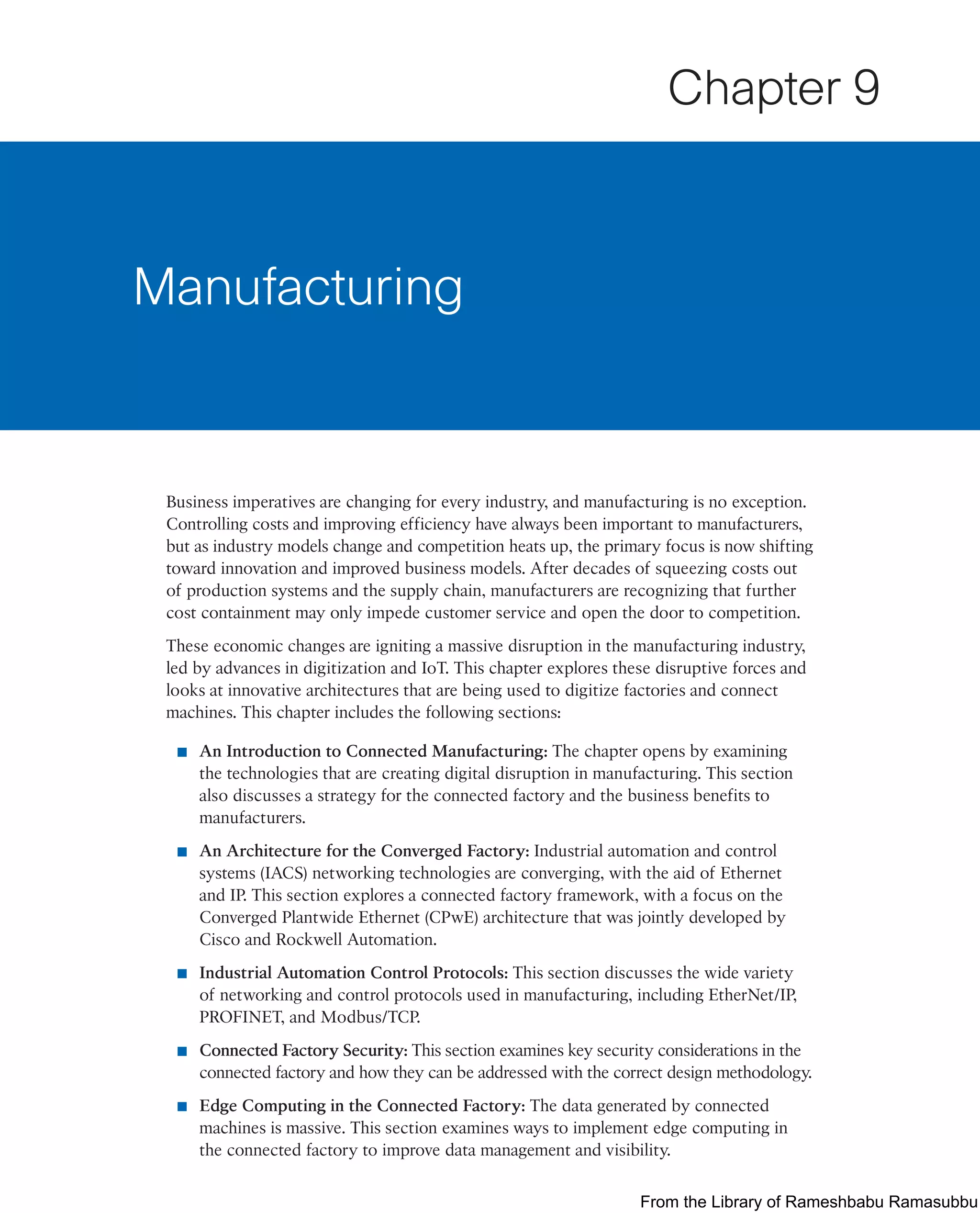 Business imperatives are changing for every industry, and manufacturing is no exception.
Controlling costs and improving efficiency have always been important to manufacturers,
but as industry models change and competition heats up, the primary focus is now shifting
toward innovation and improved business models. After decades of squeezing costs out
of production systems and the supply chain, manufacturers are recognizing that further
cost containment may only impede customer service and open the door to competition.
These economic changes are igniting a massive disruption in the manufacturing industry,
led by advances in digitization and IoT. This chapter explores these disruptive forces and
looks at innovative architectures that are being used to digitize factories and connect
machines. This chapter includes the following sections:
■ An Introduction to Connected Manufacturing: The chapter opens by examining
the technologies that are creating digital disruption in manufacturing. This section
also discusses a strategy for the connected factory and the business benefits to
manufacturers.
■ An Architecture for the Converged Factory: Industrial automation and control
systems (IACS) networking technologies are converging, with the aid of Ethernet
and IP. This section explores a connected factory framework, with a focus on the
Converged Plantwide Ethernet (CPwE) architecture that was jointly developed by
Cisco and Rockwell Automation.
■ Industrial Automation Control Protocols: This section discusses the wide variety
of networking and control protocols used in manufacturing, including EtherNet/IP,
PROFINET, and Modbus/TCP.
■ Connected Factory Security: This section examines key security considerations in the
connected factory and how they can be addressed with the correct design methodology.
■ Edge Computing in the Connected Factory: The data generated by connected
machines is massive. This section examines ways to implement edge computing in
the connected factory to improve data management and visibility.
Manufacturing
Chapter 9
From the Library of Rameshbabu Ramasubbu
 