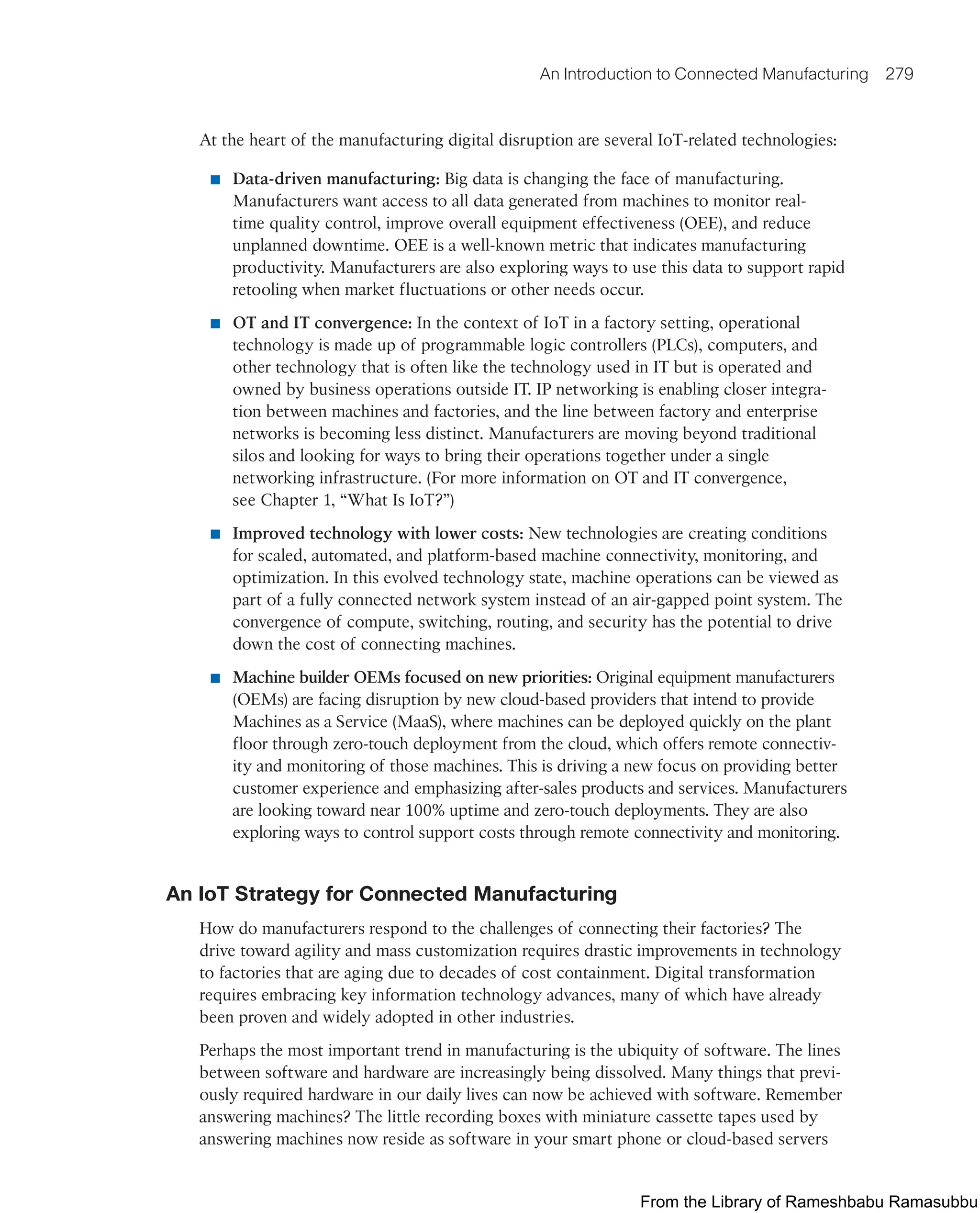 An Introduction to Connected Manufacturing 279
At the heart of the manufacturing digital disruption are several IoT-related technologies:
■ Data-driven manufacturing: Big data is changing the face of manufacturing.
Manufacturers want access to all data generated from machines to monitor real-
time quality control, improve overall equipment effectiveness (OEE), and reduce
unplanned downtime. OEE is a well-known metric that indicates manufacturing
productivity. Manufacturers are also exploring ways to use this data to support rapid
retooling when market fluctuations or other needs occur.
■ OT and IT convergence: In the context of IoT in a factory setting, operational
technology is made up of programmable logic controllers (PLCs), computers, and
other technology that is often like the technology used in IT but is operated and
owned by business operations outside IT. IP networking is enabling closer integra-
tion between machines and factories, and the line between factory and enterprise
networks is becoming less distinct. Manufacturers are moving beyond traditional
silos and looking for ways to bring their operations together under a single
networking infrastructure. (For more information on OT and IT convergence,
see Chapter 1, “What Is IoT?”)
■ Improved technology with lower costs: New technologies are creating conditions
for scaled, automated, and platform-based machine connectivity, monitoring, and
optimization. In this evolved technology state, machine operations can be viewed as
part of a fully connected network system instead of an air-gapped point system. The
convergence of compute, switching, routing, and security has the potential to drive
down the cost of connecting machines.
■ Machine builder OEMs focused on new priorities: Original equipment manufacturers
(OEMs) are facing disruption by new cloud-based providers that intend to provide
Machines as a Service (MaaS), where machines can be deployed quickly on the plant
floor through zero-touch deployment from the cloud, which offers remote connectiv-
ity and monitoring of those machines. This is driving a new focus on providing better
customer experience and emphasizing after-sales products and services. Manufacturers
are looking toward near 100% uptime and zero-touch deployments. They are also
exploring ways to control support costs through remote connectivity and monitoring.
An IoT Strategy for Connected Manufacturing
How do manufacturers respond to the challenges of connecting their factories? The
drive toward agility and mass customization requires drastic improvements in technology
to factories that are aging due to decades of cost containment. Digital transformation
requires embracing key information technology advances, many of which have already
been proven and widely adopted in other industries.
Perhaps the most important trend in manufacturing is the ubiquity of software. The lines
between software and hardware are increasingly being dissolved. Many things that previ-
ously required hardware in our daily lives can now be achieved with software. Remember
answering machines? The little recording boxes with miniature cassette tapes used by
answering machines now reside as software in your smart phone or cloud-based servers
From the Library of Rameshbabu Ramasubbu
 