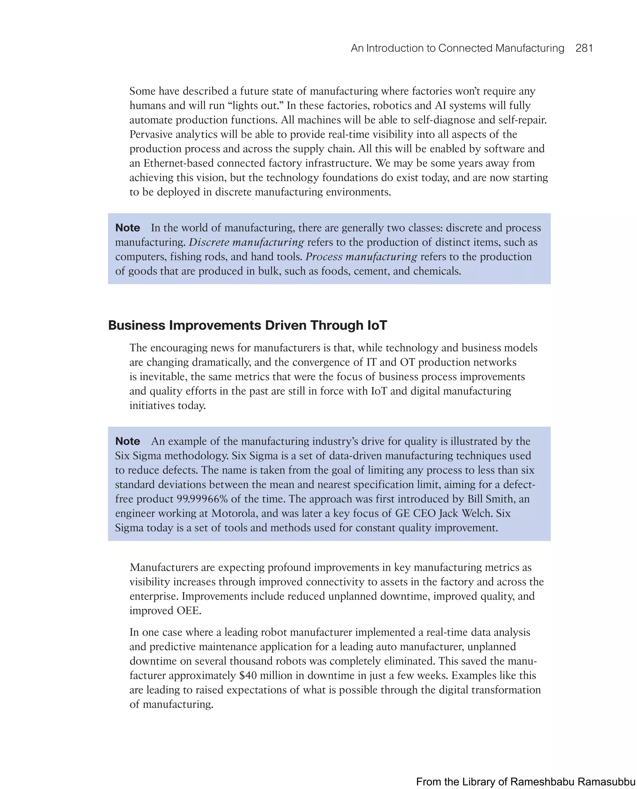 An Introduction to Connected Manufacturing 281
Some have described a future state of manufacturing where factories won’t require any
humans and will run “lights out.” In these factories, robotics and AI systems will fully
automate production functions. All machines will be able to self-diagnose and self-repair.
Pervasive analytics will be able to provide real-time visibility into all aspects of the
production process and across the supply chain. All this will be enabled by software and
an Ethernet-based connected factory infrastructure. We may be some years away from
achieving this vision, but the technology foundations do exist today, and are now starting
to be deployed in discrete manufacturing environments.
Note In the world of manufacturing, there are generally two classes: discrete and process
manufacturing. Discrete manufacturing refers to the production of distinct items, such as
computers, fishing rods, and hand tools. Process manufacturing refers to the production
of goods that are produced in bulk, such as foods, cement, and chemicals.
Business Improvements Driven Through IoT
The encouraging news for manufacturers is that, while technology and business models
are changing dramatically, and the convergence of IT and OT production networks
is inevitable, the same metrics that were the focus of business process improvements
and quality efforts in the past are still in force with IoT and digital manufacturing
initiatives today.
Note An example of the manufacturing industry’s drive for quality is illustrated by the
Six Sigma methodology. Six Sigma is a set of data-driven manufacturing techniques used
to reduce defects. The name is taken from the goal of limiting any process to less than six
standard deviations between the mean and nearest specification limit, aiming for a defect-
free product 99.99966% of the time. The approach was first introduced by Bill Smith, an
engineer working at Motorola, and was later a key focus of GE CEO Jack Welch. Six
Sigma today is a set of tools and methods used for constant quality improvement.
Manufacturers are expecting profound improvements in key manufacturing metrics as
visibility increases through improved connectivity to assets in the factory and across the
enterprise. Improvements include reduced unplanned downtime, improved quality, and
improved OEE.
In one case where a leading robot manufacturer implemented a real-time data analysis
and predictive maintenance application for a leading auto manufacturer, unplanned
downtime on several thousand robots was completely eliminated. This saved the manu-
facturer approximately $40 million in downtime in just a few weeks. Examples like this
are leading to raised expectations of what is possible through the digital transformation
of manufacturing.
From the Library of Rameshbabu Ramasubbu
 