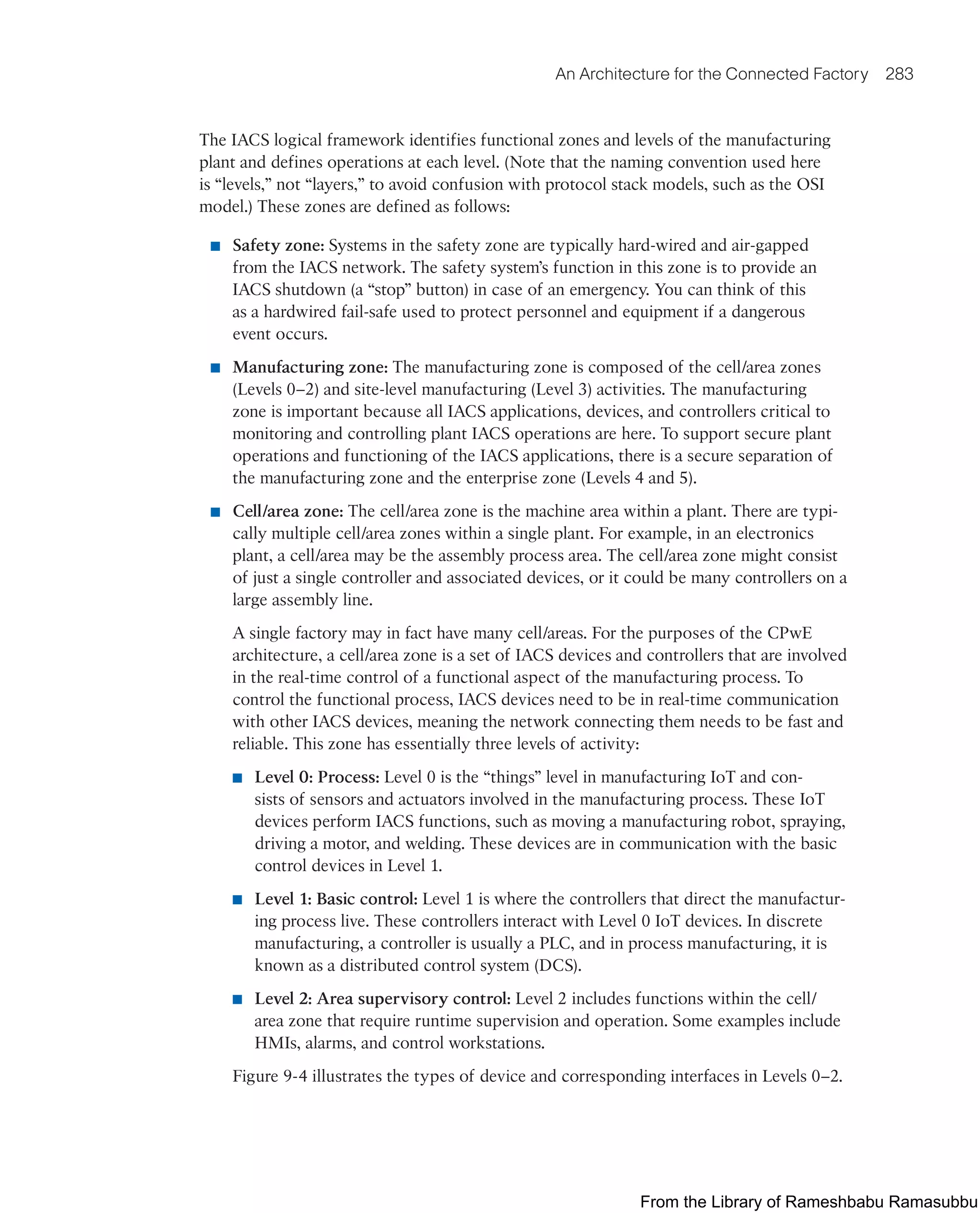 An Architecture for the Connected Factory 283
The IACS logical framework identifies functional zones and levels of the manufacturing
plant and defines operations at each level. (Note that the naming convention used here
is “levels,” not “layers,” to avoid confusion with protocol stack models, such as the OSI
model.) These zones are defined as follows:
■ Safety zone: Systems in the safety zone are typically hard-wired and air-gapped
from the IACS network. The safety system’s function in this zone is to provide an
IACS shutdown (a “stop” button) in case of an emergency. You can think of this
as a hardwired fail-safe used to protect personnel and equipment if a dangerous
event occurs.
■ Manufacturing zone: The manufacturing zone is composed of the cell/area zones
(Levels 0–2) and site-level manufacturing (Level 3) activities. The manufacturing
zone is important because all IACS applications, devices, and controllers critical to
monitoring and controlling plant IACS operations are here. To support secure plant
operations and functioning of the IACS applications, there is a secure separation of
the manufacturing zone and the enterprise zone (Levels 4 and 5).
■ Cell/area zone: The cell/area zone is the machine area within a plant. There are typi-
cally multiple cell/area zones within a single plant. For example, in an electronics
plant, a cell/area may be the assembly process area. The cell/area zone might consist
of just a single controller and associated devices, or it could be many controllers on a
large assembly line.
A single factory may in fact have many cell/areas. For the purposes of the CPwE
architecture, a cell/area zone is a set of IACS devices and controllers that are involved
in the real-time control of a functional aspect of the manufacturing process. To
control the functional process, IACS devices need to be in real-time communication
with other IACS devices, meaning the network connecting them needs to be fast and
reliable. This zone has essentially three levels of activity:
■ Level 0: Process: Level 0 is the “things” level in manufacturing IoT and con-
sists of sensors and actuators involved in the manufacturing process. These IoT
devices perform IACS functions, such as moving a manufacturing robot, spraying,
driving a motor, and welding. These devices are in communication with the basic
control devices in Level 1.
■ Level 1: Basic control: Level 1 is where the controllers that direct the manufactur-
ing process live. These controllers interact with Level 0 IoT devices. In discrete
manufacturing, a controller is usually a PLC, and in process manufacturing, it is
known as a distributed control system (DCS).
■ Level 2: Area supervisory control: Level 2 includes functions within the cell/
area zone that require runtime supervision and operation. Some examples include
HMIs, alarms, and control workstations.
Figure 9-4 illustrates the types of device and corresponding interfaces in Levels 0–2.
From the Library of Rameshbabu Ramasubbu
 