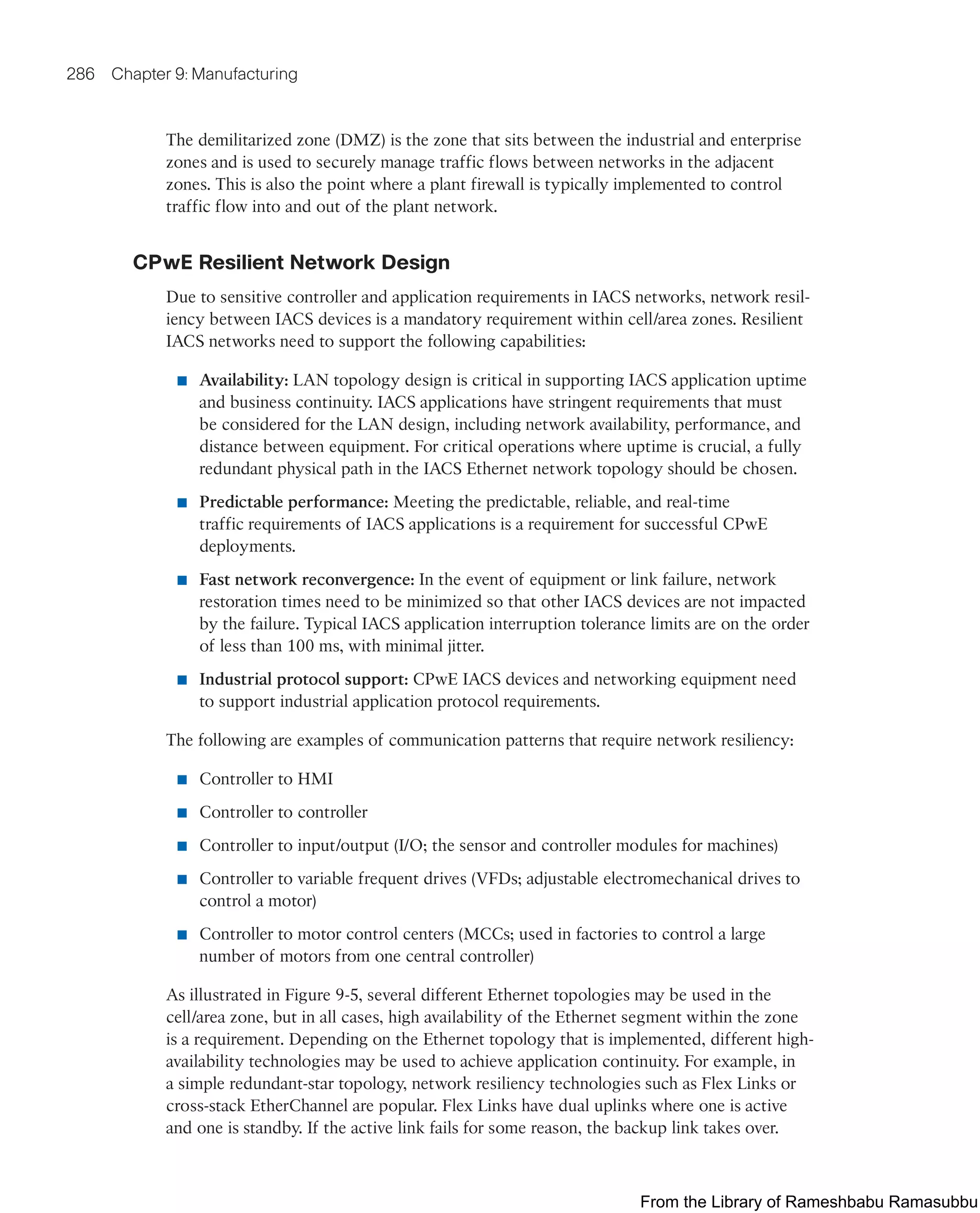 286 Chapter 9: Manufacturing
The demilitarized zone (DMZ) is the zone that sits between the industrial and enterprise
zones and is used to securely manage traffic flows between networks in the adjacent
zones. This is also the point where a plant firewall is typically implemented to control
traffic flow into and out of the plant network.
CPwE Resilient Network Design
Due to sensitive controller and application requirements in IACS networks, network resil-
iency between IACS devices is a mandatory requirement within cell/area zones. Resilient
IACS networks need to support the following capabilities:
■ Availability: LAN topology design is critical in supporting IACS application uptime
and business continuity. IACS applications have stringent requirements that must
be considered for the LAN design, including network availability, performance, and
distance between equipment. For critical operations where uptime is crucial, a fully
redundant physical path in the IACS Ethernet network topology should be chosen.
■ Predictable performance: Meeting the predictable, reliable, and real-time
traffic requirements of IACS applications is a requirement for successful CPwE
deployments.
■ Fast network reconvergence: In the event of equipment or link failure, network
restoration times need to be minimized so that other IACS devices are not impacted
by the failure. Typical IACS application interruption tolerance limits are on the order
of less than 100 ms, with minimal jitter.
■ Industrial protocol support: CPwE IACS devices and networking equipment need
to support industrial application protocol requirements.
The following are examples of communication patterns that require network resiliency:
■ Controller to HMI
■ Controller to controller
■ Controller to input/output (I/O; the sensor and controller modules for machines)
■ Controller to variable frequent drives (VFDs; adjustable electromechanical drives to
control a motor)
■ Controller to motor control centers (MCCs; used in factories to control a large
number of motors from one central controller)
As illustrated in Figure 9-5, several different Ethernet topologies may be used in the
cell/area zone, but in all cases, high availability of the Ethernet segment within the zone
is a requirement. Depending on the Ethernet topology that is implemented, different high-
availability technologies may be used to achieve application continuity. For example, in
a simple redundant-star topology, network resiliency technologies such as Flex Links or
cross-stack EtherChannel are popular. Flex Links have dual uplinks where one is active
and one is standby. If the active link fails for some reason, the backup link takes over.
From the Library of Rameshbabu Ramasubbu
 