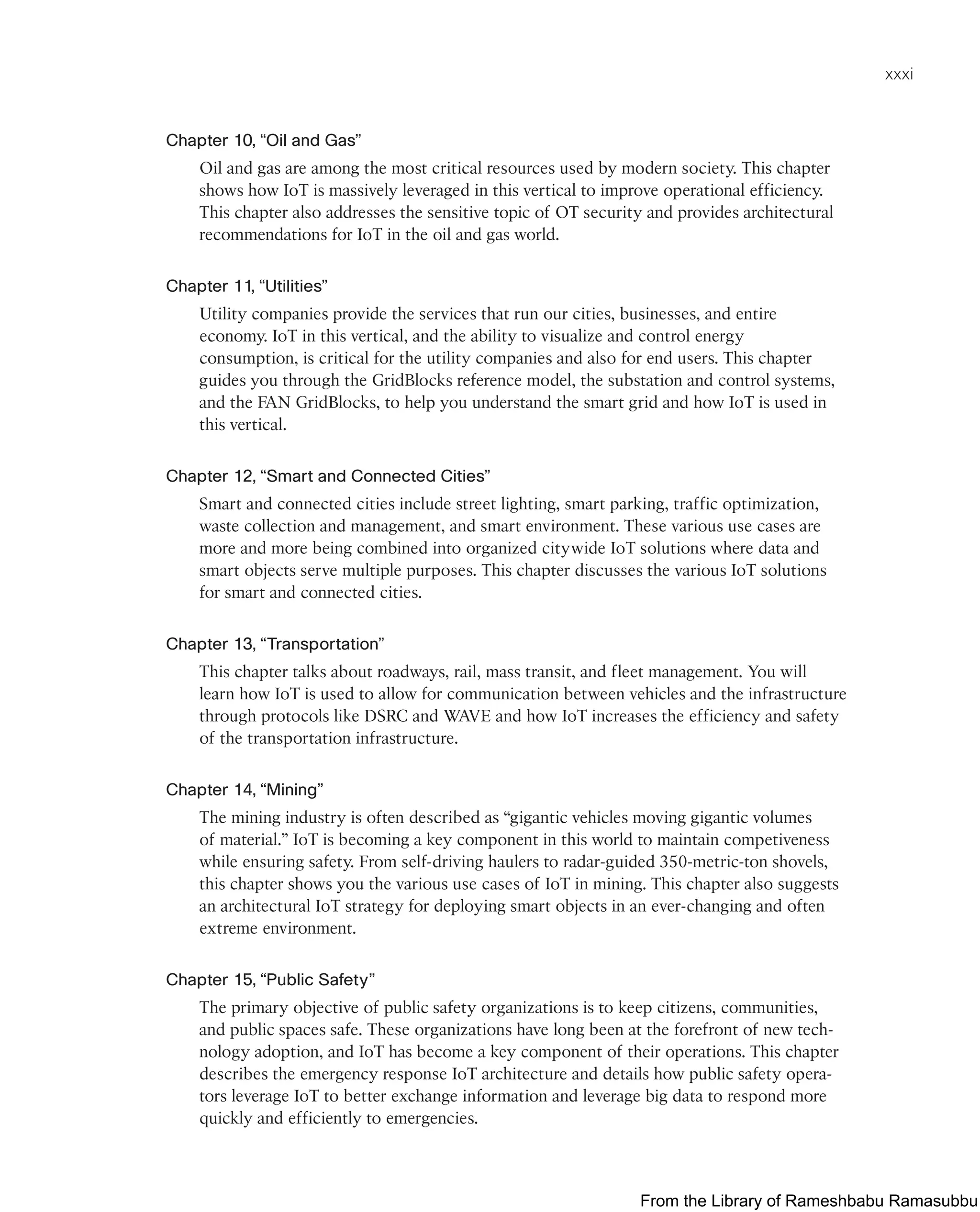 xxxi
Chapter 10, “Oil and Gas”
Oil and gas are among the most critical resources used by modern society. This chapter
shows how IoT is massively leveraged in this vertical to improve operational efficiency.
This chapter also addresses the sensitive topic of OT security and provides architectural
recommendations for IoT in the oil and gas world.
Chapter 11, “Utilities”
Utility companies provide the services that run our cities, businesses, and entire
economy. IoT in this vertical, and the ability to visualize and control energy
consumption, is critical for the utility companies and also for end users. This chapter
guides you through the GridBlocks reference model, the substation and control systems,
and the FAN GridBlocks, to help you understand the smart grid and how IoT is used in
this vertical.
Chapter 12, “Smart and Connected Cities”
Smart and connected cities include street lighting, smart parking, traffic optimization,
waste collection and management, and smart environment. These various use cases are
more and more being combined into organized citywide IoT solutions where data and
smart objects serve multiple purposes. This chapter discusses the various IoT solutions
for smart and connected cities.
Chapter 13, “Transportation”
This chapter talks about roadways, rail, mass transit, and fleet management. You will
learn how IoT is used to allow for communication between vehicles and the infrastructure
through protocols like DSRC and WAVE and how IoT increases the efficiency and safety
of the transportation infrastructure.
Chapter 14, “Mining”
The mining industry is often described as “gigantic vehicles moving gigantic volumes
of material.” IoT is becoming a key component in this world to maintain competiveness
while ensuring safety. From self-driving haulers to radar-guided 350-metric-ton shovels,
this chapter shows you the various use cases of IoT in mining. This chapter also suggests
an architectural IoT strategy for deploying smart objects in an ever-changing and often
extreme environment.
Chapter 15, “Public Safety”
The primary objective of public safety organizations is to keep citizens, communities,
and public spaces safe. These organizations have long been at the forefront of new tech-
nology adoption, and IoT has become a key component of their operations. This chapter
describes the emergency response IoT architecture and details how public safety opera-
tors leverage IoT to better exchange information and leverage big data to respond more
quickly and efficiently to emergencies.
From the Library of Rameshbabu Ramasubbu
 