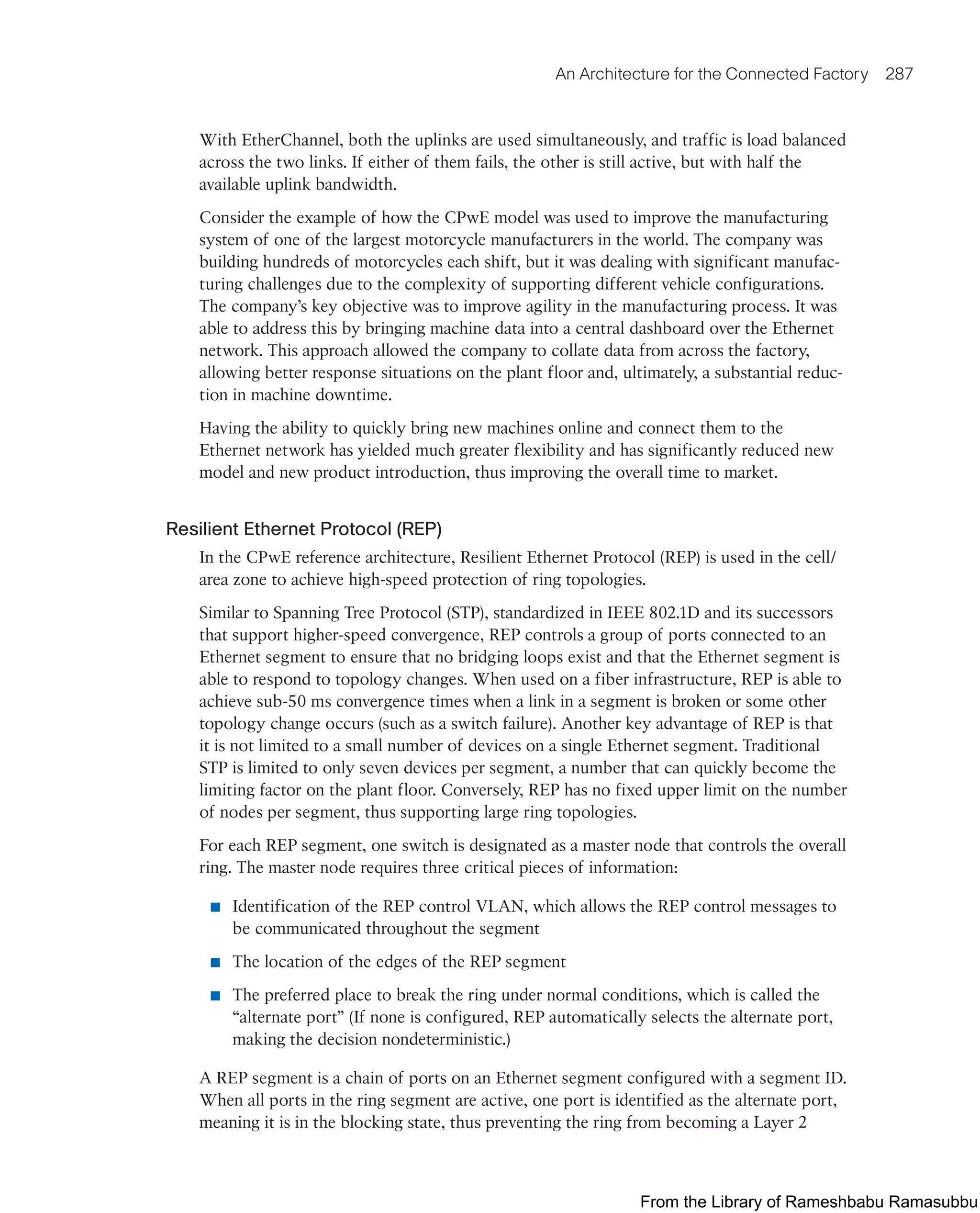 An Architecture for the Connected Factory 287
With EtherChannel, both the uplinks are used simultaneously, and traffic is load balanced
across the two links. If either of them fails, the other is still active, but with half the
available uplink bandwidth.
Consider the example of how the CPwE model was used to improve the manufacturing
system of one of the largest motorcycle manufacturers in the world. The company was
building hundreds of motorcycles each shift, but it was dealing with significant manufac-
turing challenges due to the complexity of supporting different vehicle configurations.
The company’s key objective was to improve agility in the manufacturing process. It was
able to address this by bringing machine data into a central dashboard over the Ethernet
network. This approach allowed the company to collate data from across the factory,
allowing better response situations on the plant floor and, ultimately, a substantial reduc-
tion in machine downtime.
Having the ability to quickly bring new machines online and connect them to the
Ethernet network has yielded much greater flexibility and has significantly reduced new
model and new product introduction, thus improving the overall time to market.
Resilient Ethernet Protocol (REP)
In the CPwE reference architecture, Resilient Ethernet Protocol (REP) is used in the cell/
area zone to achieve high-speed protection of ring topologies.
Similar to Spanning Tree Protocol (STP), standardized in IEEE 802.1D and its successors
that support higher-speed convergence, REP controls a group of ports connected to an
Ethernet segment to ensure that no bridging loops exist and that the Ethernet segment is
able to respond to topology changes. When used on a fiber infrastructure, REP is able to
achieve sub-50 ms convergence times when a link in a segment is broken or some other
topology change occurs (such as a switch failure). Another key advantage of REP is that
it is not limited to a small number of devices on a single Ethernet segment. Traditional
STP is limited to only seven devices per segment, a number that can quickly become the
limiting factor on the plant floor. Conversely, REP has no fixed upper limit on the number
of nodes per segment, thus supporting large ring topologies.
For each REP segment, one switch is designated as a master node that controls the overall
ring. The master node requires three critical pieces of information:
■ Identification of the REP control VLAN, which allows the REP control messages to
be communicated throughout the segment
■ The location of the edges of the REP segment
■ The preferred place to break the ring under normal conditions, which is called the
“alternate port” (If none is configured, REP automatically selects the alternate port,
making the decision nondeterministic.)
A REP segment is a chain of ports on an Ethernet segment configured with a segment ID.
When all ports in the ring segment are active, one port is identified as the alternate port,
meaning it is in the blocking state, thus preventing the ring from becoming a Layer 2
From the Library of Rameshbabu Ramasubbu
 