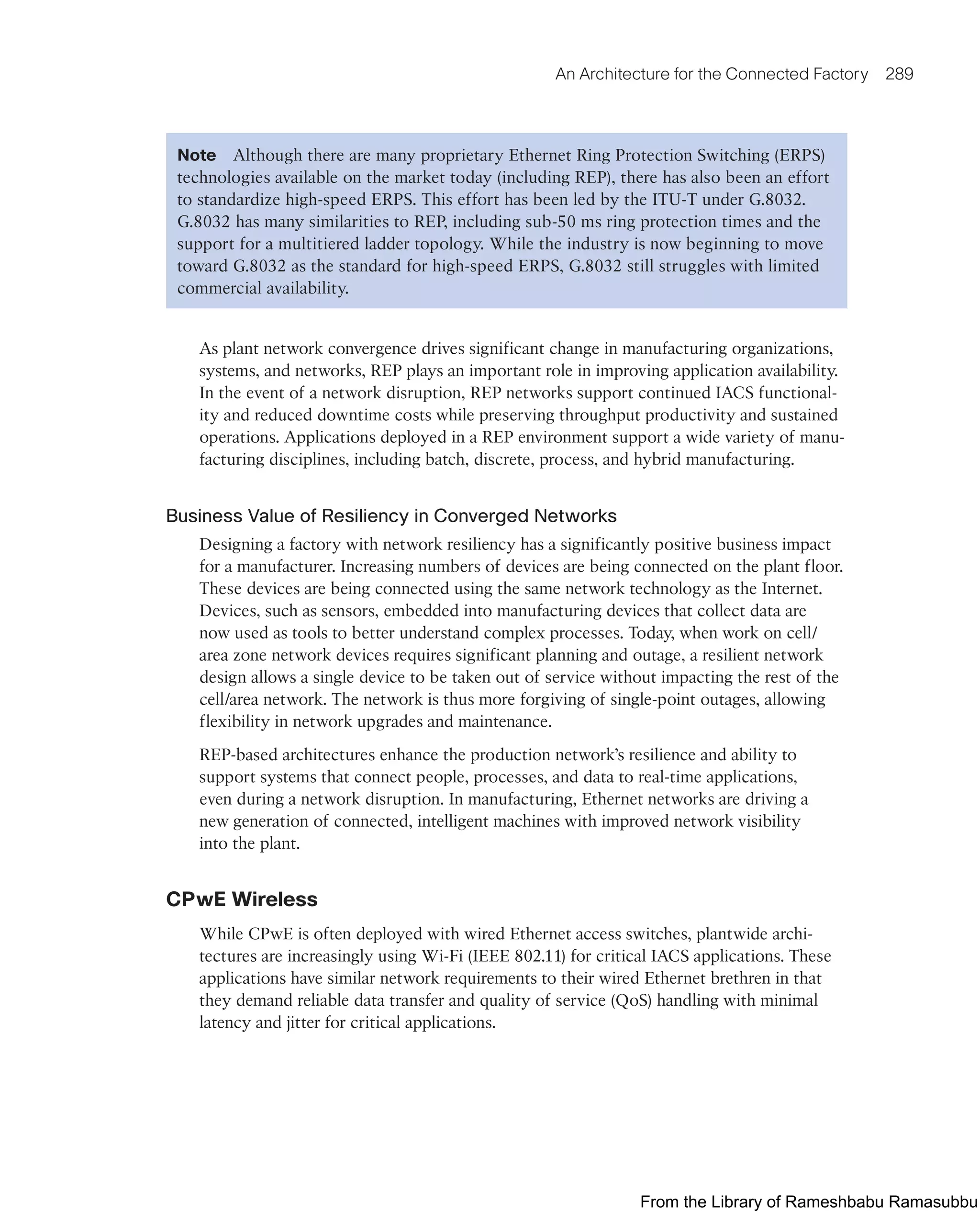 An Architecture for the Connected Factory 289
Note Although there are many proprietary Ethernet Ring Protection Switching (ERPS)
technologies available on the market today (including REP), there has also been an effort
to standardize high-speed ERPS. This effort has been led by the ITU-T under G.8032.
G.8032 has many similarities to REP, including sub-50 ms ring protection times and the
support for a multitiered ladder topology. While the industry is now beginning to move
toward G.8032 as the standard for high-speed ERPS, G.8032 still struggles with limited
commercial availability.
As plant network convergence drives significant change in manufacturing organizations,
systems, and networks, REP plays an important role in improving application availability.
In the event of a network disruption, REP networks support continued IACS functional-
ity and reduced downtime costs while preserving throughput productivity and sustained
operations. Applications deployed in a REP environment support a wide variety of manu-
facturing disciplines, including batch, discrete, process, and hybrid manufacturing.
Business Value of Resiliency in Converged Networks
Designing a factory with network resiliency has a significantly positive business impact
for a manufacturer. Increasing numbers of devices are being connected on the plant floor.
These devices are being connected using the same network technology as the Internet.
Devices, such as sensors, embedded into manufacturing devices that collect data are
now used as tools to better understand complex processes. Today, when work on cell/
area zone network devices requires significant planning and outage, a resilient network
design allows a single device to be taken out of service without impacting the rest of the
cell/area network. The network is thus more forgiving of single-point outages, allowing
flexibility in network upgrades and maintenance.
REP-based architectures enhance the production network’s resilience and ability to
support systems that connect people, processes, and data to real-time applications,
even during a network disruption. In manufacturing, Ethernet networks are driving a
new generation of connected, intelligent machines with improved network visibility
into the plant.
CPwE Wireless
While CPwE is often deployed with wired Ethernet access switches, plantwide archi-
tectures are increasingly using Wi-Fi (IEEE 802.11) for critical IACS applications. These
applications have similar network requirements to their wired Ethernet brethren in that
they demand reliable data transfer and quality of service (QoS) handling with minimal
latency and jitter for critical applications.
From the Library of Rameshbabu Ramasubbu
 