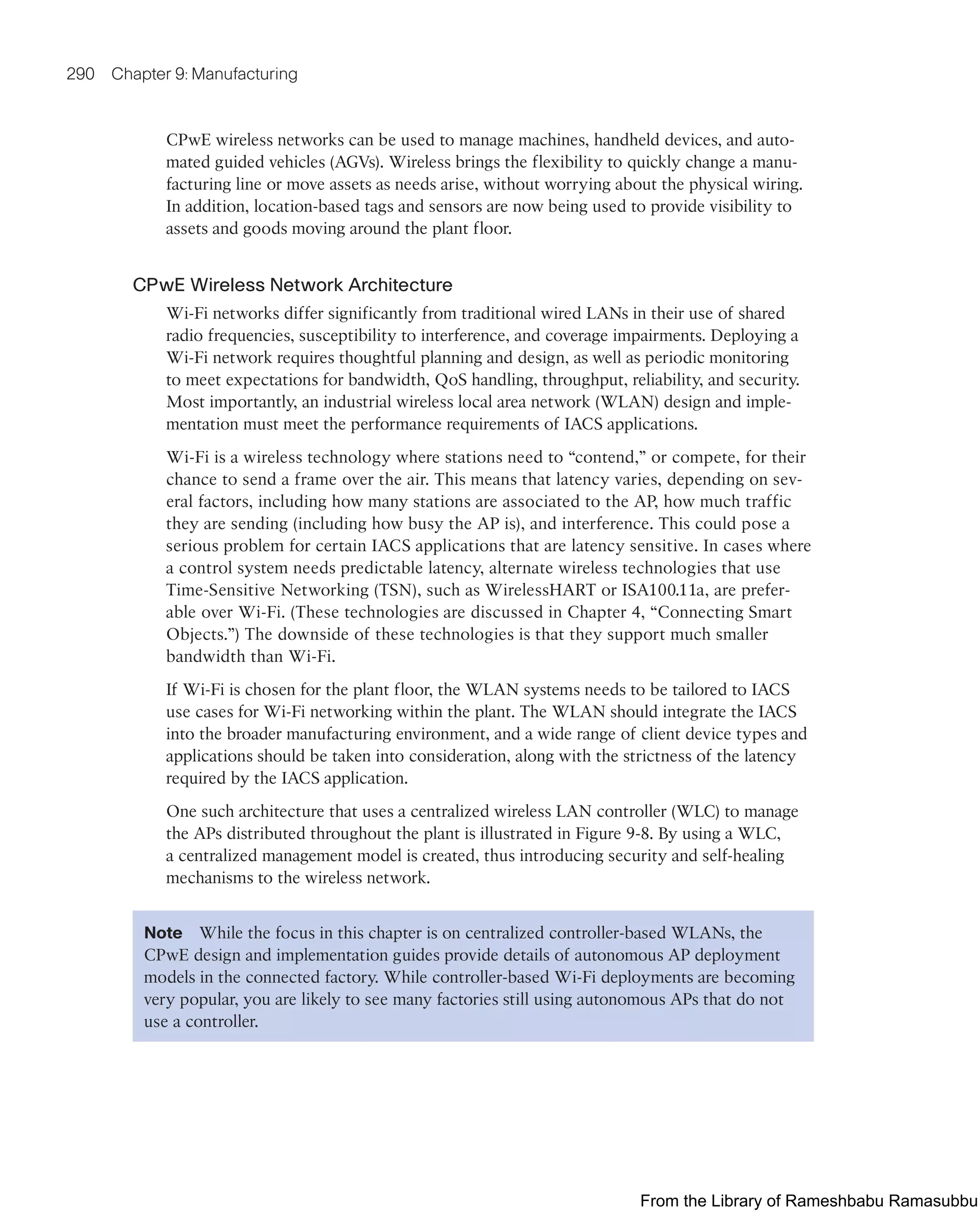 290 Chapter 9: Manufacturing
CPwE wireless networks can be used to manage machines, handheld devices, and auto-
mated guided vehicles (AGVs). Wireless brings the flexibility to quickly change a manu-
facturing line or move assets as needs arise, without worrying about the physical wiring.
In addition, location-based tags and sensors are now being used to provide visibility to
assets and goods moving around the plant floor.
CPwE Wireless Network Architecture
Wi-Fi networks differ significantly from traditional wired LANs in their use of shared
radio frequencies, susceptibility to interference, and coverage impairments. Deploying a
Wi-Fi network requires thoughtful planning and design, as well as periodic monitoring
to meet expectations for bandwidth, QoS handling, throughput, reliability, and security.
Most importantly, an industrial wireless local area network (WLAN) design and imple-
mentation must meet the performance requirements of IACS applications.
Wi-Fi is a wireless technology where stations need to “contend,” or compete, for their
chance to send a frame over the air. This means that latency varies, depending on sev-
eral factors, including how many stations are associated to the AP, how much traffic
they are sending (including how busy the AP is), and interference. This could pose a
serious problem for certain IACS applications that are latency sensitive. In cases where
a control system needs predictable latency, alternate wireless technologies that use
Time-Sensitive Networking (TSN), such as WirelessHART or ISA100.11a, are prefer-
able over Wi-Fi. (These technologies are discussed in Chapter 4, “Connecting Smart
Objects.”) The downside of these technologies is that they support much smaller
bandwidth than Wi-Fi.
If Wi-Fi is chosen for the plant floor, the WLAN systems needs to be tailored to IACS
use cases for Wi-Fi networking within the plant. The WLAN should integrate the IACS
into the broader manufacturing environment, and a wide range of client device types and
applications should be taken into consideration, along with the strictness of the latency
required by the IACS application.
One such architecture that uses a centralized wireless LAN controller (WLC) to manage
the APs distributed throughout the plant is illustrated in Figure 9-8. By using a WLC,
a centralized management model is created, thus introducing security and self-healing
mechanisms to the wireless network.
Note While the focus in this chapter is on centralized controller-based WLANs, the
CPwE design and implementation guides provide details of autonomous AP deployment
models in the connected factory. While controller-based Wi-Fi deployments are becoming
very popular, you are likely to see many factories still using autonomous APs that do not
use a controller.
From the Library of Rameshbabu Ramasubbu
 