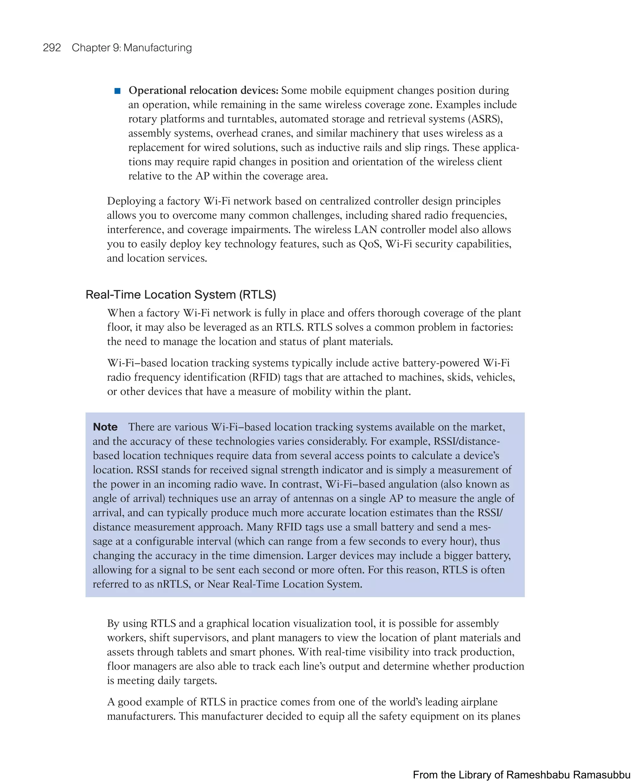 292 Chapter 9: Manufacturing
■ Operational relocation devices: Some mobile equipment changes position during
an operation, while remaining in the same wireless coverage zone. Examples include
rotary platforms and turntables, automated storage and retrieval systems (ASRS),
assembly systems, overhead cranes, and similar machinery that uses wireless as a
replacement for wired solutions, such as inductive rails and slip rings. These applica-
tions may require rapid changes in position and orientation of the wireless client
relative to the AP within the coverage area.
Deploying a factory Wi-Fi network based on centralized controller design principles
allows you to overcome many common challenges, including shared radio frequencies,
interference, and coverage impairments. The wireless LAN controller model also allows
you to easily deploy key technology features, such as QoS, Wi-Fi security capabilities,
and location services.
Real-Time Location System (RTLS)
When a factory Wi-Fi network is fully in place and offers thorough coverage of the plant
floor, it may also be leveraged as an RTLS. RTLS solves a common problem in factories:
the need to manage the location and status of plant materials.
Wi-Fi–based location tracking systems typically include active battery-powered Wi-Fi
radio frequency identification (RFID) tags that are attached to machines, skids, vehicles,
or other devices that have a measure of mobility within the plant.
Note There are various Wi-Fi–based location tracking systems available on the market,
and the accuracy of these technologies varies considerably. For example, RSSI/distance-
based location techniques require data from several access points to calculate a device’s
location. RSSI stands for received signal strength indicator and is simply a measurement of
the power in an incoming radio wave. In contrast, Wi-Fi–based angulation (also known as
angle of arrival) techniques use an array of antennas on a single AP to measure the angle of
arrival, and can typically produce much more accurate location estimates than the RSSI/
distance measurement approach. Many RFID tags use a small battery and send a mes-
sage at a configurable interval (which can range from a few seconds to every hour), thus
changing the accuracy in the time dimension. Larger devices may include a bigger battery,
allowing for a signal to be sent each second or more often. For this reason, RTLS is often
referred to as nRTLS, or Near Real-Time Location System.
By using RTLS and a graphical location visualization tool, it is possible for assembly
workers, shift supervisors, and plant managers to view the location of plant materials and
assets through tablets and smart phones. With real-time visibility into track production,
floor managers are also able to track each line’s output and determine whether production
is meeting daily targets.
A good example of RTLS in practice comes from one of the world’s leading airplane
manufacturers. This manufacturer decided to equip all the safety equipment on its planes
From the Library of Rameshbabu Ramasubbu
 