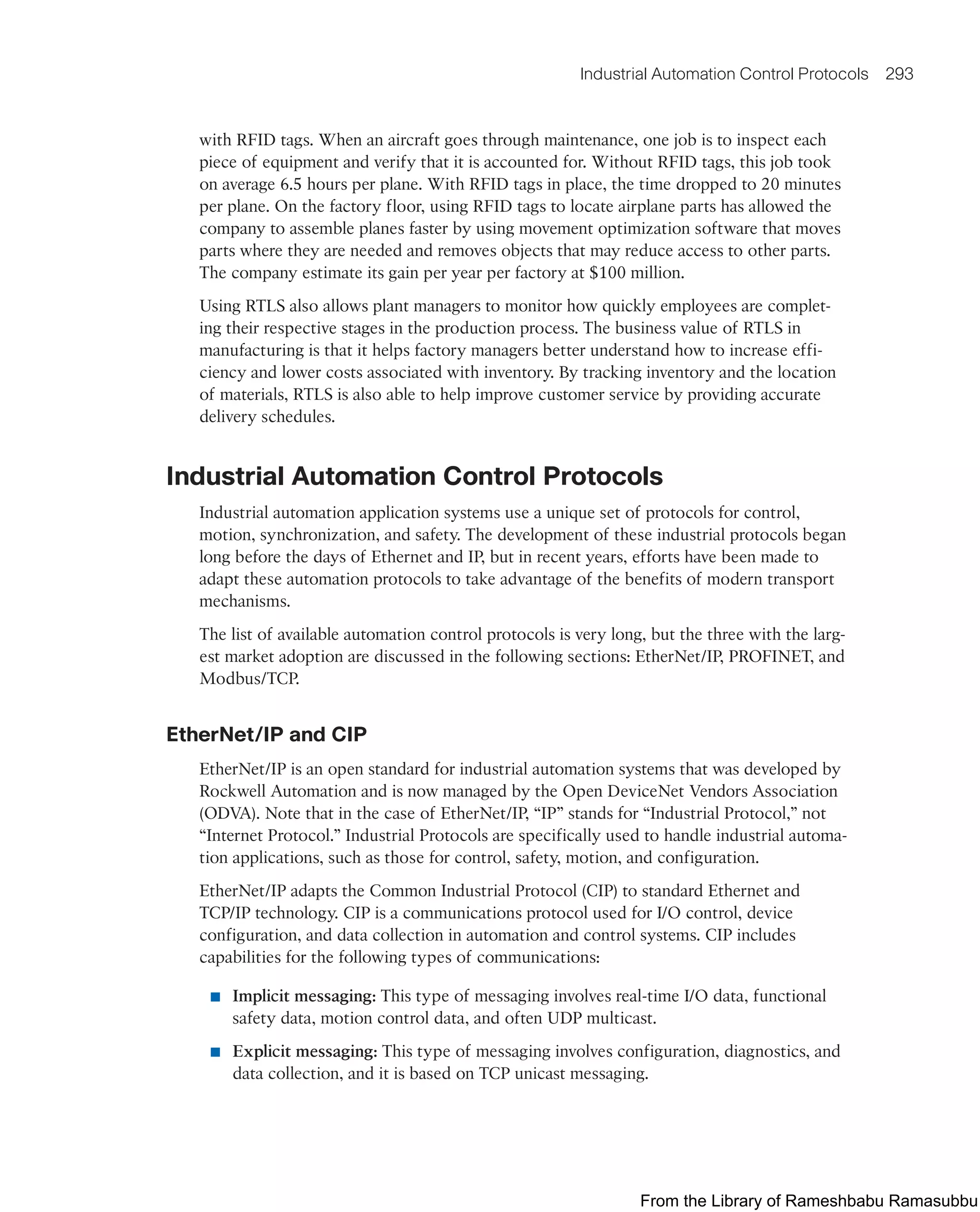 Industrial Automation Control Protocols 293
with RFID tags. When an aircraft goes through maintenance, one job is to inspect each
piece of equipment and verify that it is accounted for. Without RFID tags, this job took
on average 6.5 hours per plane. With RFID tags in place, the time dropped to 20 minutes
per plane. On the factory floor, using RFID tags to locate airplane parts has allowed the
company to assemble planes faster by using movement optimization software that moves
parts where they are needed and removes objects that may reduce access to other parts.
The company estimate its gain per year per factory at $100 million.
Using RTLS also allows plant managers to monitor how quickly employees are complet-
ing their respective stages in the production process. The business value of RTLS in
manufacturing is that it helps factory managers better understand how to increase effi-
ciency and lower costs associated with inventory. By tracking inventory and the location
of materials, RTLS is also able to help improve customer service by providing accurate
delivery schedules.
Industrial Automation Control Protocols
Industrial automation application systems use a unique set of protocols for control,
motion, synchronization, and safety. The development of these industrial protocols began
long before the days of Ethernet and IP, but in recent years, efforts have been made to
adapt these automation protocols to take advantage of the benefits of modern transport
mechanisms.
The list of available automation control protocols is very long, but the three with the larg-
est market adoption are discussed in the following sections: EtherNet/IP, PROFINET, and
Modbus/TCP.
EtherNet/IP and CIP
EtherNet/IP is an open standard for industrial automation systems that was developed by
Rockwell Automation and is now managed by the Open DeviceNet Vendors Association
(ODVA). Note that in the case of EtherNet/IP, “IP” stands for “Industrial Protocol,” not
“Internet Protocol.” Industrial Protocols are specifically used to handle industrial automa-
tion applications, such as those for control, safety, motion, and configuration.
EtherNet/IP adapts the Common Industrial Protocol (CIP) to standard Ethernet and
TCP/IP technology. CIP is a communications protocol used for I/O control, device
configuration, and data collection in automation and control systems. CIP includes
capabilities for the following types of communications:
■ Implicit messaging: This type of messaging involves real-time I/O data, functional
safety data, motion control data, and often UDP multicast.
■ Explicit messaging: This type of messaging involves configuration, diagnostics, and
data collection, and it is based on TCP unicast messaging.
From the Library of Rameshbabu Ramasubbu
 