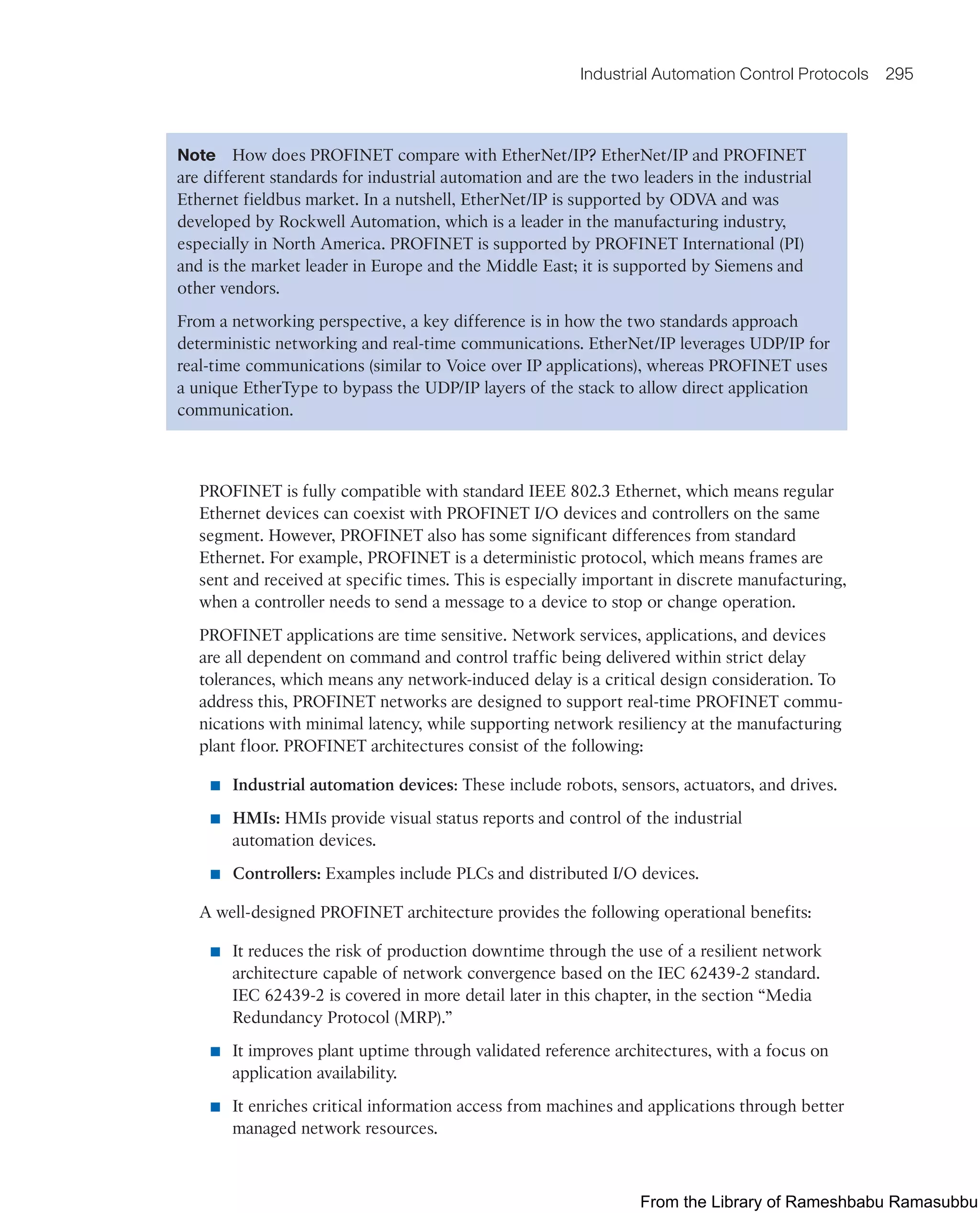 Industrial Automation Control Protocols 295
Note How does PROFINET compare with EtherNet/IP? EtherNet/IP and PROFINET
are different standards for industrial automation and are the two leaders in the industrial
Ethernet fieldbus market. In a nutshell, EtherNet/IP is supported by ODVA and was
developed by Rockwell Automation, which is a leader in the manufacturing industry,
especially in North America. PROFINET is supported by PROFINET International (PI)
and is the market leader in Europe and the Middle East; it is supported by Siemens and
other vendors.
From a networking perspective, a key difference is in how the two standards approach
deterministic networking and real-time communications. EtherNet/IP leverages UDP/IP for
real-time communications (similar to Voice over IP applications), whereas PROFINET uses
a unique EtherType to bypass the UDP/IP layers of the stack to allow direct application
communication.
PROFINET is fully compatible with standard IEEE 802.3 Ethernet, which means regular
Ethernet devices can coexist with PROFINET I/O devices and controllers on the same
segment. However, PROFINET also has some significant differences from standard
Ethernet. For example, PROFINET is a deterministic protocol, which means frames are
sent and received at specific times. This is especially important in discrete manufacturing,
when a controller needs to send a message to a device to stop or change operation.
PROFINET applications are time sensitive. Network services, applications, and devices
are all dependent on command and control traffic being delivered within strict delay
tolerances, which means any network-induced delay is a critical design consideration. To
address this, PROFINET networks are designed to support real-time PROFINET commu-
nications with minimal latency, while supporting network resiliency at the manufacturing
plant floor. PROFINET architectures consist of the following:
■ Industrial automation devices: These include robots, sensors, actuators, and drives.
■ HMIs: HMIs provide visual status reports and control of the industrial
automation devices.
■ Controllers: Examples include PLCs and distributed I/O devices.
A well-designed PROFINET architecture provides the following operational benefits:
■ It reduces the risk of production downtime through the use of a resilient network
architecture capable of network convergence based on the IEC 62439-2 standard.
IEC 62439-2 is covered in more detail later in this chapter, in the section “Media
Redundancy Protocol (MRP).”
■ It improves plant uptime through validated reference architectures, with a focus on
application availability.
■ It enriches critical information access from machines and applications through better
managed network resources.
From the Library of Rameshbabu Ramasubbu
 