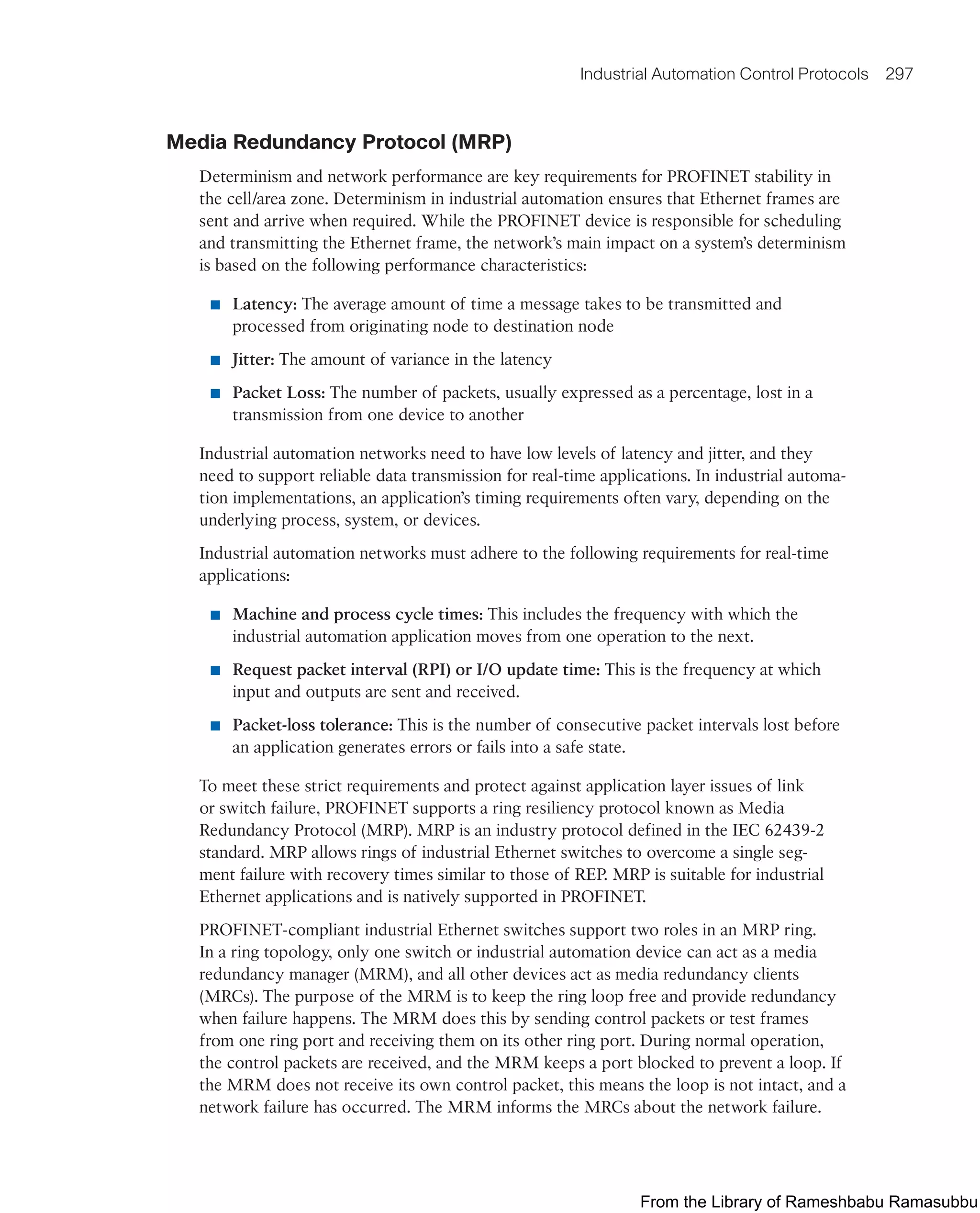Industrial Automation Control Protocols 297
Media Redundancy Protocol (MRP)
Determinism and network performance are key requirements for PROFINET stability in
the cell/area zone. Determinism in industrial automation ensures that Ethernet frames are
sent and arrive when required. While the PROFINET device is responsible for scheduling
and transmitting the Ethernet frame, the network’s main impact on a system’s determinism
is based on the following performance characteristics:
■ Latency: The average amount of time a message takes to be transmitted and
processed from originating node to destination node
■ Jitter: The amount of variance in the latency
■ Packet Loss: The number of packets, usually expressed as a percentage, lost in a
transmission from one device to another
Industrial automation networks need to have low levels of latency and jitter, and they
need to support reliable data transmission for real-time applications. In industrial automa-
tion implementations, an application’s timing requirements often vary, depending on the
underlying process, system, or devices.
Industrial automation networks must adhere to the following requirements for real-time
applications:
■ Machine and process cycle times: This includes the frequency with which the
industrial automation application moves from one operation to the next.
■ Request packet interval (RPI) or I/O update time: This is the frequency at which
input and outputs are sent and received.
■ Packet-loss tolerance: This is the number of consecutive packet intervals lost before
an application generates errors or fails into a safe state.
To meet these strict requirements and protect against application layer issues of link
or switch failure, PROFINET supports a ring resiliency protocol known as Media
Redundancy Protocol (MRP). MRP is an industry protocol defined in the IEC 62439-2
standard. MRP allows rings of industrial Ethernet switches to overcome a single seg-
ment failure with recovery times similar to those of REP. MRP is suitable for industrial
Ethernet applications and is natively supported in PROFINET.
PROFINET-compliant industrial Ethernet switches support two roles in an MRP ring.
In a ring topology, only one switch or industrial automation device can act as a media
redundancy manager (MRM), and all other devices act as media redundancy clients
(MRCs). The purpose of the MRM is to keep the ring loop free and provide redundancy
when failure happens. The MRM does this by sending control packets or test frames
from one ring port and receiving them on its other ring port. During normal operation,
the control packets are received, and the MRM keeps a port blocked to prevent a loop. If
the MRM does not receive its own control packet, this means the loop is not intact, and a
network failure has occurred. The MRM informs the MRCs about the network failure.
From the Library of Rameshbabu Ramasubbu
 