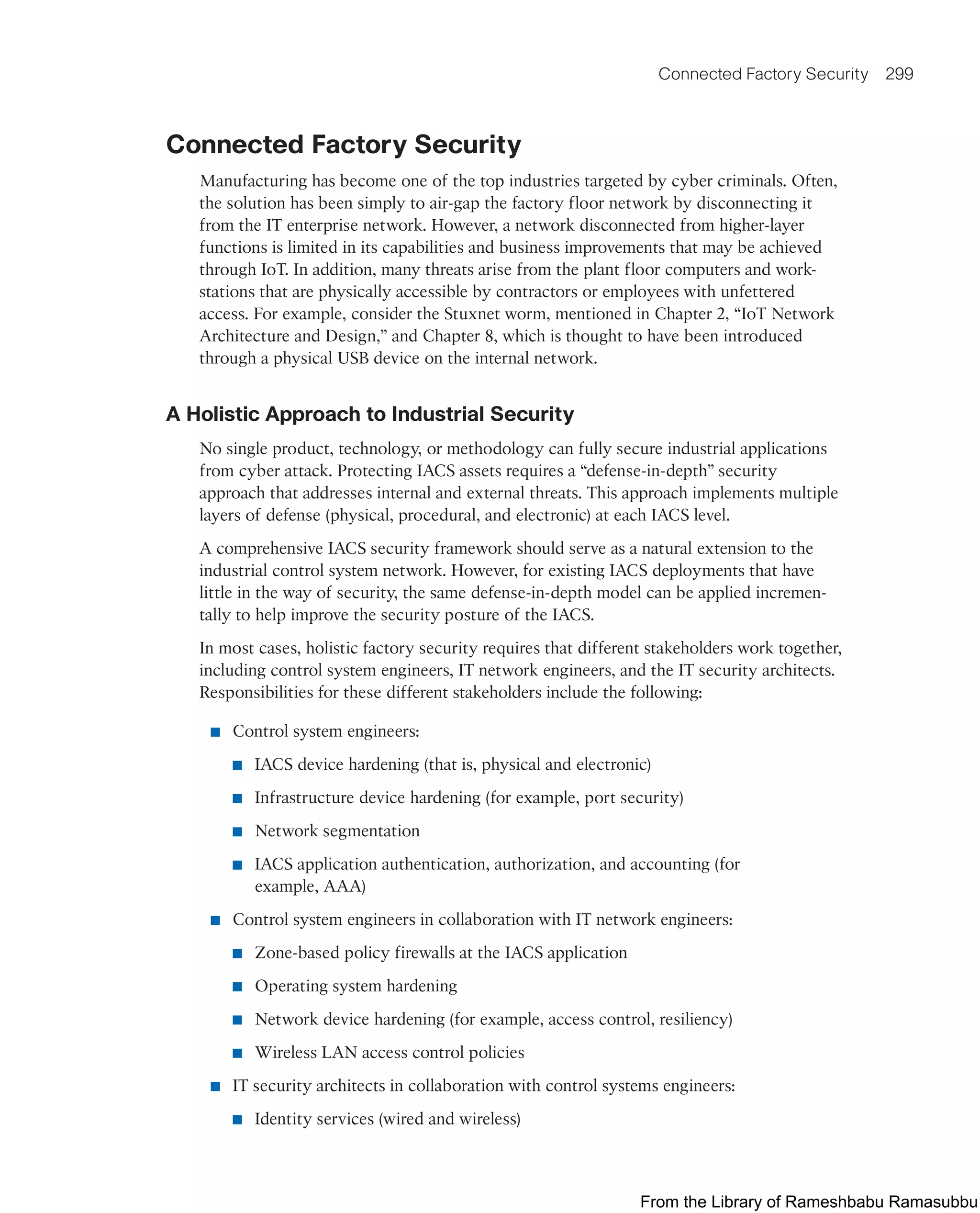 Connected Factory Security 299
Connected Factory Security
Manufacturing has become one of the top industries targeted by cyber criminals. Often,
the solution has been simply to air-gap the factory floor network by disconnecting it
from the IT enterprise network. However, a network disconnected from higher-layer
functions is limited in its capabilities and business improvements that may be achieved
through IoT. In addition, many threats arise from the plant floor computers and work-
stations that are physically accessible by contractors or employees with unfettered
access. For example, consider the Stuxnet worm, mentioned in Chapter 2, “IoT Network
Architecture and Design,” and Chapter 8, which is thought to have been introduced
through a physical USB device on the internal network.
A Holistic Approach to Industrial Security
No single product, technology, or methodology can fully secure industrial applications
from cyber attack. Protecting IACS assets requires a “defense-in-depth” security
approach that addresses internal and external threats. This approach implements multiple
layers of defense (physical, procedural, and electronic) at each IACS level.
A comprehensive IACS security framework should serve as a natural extension to the
industrial control system network. However, for existing IACS deployments that have
little in the way of security, the same defense-in-depth model can be applied incremen-
tally to help improve the security posture of the IACS.
In most cases, holistic factory security requires that different stakeholders work together,
including control system engineers, IT network engineers, and the IT security architects.
Responsibilities for these different stakeholders include the following:
■ Control system engineers:
■ IACS device hardening (that is, physical and electronic)
■ Infrastructure device hardening (for example, port security)
■ Network segmentation
■ IACS application authentication, authorization, and accounting (for
example, AAA)
■ Control system engineers in collaboration with IT network engineers:
■ Zone-based policy firewalls at the IACS application
■ Operating system hardening
■ Network device hardening (for example, access control, resiliency)
■ Wireless LAN access control policies
■ IT security architects in collaboration with control systems engineers:
■ Identity services (wired and wireless)
From the Library of Rameshbabu Ramasubbu
 