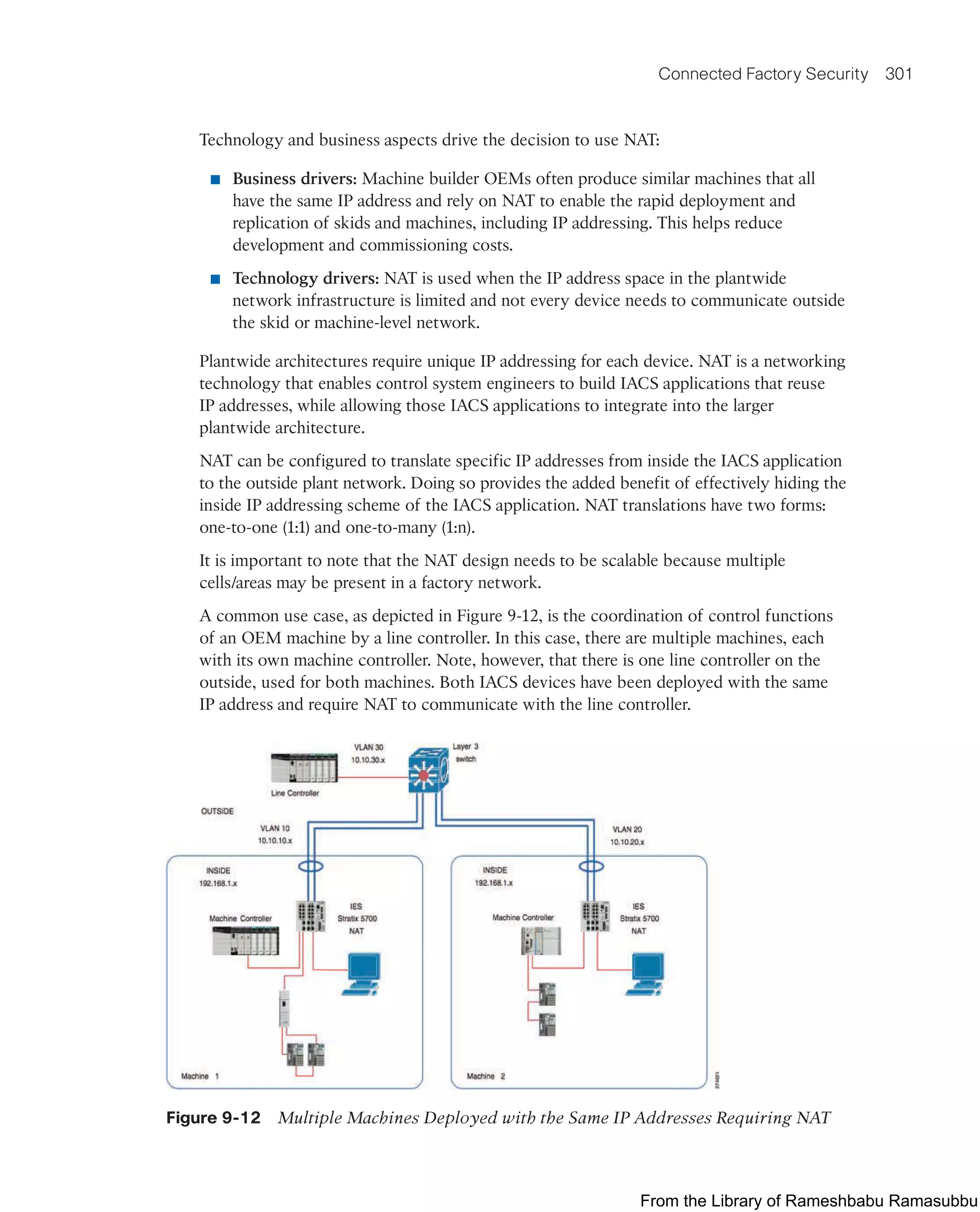 Connected Factory Security 301
Technology and business aspects drive the decision to use NAT:
■ Business drivers: Machine builder OEMs often produce similar machines that all
have the same IP address and rely on NAT to enable the rapid deployment and
replication of skids and machines, including IP addressing. This helps reduce
development and commissioning costs.
■ Technology drivers: NAT is used when the IP address space in the plantwide
network infrastructure is limited and not every device needs to communicate outside
the skid or machine-level network.
Plantwide architectures require unique IP addressing for each device. NAT is a networking
technology that enables control system engineers to build IACS applications that reuse
IP addresses, while allowing those IACS applications to integrate into the larger
plantwide architecture.
NAT can be configured to translate specific IP addresses from inside the IACS application
to the outside plant network. Doing so provides the added benefit of effectively hiding the
inside IP addressing scheme of the IACS application. NAT translations have two forms:
one-to-one (1:1) and one-to-many (1:n).
It is important to note that the NAT design needs to be scalable because multiple
cells/areas may be present in a factory network.
A common use case, as depicted in Figure 9-12, is the coordination of control functions
of an OEM machine by a line controller. In this case, there are multiple machines, each
with its own machine controller. Note, however, that there is one line controller on the
outside, used for both machines. Both IACS devices have been deployed with the same
IP address and require NAT to communicate with the line controller.
Figure 9-12 Multiple Machines Deployed with the Same IP Addresses Requiring NAT
From the Library of Rameshbabu Ramasubbu
 
