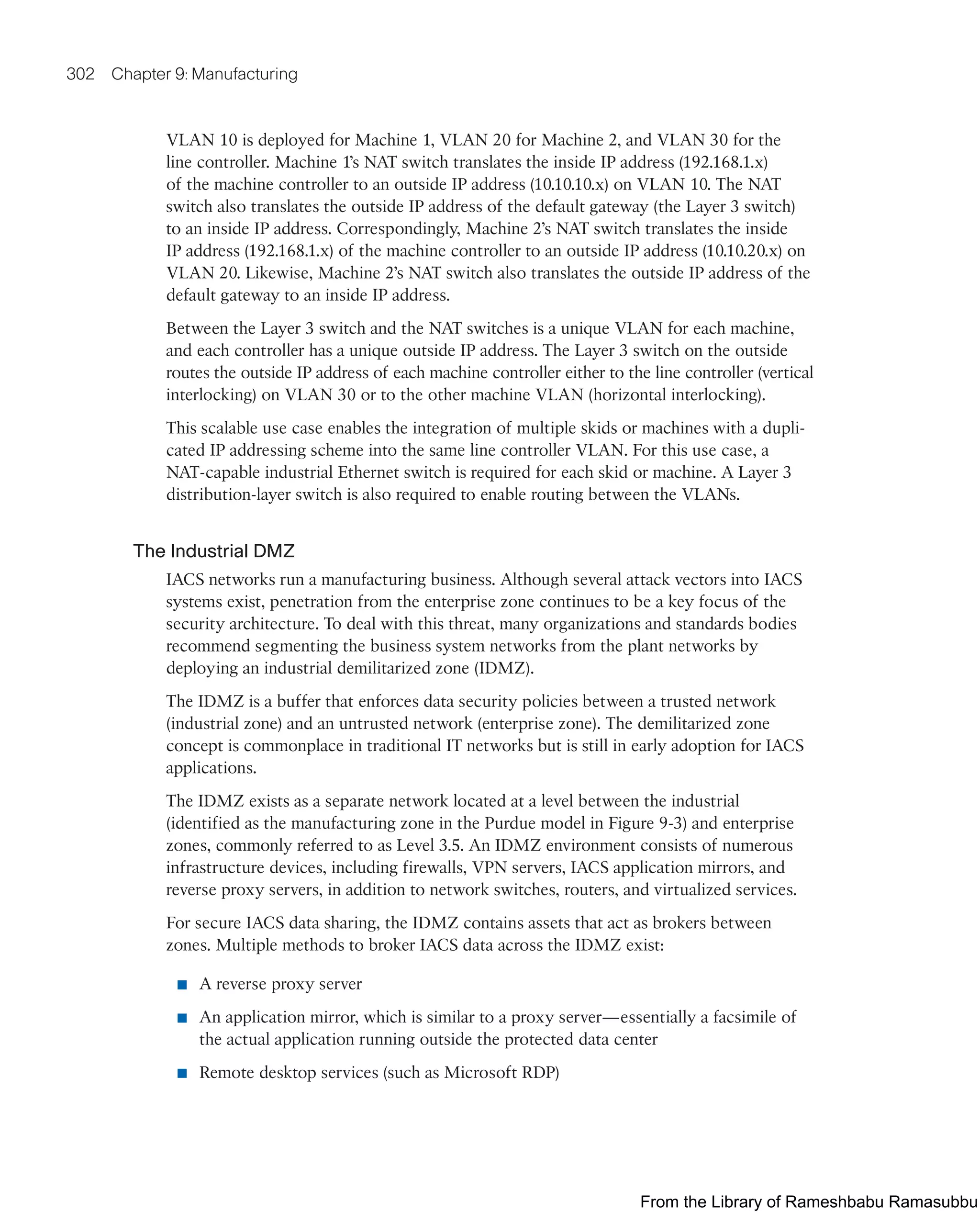 302 Chapter 9: Manufacturing
VLAN 10 is deployed for Machine 1, VLAN 20 for Machine 2, and VLAN 30 for the
line controller. Machine 1’s NAT switch translates the inside IP address (192.168.1.x)
of the machine controller to an outside IP address (10.10.10.x) on VLAN 10. The NAT
switch also translates the outside IP address of the default gateway (the Layer 3 switch)
to an inside IP address. Correspondingly, Machine 2’s NAT switch translates the inside
IP address (192.168.1.x) of the machine controller to an outside IP address (10.10.20.x) on
VLAN 20. Likewise, Machine 2’s NAT switch also translates the outside IP address of the
default gateway to an inside IP address.
Between the Layer 3 switch and the NAT switches is a unique VLAN for each machine,
and each controller has a unique outside IP address. The Layer 3 switch on the outside
routes the outside IP address of each machine controller either to the line controller (vertical
interlocking) on VLAN 30 or to the other machine VLAN (horizontal interlocking).
This scalable use case enables the integration of multiple skids or machines with a dupli-
cated IP addressing scheme into the same line controller VLAN. For this use case, a
NAT-capable industrial Ethernet switch is required for each skid or machine. A Layer 3
distribution-layer switch is also required to enable routing between the VLANs.
The Industrial DMZ
IACS networks run a manufacturing business. Although several attack vectors into IACS
systems exist, penetration from the enterprise zone continues to be a key focus of the
security architecture. To deal with this threat, many organizations and standards bodies
recommend segmenting the business system networks from the plant networks by
deploying an industrial demilitarized zone (IDMZ).
The IDMZ is a buffer that enforces data security policies between a trusted network
(industrial zone) and an untrusted network (enterprise zone). The demilitarized zone
concept is commonplace in traditional IT networks but is still in early adoption for IACS
applications.
The IDMZ exists as a separate network located at a level between the industrial
(identified as the manufacturing zone in the Purdue model in Figure 9-3) and enterprise
zones, commonly referred to as Level 3.5. An IDMZ environment consists of numerous
infrastructure devices, including firewalls, VPN servers, IACS application mirrors, and
reverse proxy servers, in addition to network switches, routers, and virtualized services.
For secure IACS data sharing, the IDMZ contains assets that act as brokers between
zones. Multiple methods to broker IACS data across the IDMZ exist:
■ A reverse proxy server
■ An application mirror, which is similar to a proxy server—essentially a facsimile of
the actual application running outside the protected data center
■ Remote desktop services (such as Microsoft RDP)
From the Library of Rameshbabu Ramasubbu
 
