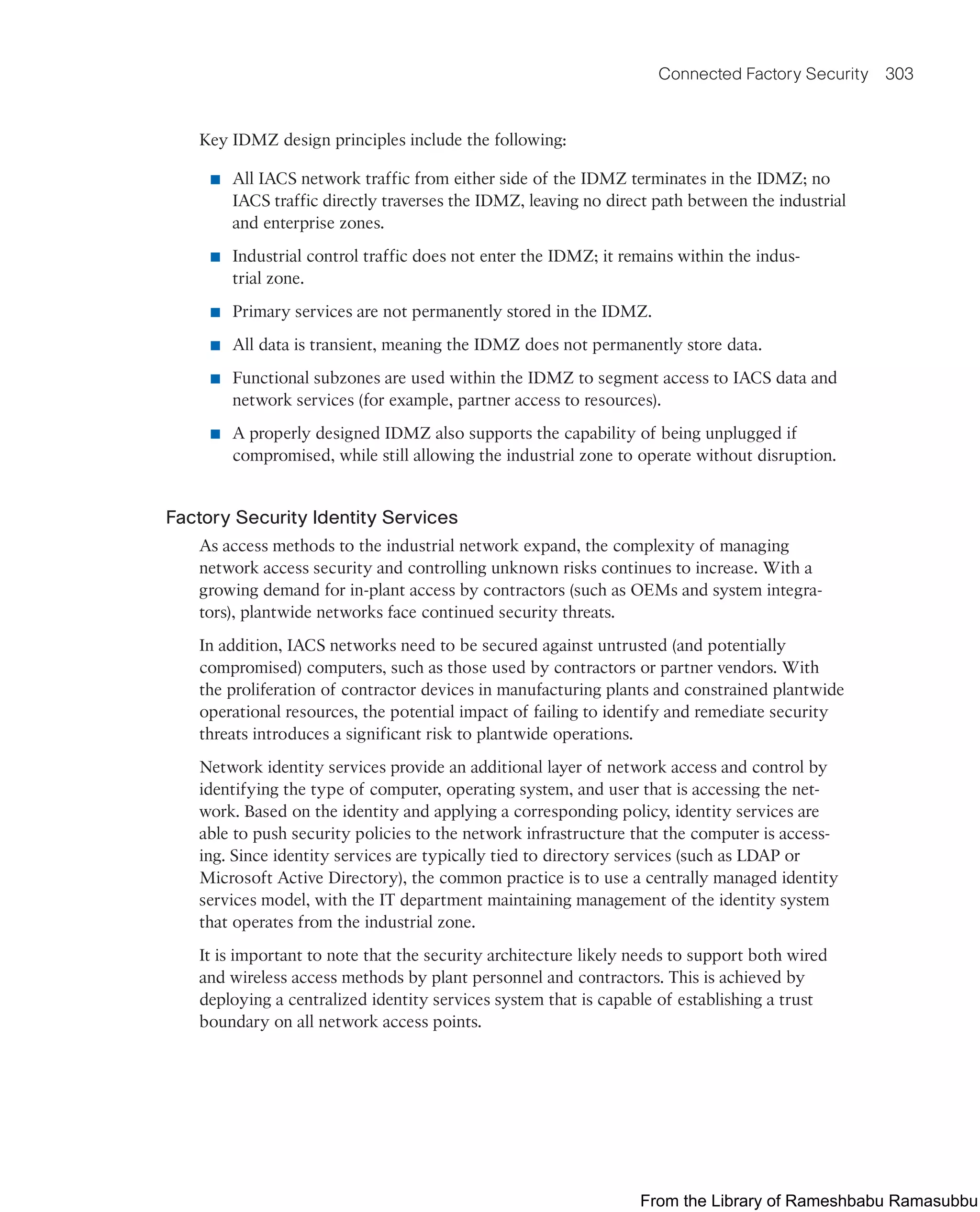 Connected Factory Security 303
Key IDMZ design principles include the following:
■ All IACS network traffic from either side of the IDMZ terminates in the IDMZ; no
IACS traffic directly traverses the IDMZ, leaving no direct path between the industrial
and enterprise zones.
■ Industrial control traffic does not enter the IDMZ; it remains within the indus-
trial zone.
■ Primary services are not permanently stored in the IDMZ.
■ All data is transient, meaning the IDMZ does not permanently store data.
■ Functional subzones are used within the IDMZ to segment access to IACS data and
network services (for example, partner access to resources).
■ A properly designed IDMZ also supports the capability of being unplugged if
compromised, while still allowing the industrial zone to operate without disruption.
Factory Security Identity Services
As access methods to the industrial network expand, the complexity of managing
network access security and controlling unknown risks continues to increase. With a
growing demand for in-plant access by contractors (such as OEMs and system integra-
tors), plantwide networks face continued security threats.
In addition, IACS networks need to be secured against untrusted (and potentially
compromised) computers, such as those used by contractors or partner vendors. With
the proliferation of contractor devices in manufacturing plants and constrained plantwide
operational resources, the potential impact of failing to identify and remediate security
threats introduces a significant risk to plantwide operations.
Network identity services provide an additional layer of network access and control by
identifying the type of computer, operating system, and user that is accessing the net-
work. Based on the identity and applying a corresponding policy, identity services are
able to push security policies to the network infrastructure that the computer is access-
ing. Since identity services are typically tied to directory services (such as LDAP or
Microsoft Active Directory), the common practice is to use a centrally managed identity
services model, with the IT department maintaining management of the identity system
that operates from the industrial zone.
It is important to note that the security architecture likely needs to support both wired
and wireless access methods by plant personnel and contractors. This is achieved by
deploying a centralized identity services system that is capable of establishing a trust
boundary on all network access points.
From the Library of Rameshbabu Ramasubbu
 