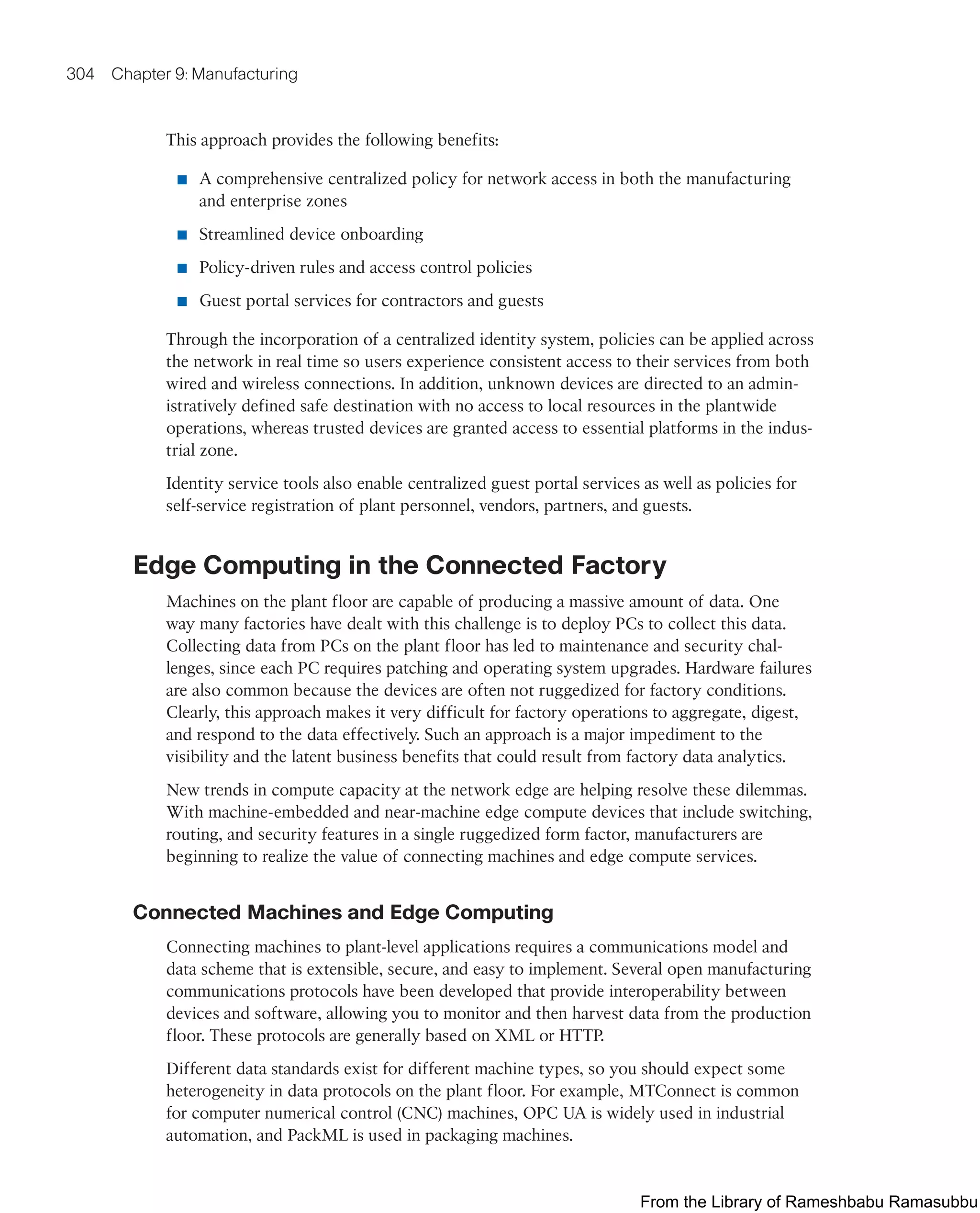 304 Chapter 9: Manufacturing
This approach provides the following benefits:
■ A comprehensive centralized policy for network access in both the manufacturing
and enterprise zones
■ Streamlined device onboarding
■ Policy-driven rules and access control policies
■ Guest portal services for contractors and guests
Through the incorporation of a centralized identity system, policies can be applied across
the network in real time so users experience consistent access to their services from both
wired and wireless connections. In addition, unknown devices are directed to an admin-
istratively defined safe destination with no access to local resources in the plantwide
operations, whereas trusted devices are granted access to essential platforms in the indus-
trial zone.
Identity service tools also enable centralized guest portal services as well as policies for
self-service registration of plant personnel, vendors, partners, and guests.
Edge Computing in the Connected Factory
Machines on the plant floor are capable of producing a massive amount of data. One
way many factories have dealt with this challenge is to deploy PCs to collect this data.
Collecting data from PCs on the plant floor has led to maintenance and security chal-
lenges, since each PC requires patching and operating system upgrades. Hardware failures
are also common because the devices are often not ruggedized for factory conditions.
Clearly, this approach makes it very difficult for factory operations to aggregate, digest,
and respond to the data effectively. Such an approach is a major impediment to the
visibility and the latent business benefits that could result from factory data analytics.
New trends in compute capacity at the network edge are helping resolve these dilemmas.
With machine-embedded and near-machine edge compute devices that include switching,
routing, and security features in a single ruggedized form factor, manufacturers are
beginning to realize the value of connecting machines and edge compute services.
Connected Machines and Edge Computing
Connecting machines to plant-level applications requires a communications model and
data scheme that is extensible, secure, and easy to implement. Several open manufacturing
communications protocols have been developed that provide interoperability between
devices and software, allowing you to monitor and then harvest data from the production
floor. These protocols are generally based on XML or HTTP.
Different data standards exist for different machine types, so you should expect some
heterogeneity in data protocols on the plant floor. For example, MTConnect is common
for computer numerical control (CNC) machines, OPC UA is widely used in industrial
automation, and PackML is used in packaging machines.
From the Library of Rameshbabu Ramasubbu
 