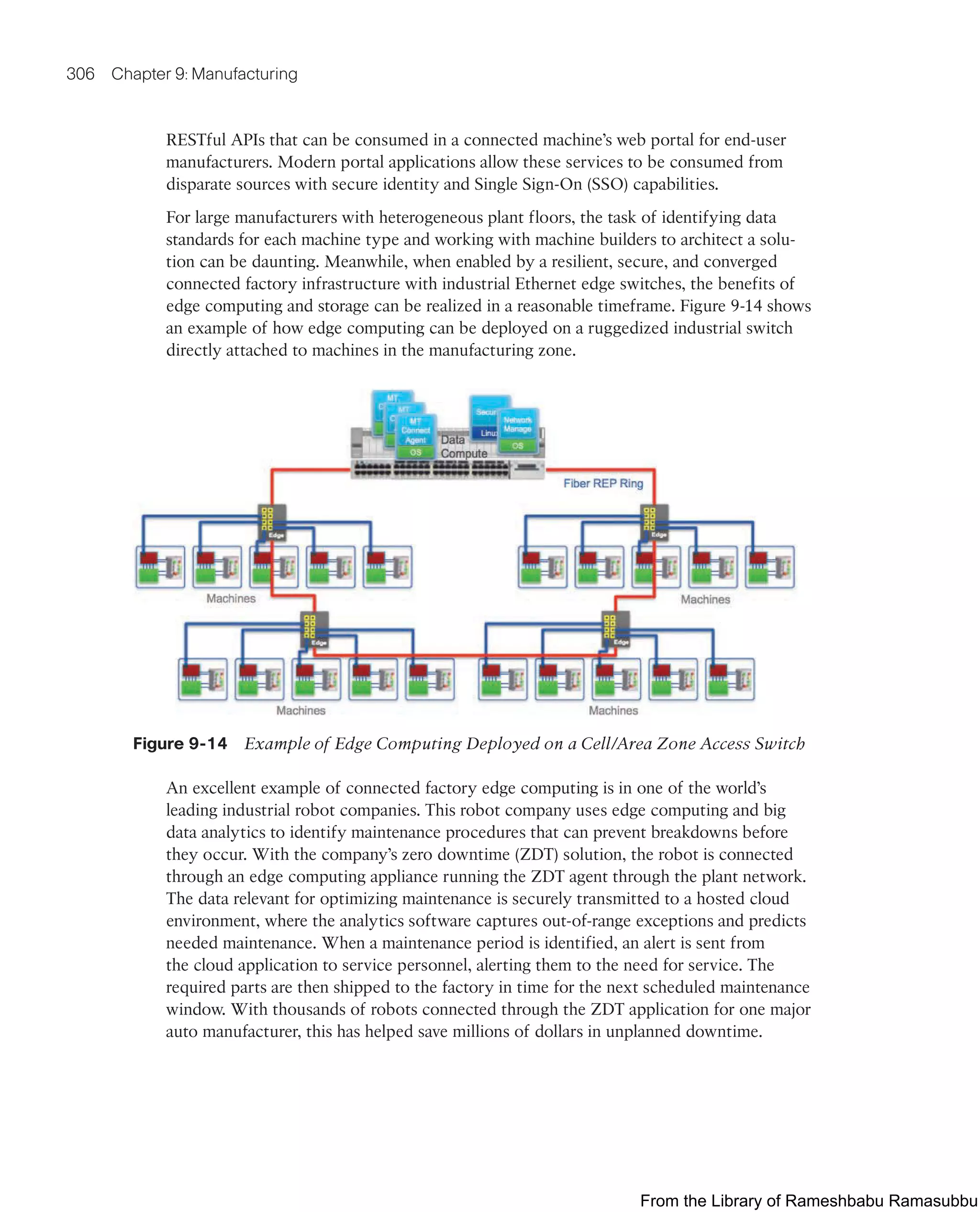 306 Chapter 9: Manufacturing
RESTful APIs that can be consumed in a connected machine’s web portal for end-user
manufacturers. Modern portal applications allow these services to be consumed from
disparate sources with secure identity and Single Sign-On (SSO) capabilities.
For large manufacturers with heterogeneous plant floors, the task of identifying data
standards for each machine type and working with machine builders to architect a solu-
tion can be daunting. Meanwhile, when enabled by a resilient, secure, and converged
connected factory infrastructure with industrial Ethernet edge switches, the benefits of
edge computing and storage can be realized in a reasonable timeframe. Figure 9-14 shows
an example of how edge computing can be deployed on a ruggedized industrial switch
directly attached to machines in the manufacturing zone.
Figure 9-14 Example of Edge Computing Deployed on a Cell/Area Zone Access Switch
An excellent example of connected factory edge computing is in one of the world’s
leading industrial robot companies. This robot company uses edge computing and big
data analytics to identify maintenance procedures that can prevent breakdowns before
they occur. With the company’s zero downtime (ZDT) solution, the robot is connected
through an edge computing appliance running the ZDT agent through the plant network.
The data relevant for optimizing maintenance is securely transmitted to a hosted cloud
environment, where the analytics software captures out-of-range exceptions and predicts
needed maintenance. When a maintenance period is identified, an alert is sent from
the cloud application to service personnel, alerting them to the need for service. The
required parts are then shipped to the factory in time for the next scheduled maintenance
window. With thousands of robots connected through the ZDT application for one major
auto manufacturer, this has helped save millions of dollars in unplanned downtime.
From the Library of Rameshbabu Ramasubbu
 