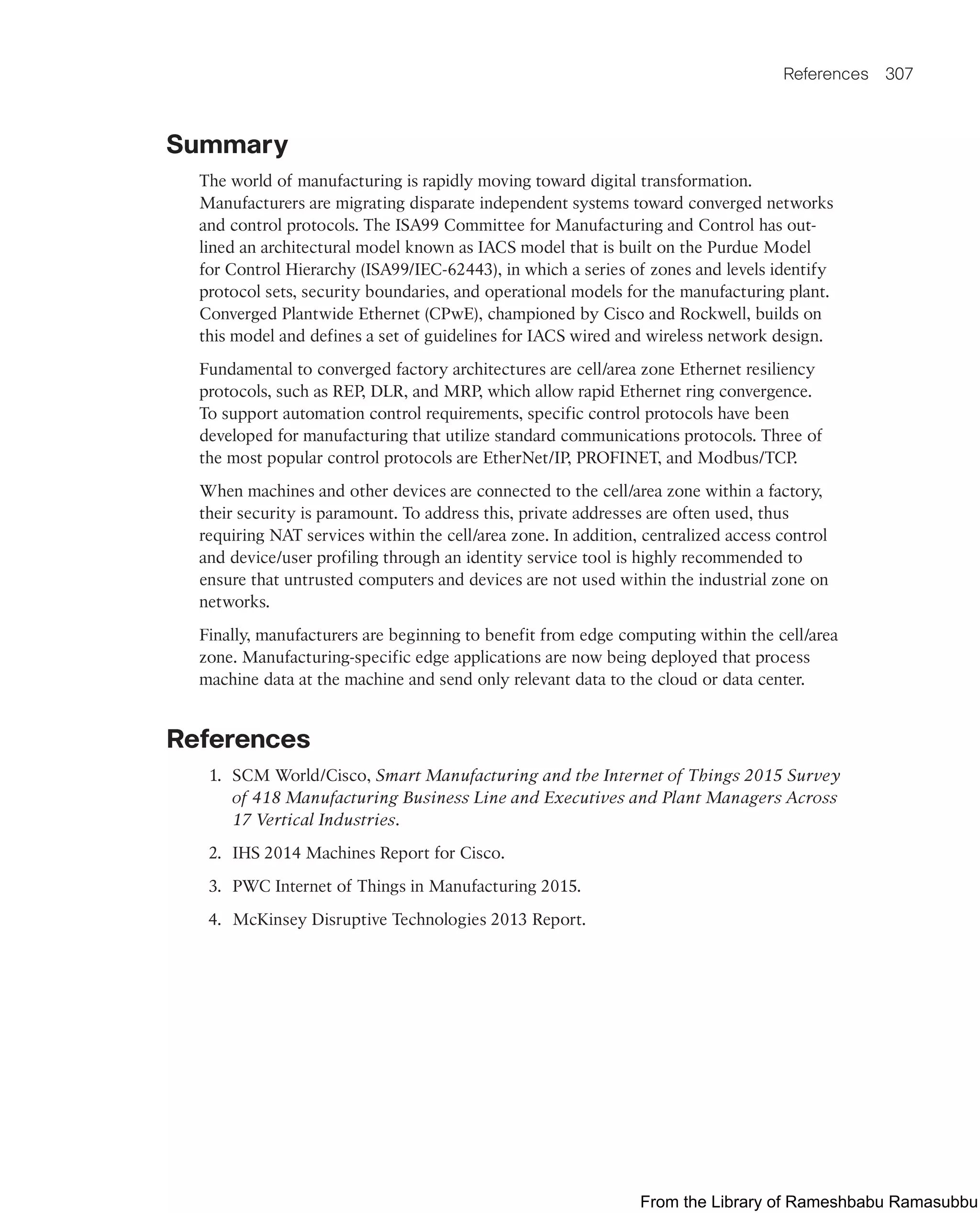 References 307
Summary
The world of manufacturing is rapidly moving toward digital transformation.
Manufacturers are migrating disparate independent systems toward converged networks
and control protocols. The ISA99 Committee for Manufacturing and Control has out-
lined an architectural model known as IACS model that is built on the Purdue Model
for Control Hierarchy (ISA99/IEC-62443), in which a series of zones and levels identify
protocol sets, security boundaries, and operational models for the manufacturing plant.
Converged Plantwide Ethernet (CPwE), championed by Cisco and Rockwell, builds on
this model and defines a set of guidelines for IACS wired and wireless network design.
Fundamental to converged factory architectures are cell/area zone Ethernet resiliency
protocols, such as REP, DLR, and MRP, which allow rapid Ethernet ring convergence.
To support automation control requirements, specific control protocols have been
developed for manufacturing that utilize standard communications protocols. Three of
the most popular control protocols are EtherNet/IP, PROFINET, and Modbus/TCP.
When machines and other devices are connected to the cell/area zone within a factory,
their security is paramount. To address this, private addresses are often used, thus
requiring NAT services within the cell/area zone. In addition, centralized access control
and device/user profiling through an identity service tool is highly recommended to
ensure that untrusted computers and devices are not used within the industrial zone on
networks.
Finally, manufacturers are beginning to benefit from edge computing within the cell/area
zone. Manufacturing-specific edge applications are now being deployed that process
machine data at the machine and send only relevant data to the cloud or data center.
References
1. SCM World/Cisco, Smart Manufacturing and the Internet of Things 2015 Survey
of 418 Manufacturing Business Line and Executives and Plant Managers Across
17 Vertical Industries.
2. IHS 2014 Machines Report for Cisco.
3. PWC Internet of Things in Manufacturing 2015.
4. McKinsey Disruptive Technologies 2013 Report.
From the Library of Rameshbabu Ramasubbu
 