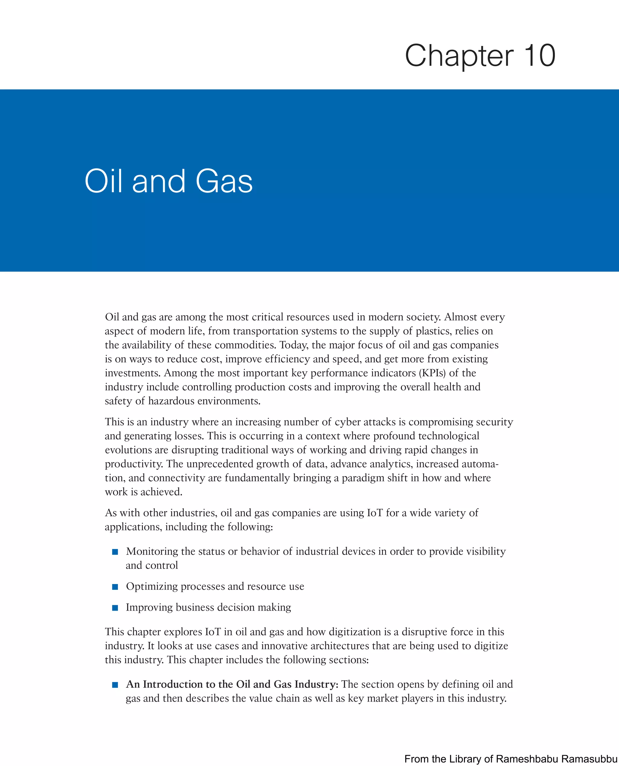 Oil and gas are among the most critical resources used in modern society. Almost every
aspect of modern life, from transportation systems to the supply of plastics, relies on
the availability of these commodities. Today, the major focus of oil and gas companies
is on ways to reduce cost, improve efficiency and speed, and get more from existing
investments. Among the most important key performance indicators (KPIs) of the
industry include controlling production costs and improving the overall health and
safety of hazardous environments.
This is an industry where an increasing number of cyber attacks is compromising security
and generating losses. This is occurring in a context where profound technological
evolutions are disrupting traditional ways of working and driving rapid changes in
productivity. The unprecedented growth of data, advance analytics, increased automa-
tion, and connectivity are fundamentally bringing a paradigm shift in how and where
work is achieved.
As with other industries, oil and gas companies are using IoT for a wide variety of
applications, including the following:
■ Monitoring the status or behavior of industrial devices in order to provide visibility
and control
■ Optimizing processes and resource use
■ Improving business decision making
This chapter explores IoT in oil and gas and how digitization is a disruptive force in this
industry. It looks at use cases and innovative architectures that are being used to digitize
this industry. This chapter includes the following sections:
■ An Introduction to the Oil and Gas Industry: The section opens by defining oil and
gas and then describes the value chain as well as key market players in this industry.
Oil and Gas
Chapter 10
From the Library of Rameshbabu Ramasubbu
 