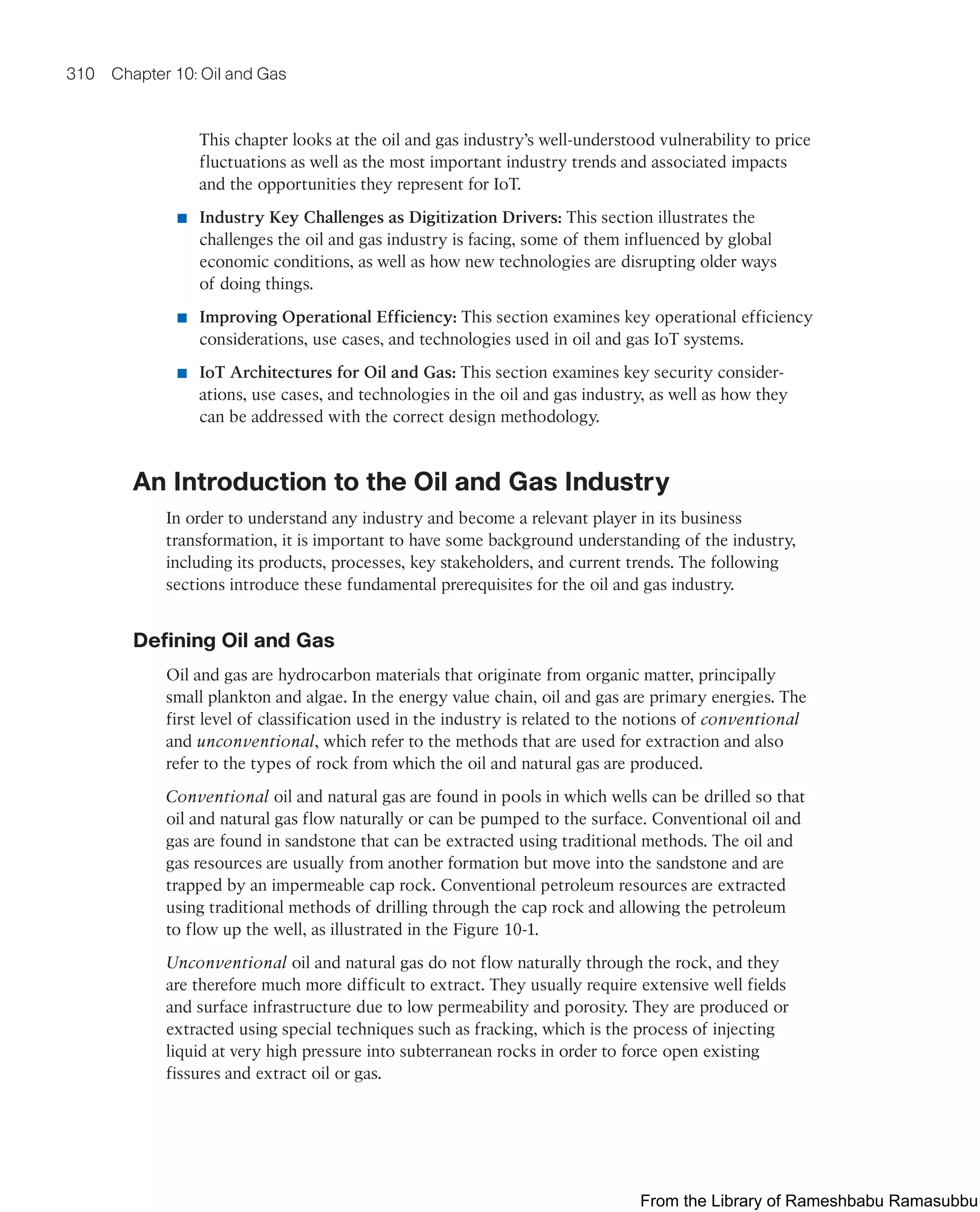 310 Chapter 10: Oil and Gas
This chapter looks at the oil and gas industry’s well-understood vulnerability to price
fluctuations as well as the most important industry trends and associated impacts
and the opportunities they represent for IoT.
■ Industry Key Challenges as Digitization Drivers: This section illustrates the
challenges the oil and gas industry is facing, some of them influenced by global
economic conditions, as well as how new technologies are disrupting older ways
of doing things.
■ Improving Operational Efficiency: This section examines key operational efficiency
considerations, use cases, and technologies used in oil and gas IoT systems.
■ IoT Architectures for Oil and Gas: This section examines key security consider-
ations, use cases, and technologies in the oil and gas industry, as well as how they
can be addressed with the correct design methodology.
An Introduction to the Oil and Gas Industry
In order to understand any industry and become a relevant player in its business
transformation, it is important to have some background understanding of the industry,
including its products, processes, key stakeholders, and current trends. The following
sections introduce these fundamental prerequisites for the oil and gas industry.
Defining Oil and Gas
Oil and gas are hydrocarbon materials that originate from organic matter, principally
small plankton and algae. In the energy value chain, oil and gas are primary energies. The
first level of classification used in the industry is related to the notions of conventional
and unconventional, which refer to the methods that are used for extraction and also
refer to the types of rock from which the oil and natural gas are produced.
Conventional oil and natural gas are found in pools in which wells can be drilled so that
oil and natural gas flow naturally or can be pumped to the surface. Conventional oil and
gas are found in sandstone that can be extracted using traditional methods. The oil and
gas resources are usually from another formation but move into the sandstone and are
trapped by an impermeable cap rock. Conventional petroleum resources are extracted
using traditional methods of drilling through the cap rock and allowing the petroleum
to flow up the well, as illustrated in the Figure 10-1.
Unconventional oil and natural gas do not flow naturally through the rock, and they
are therefore much more difficult to extract. They usually require extensive well fields
and surface infrastructure due to low permeability and porosity. They are produced or
extracted using special techniques such as fracking, which is the process of injecting
liquid at very high pressure into subterranean rocks in order to force open existing
fissures and extract oil or gas.
From the Library of Rameshbabu Ramasubbu
 
