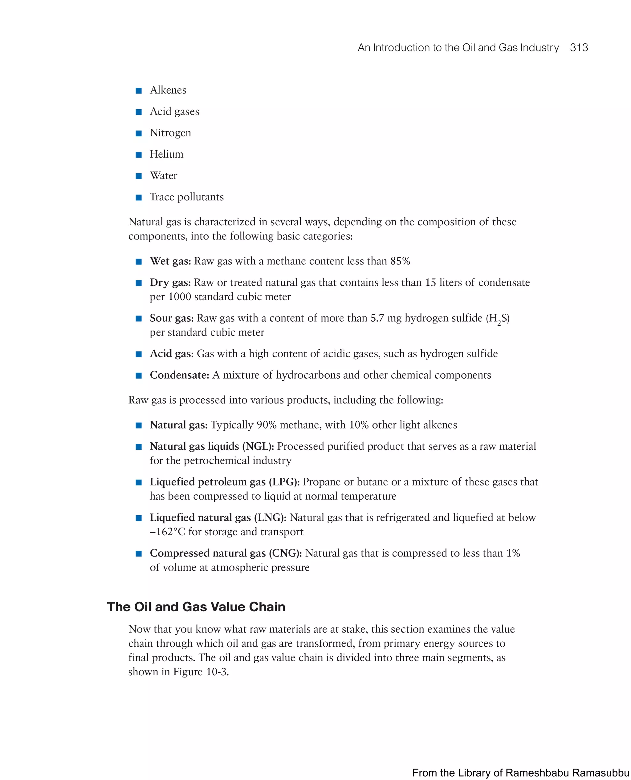An Introduction to the Oil and Gas Industry 313
■ Alkenes
■ Acid gases
■ Nitrogen
■ Helium
■ Water
■ Trace pollutants
Natural gas is characterized in several ways, depending on the composition of these
components, into the following basic categories:
■ Wet gas: Raw gas with a methane content less than 85%
■ Dry gas: Raw or treated natural gas that contains less than 15 liters of condensate
per 1000 standard cubic meter
■ Sour gas: Raw gas with a content of more than 5.7 mg hydrogen sulfide (H2
S)
per standard cubic meter
■ Acid gas: Gas with a high content of acidic gases, such as hydrogen sulfide
■ Condensate: A mixture of hydrocarbons and other chemical components
Raw gas is processed into various products, including the following:
■ Natural gas: Typically 90% methane, with 10% other light alkenes
■ Natural gas liquids (NGL): Processed purified product that serves as a raw material
for the petrochemical industry
■ Liquefied petroleum gas (LPG): Propane or butane or a mixture of these gases that
has been compressed to liquid at normal temperature
■ Liquefied natural gas (LNG): Natural gas that is refrigerated and liquefied at below
−162°C for storage and transport
■ Compressed natural gas (CNG): Natural gas that is compressed to less than 1%
of volume at atmospheric pressure
The Oil and Gas Value Chain
Now that you know what raw materials are at stake, this section examines the value
chain through which oil and gas are transformed, from primary energy sources to
final products. The oil and gas value chain is divided into three main segments, as
shown in Figure 10-3.
From the Library of Rameshbabu Ramasubbu
 