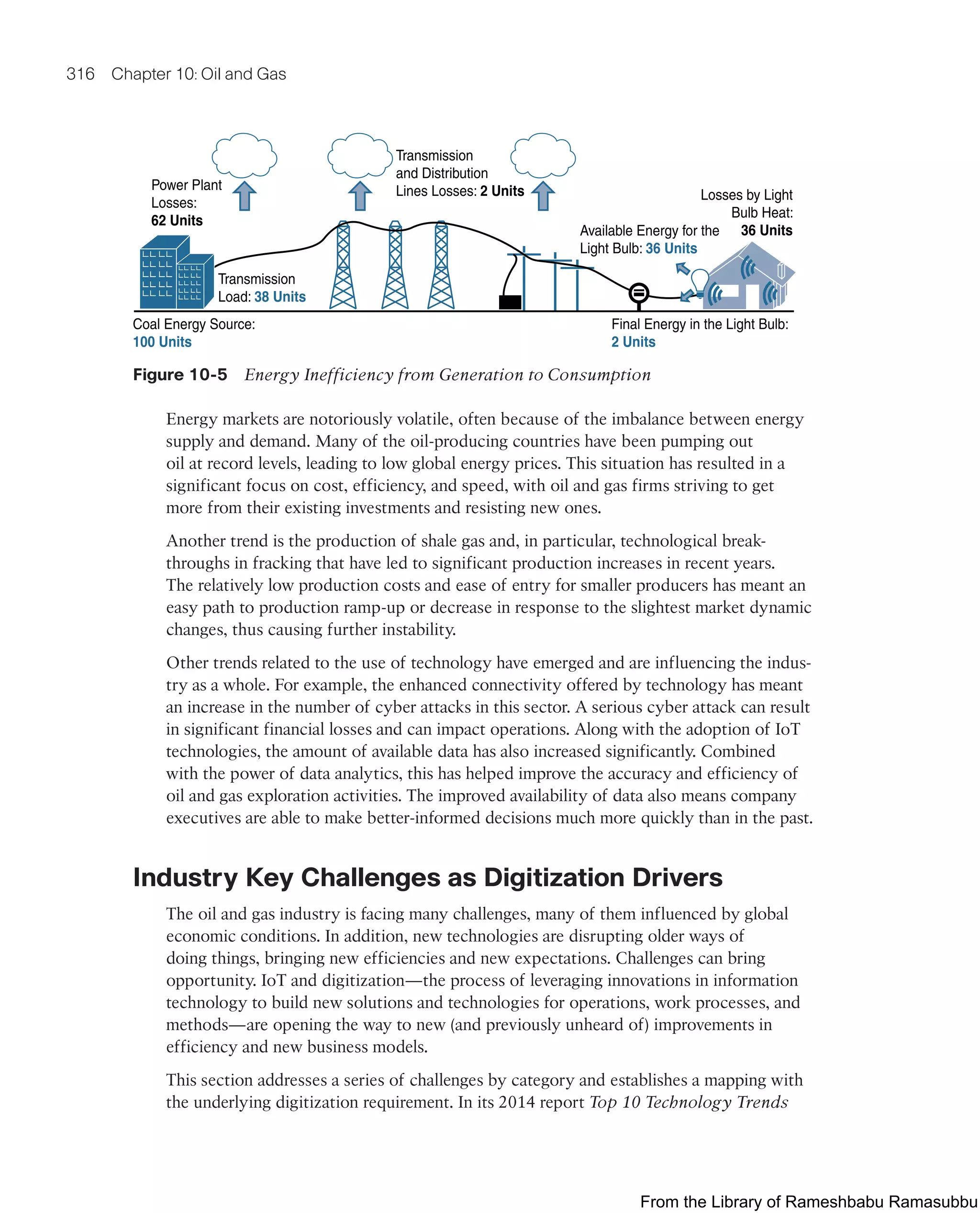 316 Chapter 10: Oil and Gas
Power Plant
Losses:
62 Units
Transmission
and Distribution
Lines Losses: 2 Units Losses by Light
Bulb Heat:
36 Units
Available Energy for the
Light Bulb: 36 Units
Coal Energy Source:
100 Units
Transmission
Load: 38 Units
Final Energy in the Light Bulb:
2 Units
Figure 10-5 Energy Inefficiency from Generation to Consumption
Energy markets are notoriously volatile, often because of the imbalance between energy
supply and demand. Many of the oil-producing countries have been pumping out
oil at record levels, leading to low global energy prices. This situation has resulted in a
significant focus on cost, efficiency, and speed, with oil and gas firms striving to get
more from their existing investments and resisting new ones.
Another trend is the production of shale gas and, in particular, technological break-
throughs in fracking that have led to significant production increases in recent years.
The relatively low production costs and ease of entry for smaller producers has meant an
easy path to production ramp-up or decrease in response to the slightest market dynamic
changes, thus causing further instability.
Other trends related to the use of technology have emerged and are influencing the indus-
try as a whole. For example, the enhanced connectivity offered by technology has meant
an increase in the number of cyber attacks in this sector. A serious cyber attack can result
in significant financial losses and can impact operations. Along with the adoption of IoT
technologies, the amount of available data has also increased significantly. Combined
with the power of data analytics, this has helped improve the accuracy and efficiency of
oil and gas exploration activities. The improved availability of data also means company
executives are able to make better-informed decisions much more quickly than in the past.
Industry Key Challenges as Digitization Drivers
The oil and gas industry is facing many challenges, many of them influenced by global
economic conditions. In addition, new technologies are disrupting older ways of
doing things, bringing new efficiencies and new expectations. Challenges can bring
opportunity. IoT and digitization—the process of leveraging innovations in information
technology to build new solutions and technologies for operations, work processes, and
methods—are opening the way to new (and previously unheard of) improvements in
efficiency and new business models.
This section addresses a series of challenges by category and establishes a mapping with
the underlying digitization requirement. In its 2014 report Top 10 Technology Trends
From the Library of Rameshbabu Ramasubbu
 