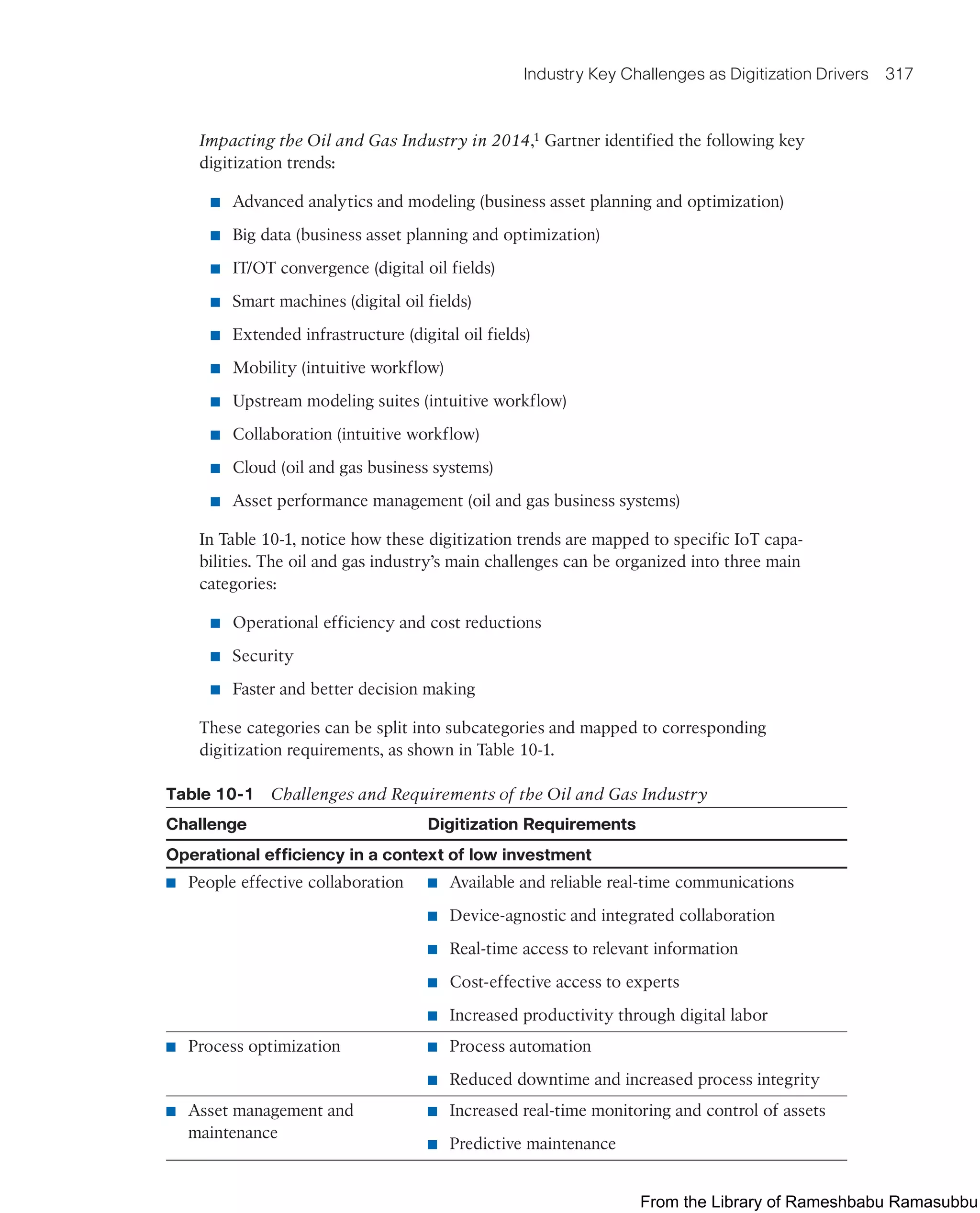 Industry Key Challenges as Digitization Drivers 317
Impacting the Oil and Gas Industry in 2014,1 Gartner identified the following key
digitization trends:
■ Advanced analytics and modeling (business asset planning and optimization)
■ Big data (business asset planning and optimization)
■ IT/OT convergence (digital oil fields)
■ Smart machines (digital oil fields)
■ Extended infrastructure (digital oil fields)
■ Mobility (intuitive workflow)
■ Upstream modeling suites (intuitive workflow)
■ Collaboration (intuitive workflow)
■ Cloud (oil and gas business systems)
■ Asset performance management (oil and gas business systems)
In Table 10-1, notice how these digitization trends are mapped to specific IoT capa-
bilities. The oil and gas industry’s main challenges can be organized into three main
categories:
■ Operational efficiency and cost reductions
■ Security
■ Faster and better decision making
These categories can be split into subcategories and mapped to corresponding
digitization requirements, as shown in Table 10-1.
Table 10-1 Challenges and Requirements of the Oil and Gas Industry
Challenge Digitization Requirements
Operational efficiency in a context of low investment
■ People effective collaboration ■ Available and reliable real-time communications
■ Device-agnostic and integrated collaboration
■ Real-time access to relevant information
■ Cost-effective access to experts
■ Increased productivity through digital labor
■ Process optimization ■ Process automation
■ Reduced downtime and increased process integrity
■ Asset management and
maintenance
■ Increased real-time monitoring and control of assets
■ Predictive maintenance
From the Library of Rameshbabu Ramasubbu
 