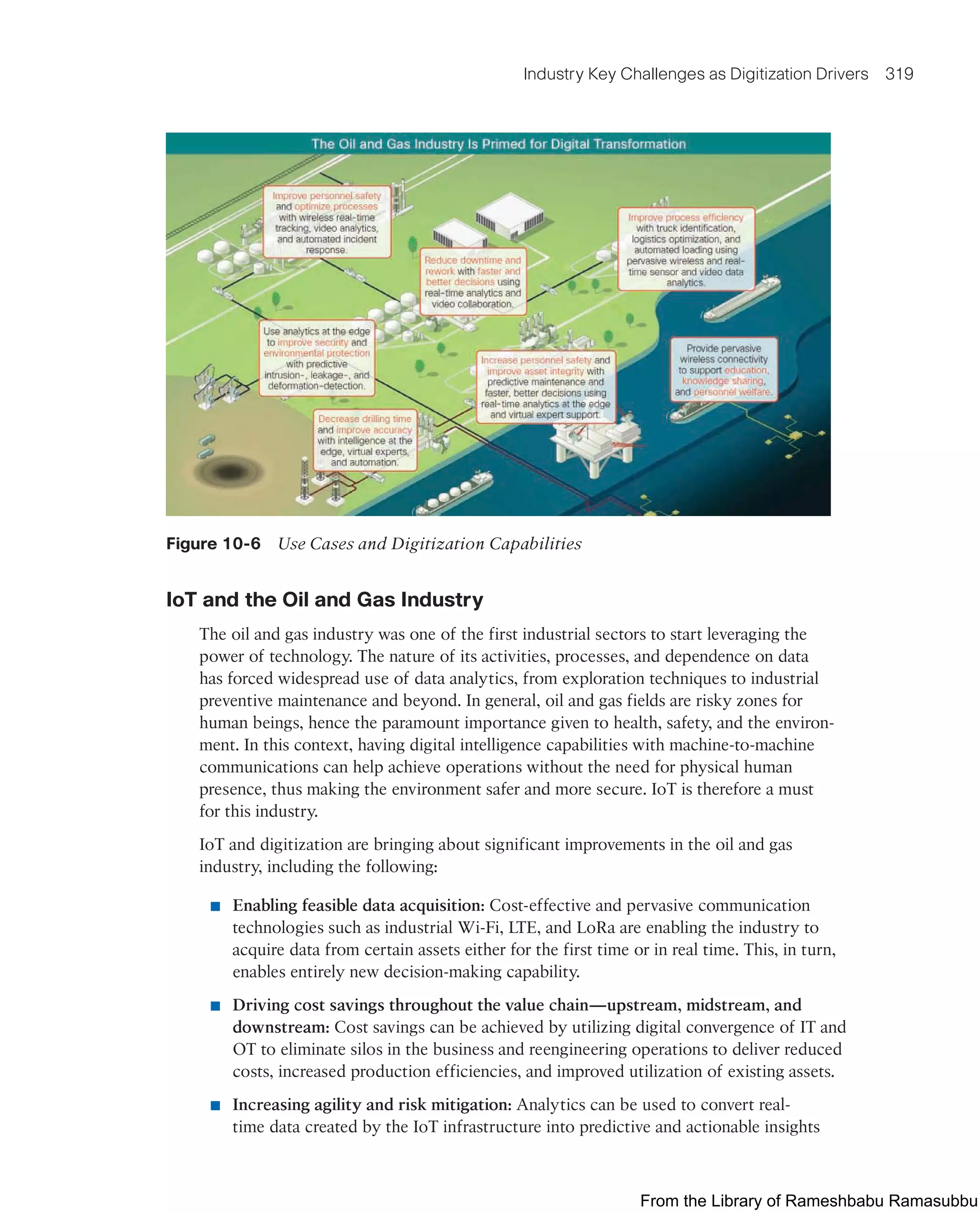 Industry Key Challenges as Digitization Drivers 319
Figure 10-6 Use Cases and Digitization Capabilities
IoT and the Oil and Gas Industry
The oil and gas industry was one of the first industrial sectors to start leveraging the
power of technology. The nature of its activities, processes, and dependence on data
has forced widespread use of data analytics, from exploration techniques to industrial
preventive maintenance and beyond. In general, oil and gas fields are risky zones for
human beings, hence the paramount importance given to health, safety, and the environ-
ment. In this context, having digital intelligence capabilities with machine-to-machine
communications can help achieve operations without the need for physical human
presence, thus making the environment safer and more secure. IoT is therefore a must
for this industry.
IoT and digitization are bringing about significant improvements in the oil and gas
industry, including the following:
■ Enabling feasible data acquisition: Cost-effective and pervasive communication
technologies such as industrial Wi-Fi, LTE, and LoRa are enabling the industry to
acquire data from certain assets either for the first time or in real time. This, in turn,
enables entirely new decision-making capability.
■ Driving cost savings throughout the value chain—upstream, midstream, and
downstream: Cost savings can be achieved by utilizing digital convergence of IT and
OT to eliminate silos in the business and reengineering operations to deliver reduced
costs, increased production efficiencies, and improved utilization of existing assets.
■ Increasing agility and risk mitigation: Analytics can be used to convert real-
time data created by the IoT infrastructure into predictive and actionable insights
From the Library of Rameshbabu Ramasubbu
 