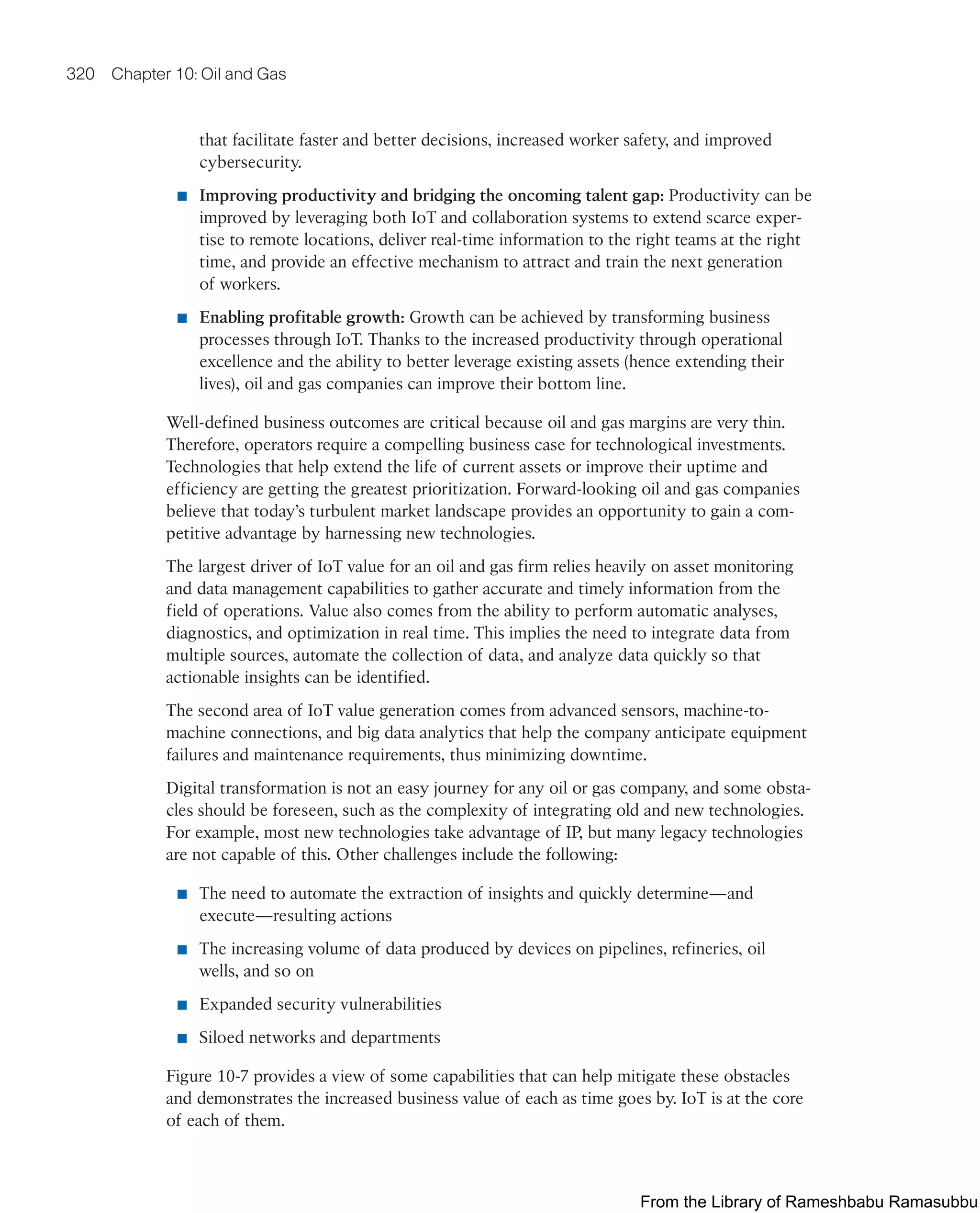 320 Chapter 10: Oil and Gas
that facilitate faster and better decisions, increased worker safety, and improved
cybersecurity.
■ Improving productivity and bridging the oncoming talent gap: Productivity can be
improved by leveraging both IoT and collaboration systems to extend scarce exper-
tise to remote locations, deliver real-time information to the right teams at the right
time, and provide an effective mechanism to attract and train the next generation
of workers.
■ Enabling profitable growth: Growth can be achieved by transforming business
processes through IoT. Thanks to the increased productivity through operational
excellence and the ability to better leverage existing assets (hence extending their
lives), oil and gas companies can improve their bottom line.
Well-defined business outcomes are critical because oil and gas margins are very thin.
Therefore, operators require a compelling business case for technological investments.
Technologies that help extend the life of current assets or improve their uptime and
efficiency are getting the greatest prioritization. Forward-looking oil and gas companies
believe that today’s turbulent market landscape provides an opportunity to gain a com-
petitive advantage by harnessing new technologies.
The largest driver of IoT value for an oil and gas firm relies heavily on asset monitoring
and data management capabilities to gather accurate and timely information from the
field of operations. Value also comes from the ability to perform automatic analyses,
diagnostics, and optimization in real time. This implies the need to integrate data from
multiple sources, automate the collection of data, and analyze data quickly so that
actionable insights can be identified.
The second area of IoT value generation comes from advanced sensors, machine-to-
machine connections, and big data analytics that help the company anticipate equipment
failures and maintenance requirements, thus minimizing downtime.
Digital transformation is not an easy journey for any oil or gas company, and some obsta-
cles should be foreseen, such as the complexity of integrating old and new technologies.
For example, most new technologies take advantage of IP, but many legacy technologies
are not capable of this. Other challenges include the following:
■ The need to automate the extraction of insights and quickly determine—and
execute—resulting actions
■ The increasing volume of data produced by devices on pipelines, refineries, oil
wells, and so on
■ Expanded security vulnerabilities
■ Siloed networks and departments
Figure 10-7 provides a view of some capabilities that can help mitigate these obstacles
and demonstrates the increased business value of each as time goes by. IoT is at the core
of each of them.
From the Library of Rameshbabu Ramasubbu
 