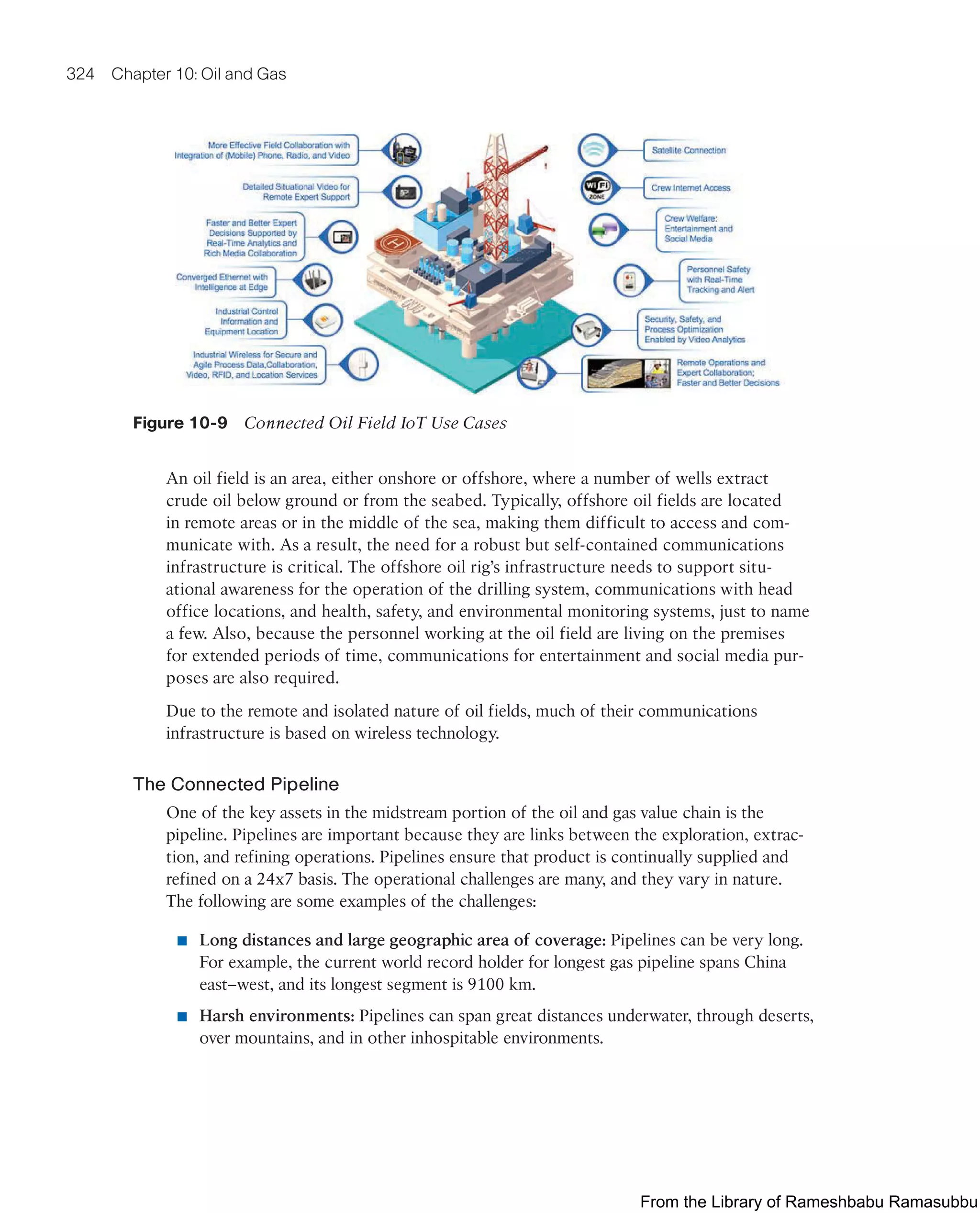 324 Chapter 10: Oil and Gas
Figure 10-9 Connected Oil Field IoT Use Cases
An oil field is an area, either onshore or offshore, where a number of wells extract
crude oil below ground or from the seabed. Typically, offshore oil fields are located
in remote areas or in the middle of the sea, making them difficult to access and com-
municate with. As a result, the need for a robust but self-contained communications
infrastructure is critical. The offshore oil rig’s infrastructure needs to support situ-
ational awareness for the operation of the drilling system, communications with head
office locations, and health, safety, and environmental monitoring systems, just to name
a few. Also, because the personnel working at the oil field are living on the premises
for extended periods of time, communications for entertainment and social media pur-
poses are also required.
Due to the remote and isolated nature of oil fields, much of their communications
infrastructure is based on wireless technology.
The Connected Pipeline
One of the key assets in the midstream portion of the oil and gas value chain is the
pipeline. Pipelines are important because they are links between the exploration, extrac-
tion, and refining operations. Pipelines ensure that product is continually supplied and
refined on a 24x7 basis. The operational challenges are many, and they vary in nature.
The following are some examples of the challenges:
■ Long distances and large geographic area of coverage: Pipelines can be very long.
For example, the current world record holder for longest gas pipeline spans China
east–west, and its longest segment is 9100 km.
■ Harsh environments: Pipelines can span great distances underwater, through deserts,
over mountains, and in other inhospitable environments.
From the Library of Rameshbabu Ramasubbu
 