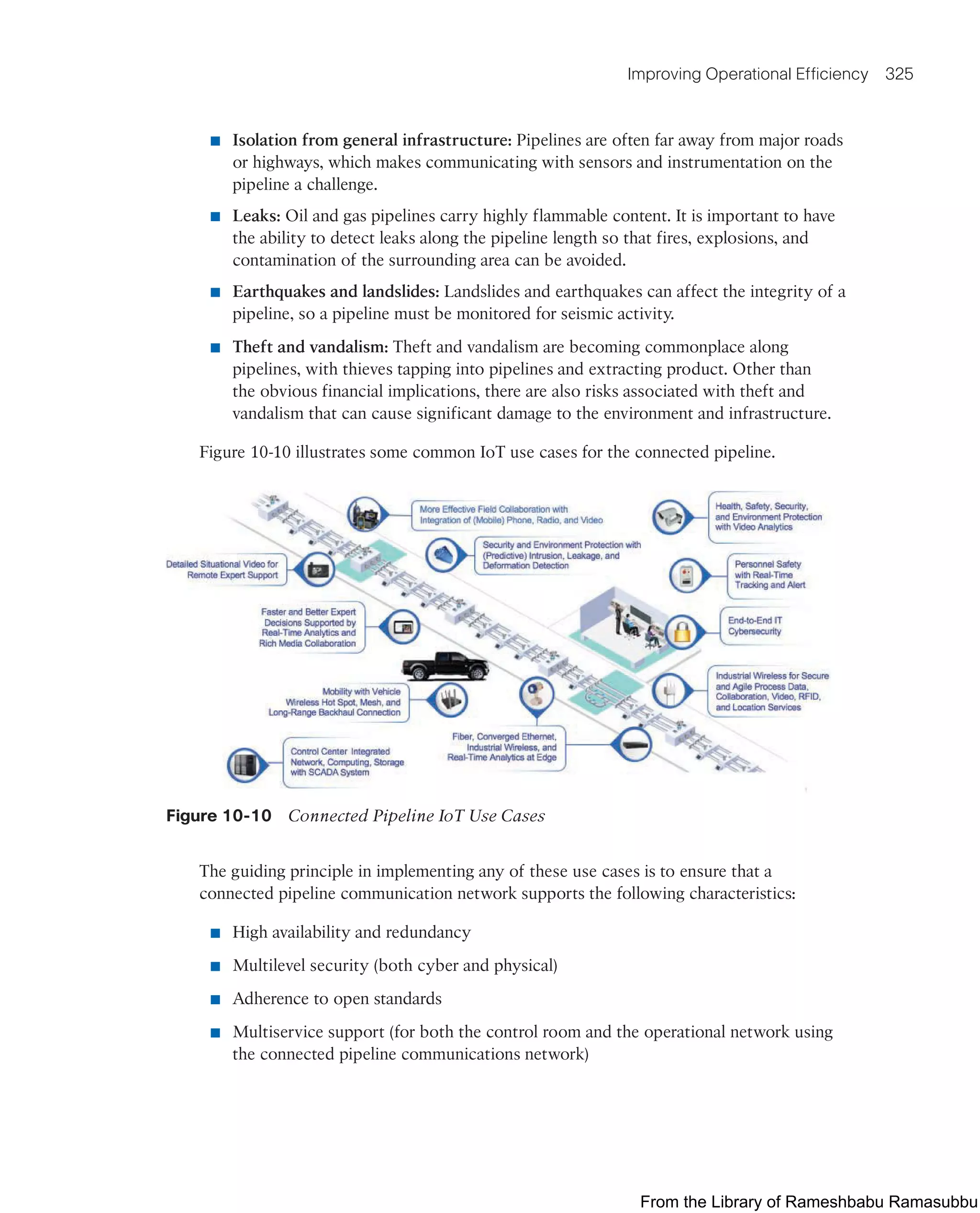 Improving Operational Efficiency 325
■ Isolation from general infrastructure: Pipelines are often far away from major roads
or highways, which makes communicating with sensors and instrumentation on the
pipeline a challenge.
■ Leaks: Oil and gas pipelines carry highly flammable content. It is important to have
the ability to detect leaks along the pipeline length so that fires, explosions, and
contamination of the surrounding area can be avoided.
■ Earthquakes and landslides: Landslides and earthquakes can affect the integrity of a
pipeline, so a pipeline must be monitored for seismic activity.
■ Theft and vandalism: Theft and vandalism are becoming commonplace along
pipelines, with thieves tapping into pipelines and extracting product. Other than
the obvious financial implications, there are also risks associated with theft and
vandalism that can cause significant damage to the environment and infrastructure.
Figure 10-10 illustrates some common IoT use cases for the connected pipeline.
Figure 10-10 Connected Pipeline IoT Use Cases
The guiding principle in implementing any of these use cases is to ensure that a
connected pipeline communication network supports the following characteristics:
■ High availability and redundancy
■ Multilevel security (both cyber and physical)
■ Adherence to open standards
■ Multiservice support (for both the control room and the operational network using
the connected pipeline communications network)
From the Library of Rameshbabu Ramasubbu
 