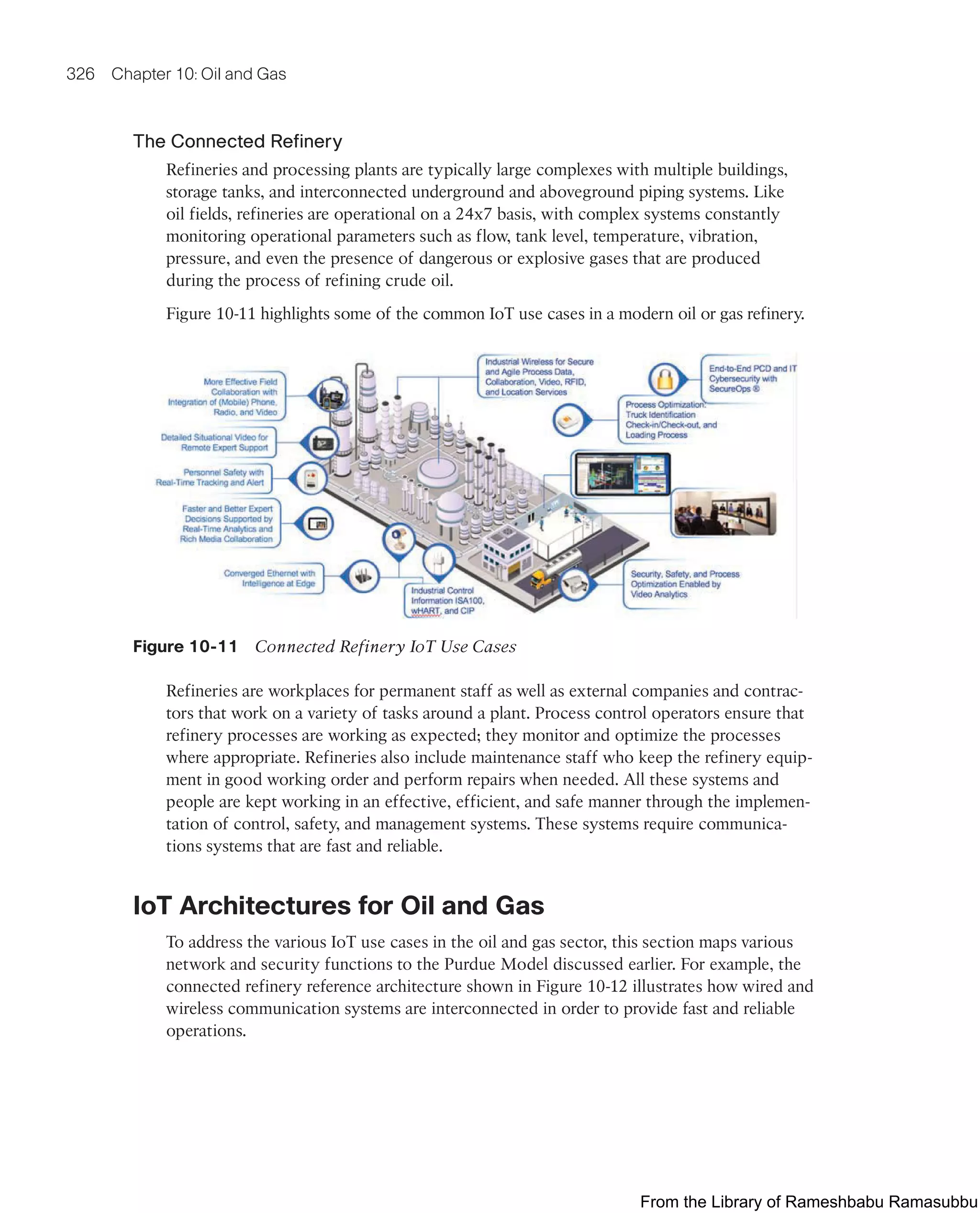 326 Chapter 10: Oil and Gas
The Connected Refinery
Refineries and processing plants are typically large complexes with multiple buildings,
storage tanks, and interconnected underground and aboveground piping systems. Like
oil fields, refineries are operational on a 24x7 basis, with complex systems constantly
monitoring operational parameters such as flow, tank level, temperature, vibration,
pressure, and even the presence of dangerous or explosive gases that are produced
during the process of refining crude oil.
Figure 10-11 highlights some of the common IoT use cases in a modern oil or gas refinery.
Figure 10-11 Connected Refinery IoT Use Cases
Refineries are workplaces for permanent staff as well as external companies and contrac-
tors that work on a variety of tasks around a plant. Process control operators ensure that
refinery processes are working as expected; they monitor and optimize the processes
where appropriate. Refineries also include maintenance staff who keep the refinery equip-
ment in good working order and perform repairs when needed. All these systems and
people are kept working in an effective, efficient, and safe manner through the implemen-
tation of control, safety, and management systems. These systems require communica-
tions systems that are fast and reliable.
IoT Architectures for Oil and Gas
To address the various IoT use cases in the oil and gas sector, this section maps various
network and security functions to the Purdue Model discussed earlier. For example, the
connected refinery reference architecture shown in Figure 10-12 illustrates how wired and
wireless communication systems are interconnected in order to provide fast and reliable
operations.
From the Library of Rameshbabu Ramasubbu
 