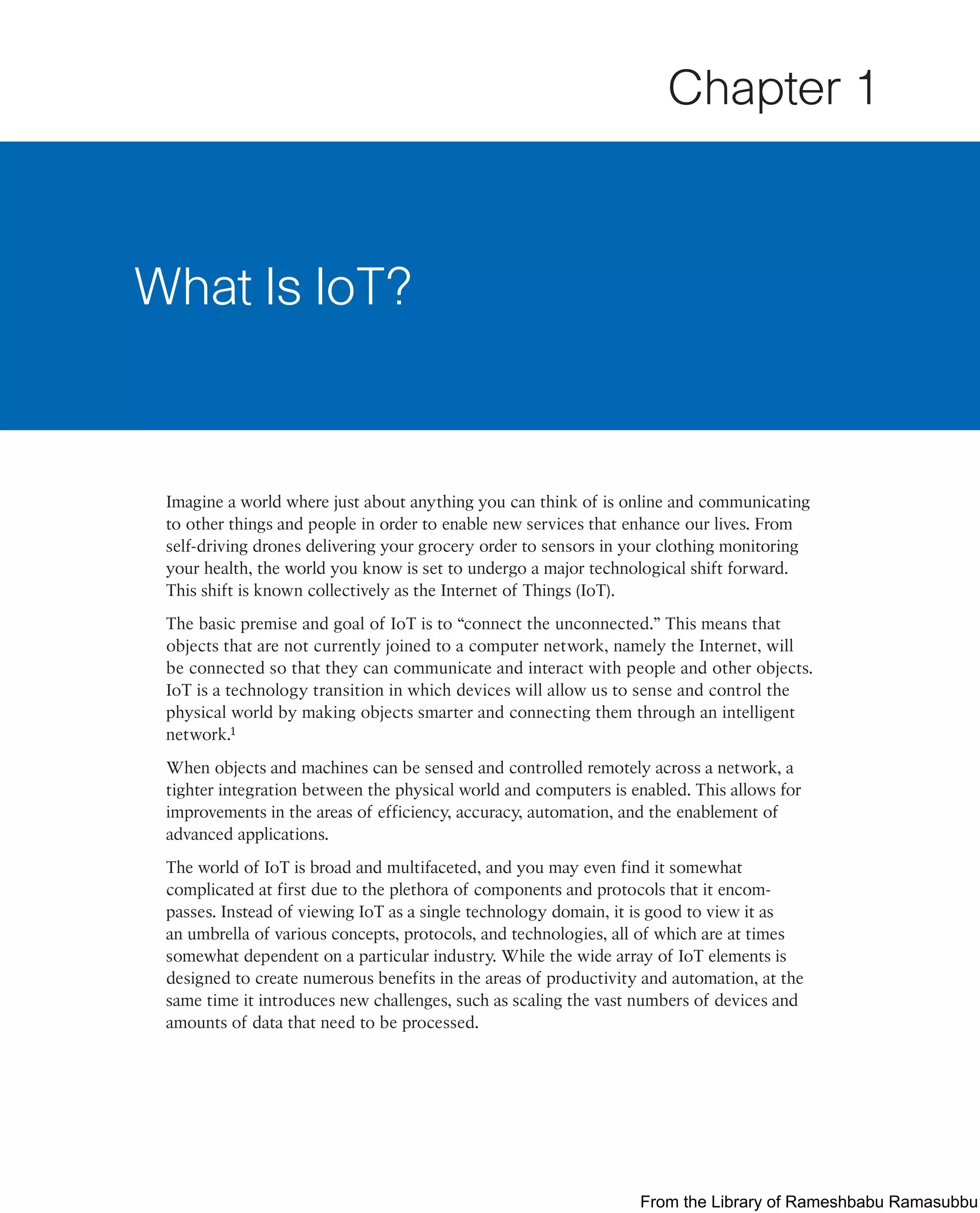 Imagine a world where just about anything you can think of is online and communicating
to other things and people in order to enable new services that enhance our lives. From
self-driving drones delivering your grocery order to sensors in your clothing monitoring
your health, the world you know is set to undergo a major technological shift forward.
This shift is known collectively as the Internet of Things (IoT).
The basic premise and goal of IoT is to “connect the unconnected.” This means that
objects that are not currently joined to a computer network, namely the Internet, will
be connected so that they can communicate and interact with people and other objects.
IoT is a technology transition in which devices will allow us to sense and control the
physical world by making objects smarter and connecting them through an intelligent
network.1
When objects and machines can be sensed and controlled remotely across a network, a
tighter integration between the physical world and computers is enabled. This allows for
improvements in the areas of efficiency, accuracy, automation, and the enablement of
advanced applications.
The world of IoT is broad and multifaceted, and you may even find it somewhat
complicated at first due to the plethora of components and protocols that it encom-
passes. Instead of viewing IoT as a single technology domain, it is good to view it as
an umbrella of various concepts, protocols, and technologies, all of which are at times
somewhat dependent on a particular industry. While the wide array of IoT elements is
designed to create numerous benefits in the areas of productivity and automation, at the
same time it introduces new challenges, such as scaling the vast numbers of devices and
amounts of data that need to be processed.
What Is IoT?
Chapter 1
From the Library of Rameshbabu Ramasubbu
 
