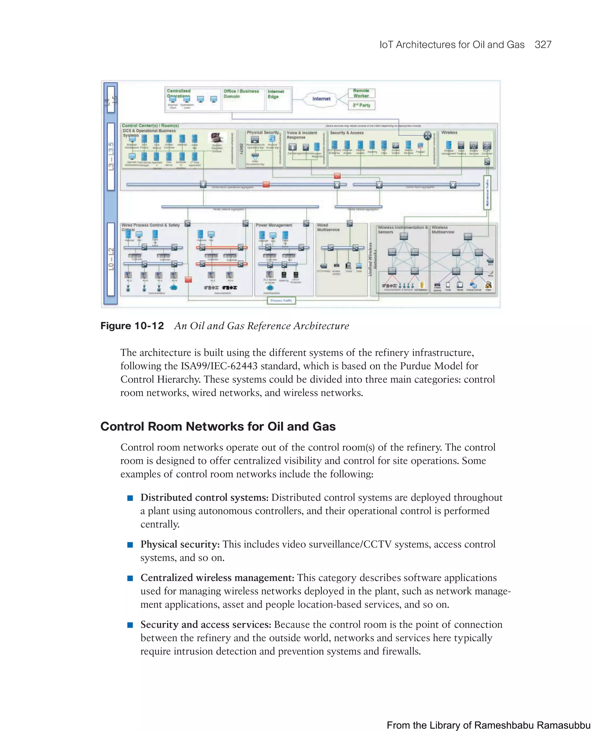 IoT Architectures for Oil and Gas 327
Figure 10-12 An Oil and Gas Reference Architecture
The architecture is built using the different systems of the refinery infrastructure,
following the ISA99/IEC-62443 standard, which is based on the Purdue Model for
Control Hierarchy. These systems could be divided into three main categories: control
room networks, wired networks, and wireless networks.
Control Room Networks for Oil and Gas
Control room networks operate out of the control room(s) of the refinery. The control
room is designed to offer centralized visibility and control for site operations. Some
examples of control room networks include the following:
■ Distributed control systems: Distributed control systems are deployed throughout
a plant using autonomous controllers, and their operational control is performed
centrally.
■ Physical security: This includes video surveillance/CCTV systems, access control
systems, and so on.
■ Centralized wireless management: This category describes software applications
used for managing wireless networks deployed in the plant, such as network manage-
ment applications, asset and people location-based services, and so on.
■ Security and access services: Because the control room is the point of connection
between the refinery and the outside world, networks and services here typically
require intrusion detection and prevention systems and firewalls.
From the Library of Rameshbabu Ramasubbu
 